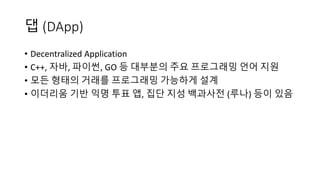 댑 (DApp)
• Decentralized	Application	
• C++, 자바, 파이썬, GO 등 대부분의 주요 프로그래밍 언어 지원
• 모든 형태의 거래를 프로그래밍 가능하게 설계
• 이더리움 기반 익명 투표 앱, 집단 지성 백과사전 (루나) 등이 있음
 