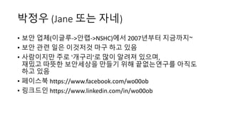 박정우 (Jane	또는 자네)
• 보안 업체(이글루->안랩->NSHC)에서 2007년부터 지금까지~
• 보안 관련 일은 이것저것 마구 하고 있음
• 사람이지만 주로 '개구리'로 많이 알려져 있으며,
재밌고 따뜻한 보안세상을 만들기 위해 끝없는연구를 아직도
하고 있음
• 페이스북 https://www.facebook.com/wo00ob
• 링크드인 https://www.linkedin.com/in/wo00ob
 
