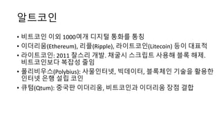 알트코인
• 비트코인 이외 1000여개 디지털 통화를 통칭
• 이더리움(Ethereum),	리플(Ripple),	라이트코인(Litecoin)	등이 대표적
• 라이트코인: 2011 찰스리 개발. 채굴시 스크립트 사용해 블록 해제.
비트코인보다 복잡성 줄임
• 폴리비우스(Polybius): 사물인터넷,	빅데이터,	블록체인 기술을 활용한
인터넷 은행 설립 코인
• 큐텀(Qtum):	중국판 이더리움, 비트코인과 이더리움 장점 결합
 