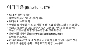 이더리움 (Etherium,	ETH)
• 2014, 비탈릭 뷰테린
• 물량 비트코인 5배인 1억개 이상
• 거래속도 20초 내외
• 코인을 쉽게 만들 수 있는 기능 제공 (토큰 발행)-1.2만개 토큰 생김
• 거래나 결제뿐 아니라 계약서, SNS, 이메일,	전자투표 등 다양한
애플리케이션을 투명하게 운영할 수 있게 확장성
• 분산 애플리케이션(decentralized	application), Dapp
• 스마트 컨트랙트
• 2016년 ETH	600억 도난 해킹 사건으로 하드포크 일어나 ETC 생김
• 네트워크 불안정 문제 – 크립토키티 게임, DoS	공격
 