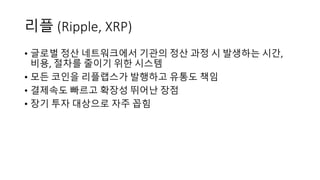 리플 (Ripple,	XRP)
• 글로벌 정산 네트워크에서 기관의 정산 과정 시 발생하는 시간,	
비용,	절차를 줄이기 위한 시스템
• 모든 코인을 리플랩스가 발행하고 유통도 책임
• 결제속도 빠르고 확장성 뛰어난 장점
• 장기 투자 대상으로 자주 꼽힘
 