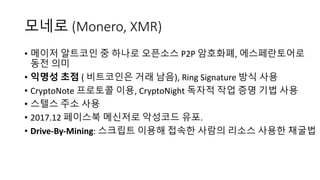 모네로 (Monero, XMR)
• 메이저 알트코인 중 하나로 오픈소스 P2P	암호화폐, 에스페란토어로
동전 의미
• 익명성 초점 ( 비트코인은 거래 남음), Ring	Signature	방식 사용
• CryptoNote 프로토콜 이용, CryptoNight 독자적 작업 증명 기법 사용
• 스텔스 주소 사용
• 2017.12	페이스북 메신저로 악성코드 유포.
• Drive-By-Mining:	스크립트 이용해 접속한 사람의 리소스 사용한 채굴법
 