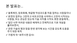 본 발표는…
ü 블록체인, 암호화폐, 채굴형 악성코드를 처음 접하는 사람들이나
ü 본연의 업무는 그만두고 비트코인을 사야하나 고민이 시작되는
사람들, 또는 관심은 있는데 기술 서치를 시작도 못한 분들에게…
ü 일단 너무 어려운 내용은 배제하고 전체적으로 기본 개념을
훑어보면서,
ü 관련 기술의 명과 암을 한번 생각해 보는 시간을 갖도록 도움을
주기 위한 목적
ü 가볍게 쓱~ 봐주시면 감사!
 