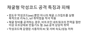 채굴형 악성코드 공격 특징과 피해
• 윈도우 악성코드(exe) 뿐만 아니라 채굴 스크립트를 실행
목적으로 리눅스, IoT 취약점을 적극 악용
• 채굴 장비를 공격하는 경우, 비트코인 네트워크의 전력을 절반
이상 오프상태로 만들기도 함. DoS 공격 상당히 취약
• 악성코드에 감염된 사용자의 PC 및 서버 속도/성능 저하
 