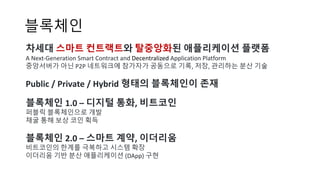 블록체인
차세대 스마트 컨트랙트와 탈중앙화된 애플리케이션 플랫폼
A	Next-Generation	Smart	Contract	and	Decentralized Application	Platform
중앙서버가 아닌 P2P 네트워크에 참가자가 공동으로 기록, 저장, 관리하는 분산 기술
Public	/	Private	/	Hybrid	형태의 블록체인이 존재
블록체인 1.0 – 디지털 통화, 비트코인
퍼블릭 블록체인으로 개발
채굴 통해 보상 코인 획득
블록체인 2.0 – 스마트 계약, 이더리움
비트코인의 한계를 극복하고 시스템 확장
이더리움 기반 분산 애플리케이션 (DApp) 구현
 