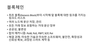 블록체인
• 최초 블록(Genesis	Block)부터 시작해 앞 블록에 대한 링크를 가지는
링크드 리스트
• 여러 노드에 분산 저장, 관리
• 모든 거래 정보 포함하는 거대 분산 장부
• 공공성, 불변성
• 합의 메커니즘: PoW,	PoS,	PBFT,	SCP,	PoI
• 해결 과제: 미숙한 기술과 미숙한 소프트웨어, 불안전, 확장성과
신뢰성 확보, 과장된 스마트 계약 등
 