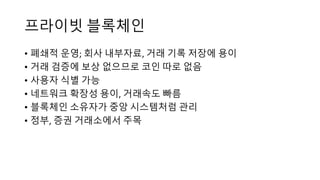 프라이빗 블록체인
• 폐쇄적 운영; 회사 내부자료, 거래 기록 저장에 용이
• 거래 검증에 보상 없으므로 코인 따로 없음
• 사용자 식별 가능
• 네트워크 확장성 용이, 거래속도 빠름
• 블록체인 소유자가 중앙 시스템처럼 관리
• 정부, 증권 거래소에서 주목
 