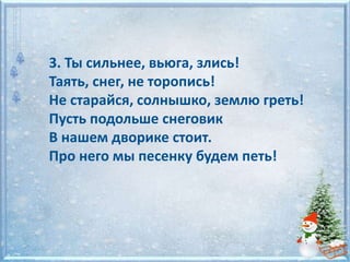 3. Ты сильнее, вьюга, злись!
Таять, снег, не торопись!
Не старайся, солнышко, землю греть!
Пусть подольше снеговик
В нашем дворике стоит.
Про него мы песенку будем петь!
 