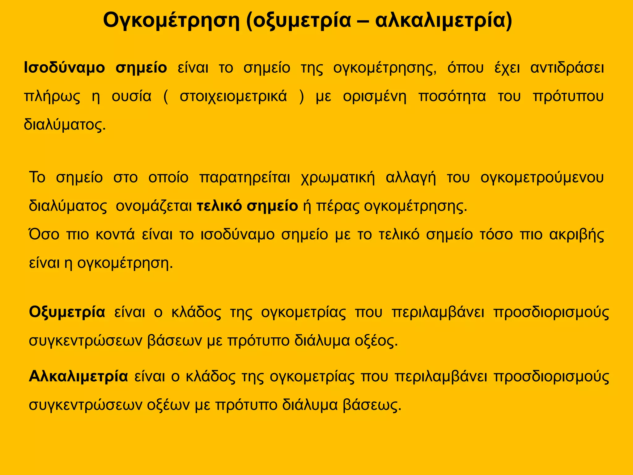 Ογκομέτρηση (οξυμετρία – αλκαλιμετρία)
Ισοδύναμο σημείο είναι το σημείο της ογκομέτρησης, όπου έχει αντιδράσει
πλήρως η ουσία ( στοιχειομετρικά ) με ορισμένη ποσότητα του πρότυπου
διαλύματος.
Το σημείο στο οποίο παρατηρείται χρωματική αλλαγή του ογκομετρούμενου
διαλύματος ονομάζεται τελικό σημείο ή πέρας ογκομέτρησης.
Όσο πιο κοντά είναι το ισοδύναμο σημείο με το τελικό σημείο τόσο πιο ακριβής
είναι η ογκομέτρηση.
Οξυμετρία είναι ο κλάδος της ογκομετρίας που περιλαμβάνει προσδιορισμούς
συγκεντρώσεων βάσεων με πρότυπο διάλυμα οξέος.
Αλκαλιμετρία είναι ο κλάδος της ογκομετρίας που περιλαμβάνει προσδιορισμούς
συγκεντρώσεων οξέων με πρότυπο διάλυμα βάσεως.
 