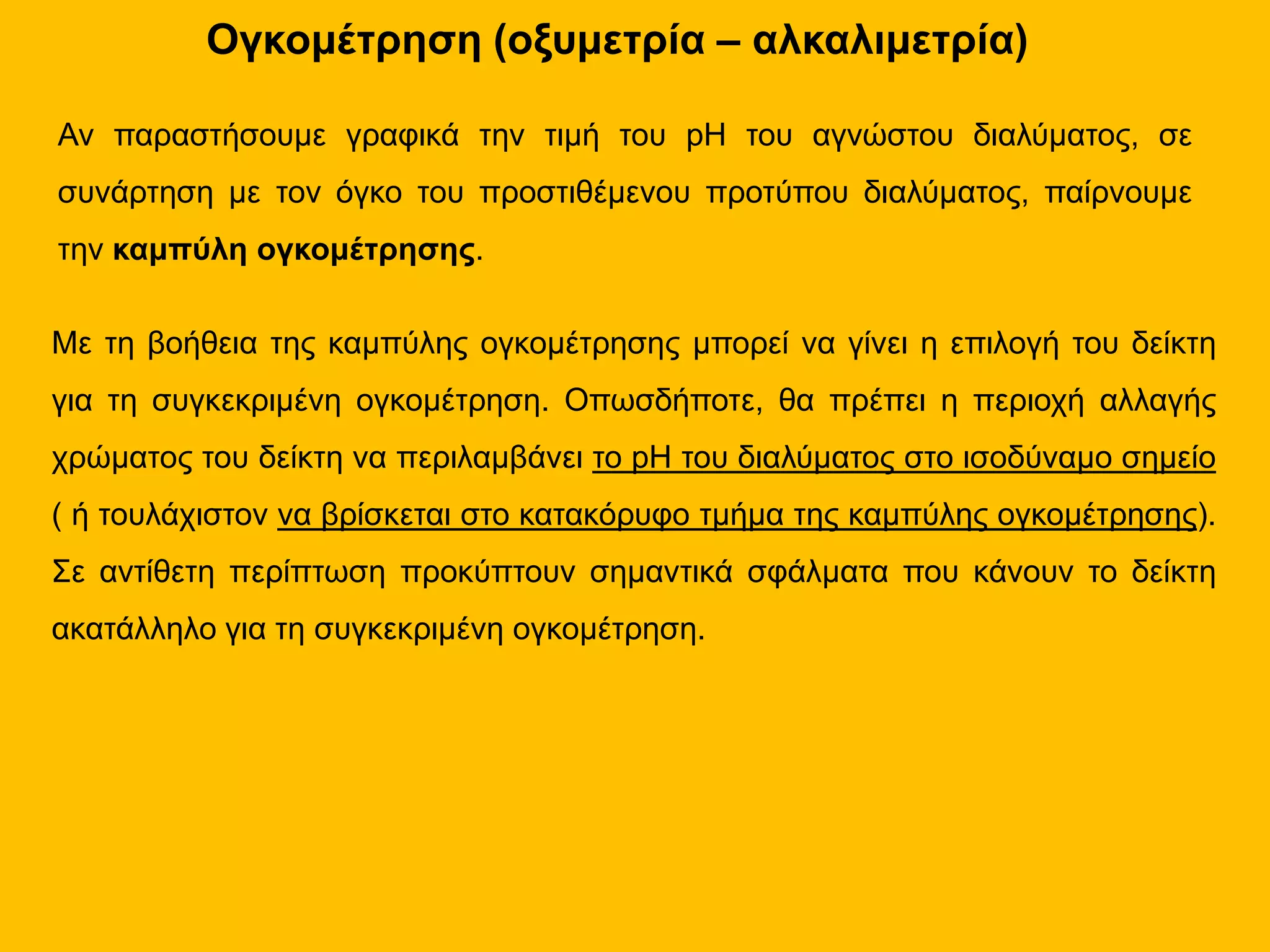 Ογκομέτρηση (οξυμετρία – αλκαλιμετρία)
Αν παραστήσουμε γραφικά την τιμή του pH του αγνώστου διαλύματος, σε
συνάρτηση με τον όγκο του προστιθέμενου προτύπου διαλύματος, παίρνουμε
την καμπύλη ογκομέτρησης.
Με τη βοήθεια της καμπύλης ογκομέτρησης μπορεί να γίνει η επιλογή του δείκτη
για τη συγκεκριμένη ογκομέτρηση. Οπωσδήποτε, θα πρέπει η περιοχή αλλαγής
χρώματος του δείκτη να περιλαμβάνει το pH του διαλύματος στο ισοδύναμο σημείο
( ή τουλάχιστον να βρίσκεται στο κατακόρυφο τμήμα της καμπύλης ογκομέτρησης).
Σε αντίθετη περίπτωση προκύπτουν σημαντικά σφάλματα που κάνουν το δείκτη
ακατάλληλο για τη συγκεκριμένη ογκομέτρηση.
 