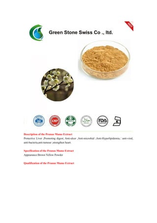 Description of the Prunus Mume Extract
Protective Liver ,Promoting digest, Anti-ulcer ,Anti-microbial ;Anti-Hyperlipidemia;anti-viral,
anti-bacteria,anti-tumour ;strengthen heart.
Specification of the Prunus Mume Extract
Appearance:Brown Yellow Powder
Qualification of the Prunus Mume Extract
 