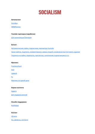 Автопостинг
SmmBox
SMMPlanner
Youtube партнерки (заработок)
Для начинающих блогеров
Ботнет:
Автоматические лайки, подписчики, просмотры Youtube
Заказ лайков, подписок, комментариев у живых людей с возможностью поставить задание
Подписка на лайки, перепосты, просмотры, наполнение подписчиками и т.п.
Фриланс:
Freelancehunt
Doit
Upwork
FL
Фриланс по одной цене
Биржи контента
Адвего
Для лидеров мнений
Онлайн поддержка:
RedHelper
Хостинг
Ukraine
SLL, Домены, хостинги
 