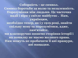 Соборність – це символ.
Символ боротьби за волю та незалежність.
Порозуміння між людьми. Це часточка
надії і віри у світле майбутнє . Нам,
українцям,
необхідно тепер, як і у 1919 році, знайти
спільну мову та порозумітися, адже,
пам’ятайте,
ми власноручно пишемо сторінки історії і
на помилку не маємо жодного права.
Нам можуть не пробачити її ані пращури,
ані нащадки.
 