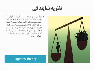 agency theory
‫نماینندگان‬ ‫ن‬ ‫نررینه‬ ‫اینن‬ ‫اساس‬ ‫بر‬(‫ارشند‬ ‫مندیران‬)
‫بنر‬ ‫را‬ ‫خنود‬ ‫هنای‬ ‫تصنمیم‬ ‫مسئولیت‬ ‫ندارند‬ ‫دوست‬
‫نها‬‫ن‬‫س‬ ‫از‬ ‫بخشنی‬ ‫مالنک‬ ‫آنمنه‬ ‫مینر‬ ‫بییرنندن‬ ‫عهنده‬
‫باشند‬ ‫شرکت‬.‫ن‬ ‫کنند‬ ‫منی‬ ‫پیشننهاد‬ ‫تئوری‬ ‫این‬ ‫لذا‬
‫سنازمان‬ ‫خنارج‬ ‫از‬ ‫باید‬ ‫مدیره‬ ‫هیئت‬ ‫اعضای‬ ‫اکثریت‬
‫ارشند‬ ‫مندیران‬ ‫خودخواهانه‬ ‫رفتار‬ ‫از‬ ‫تا‬ ‫شوند‬ ‫انتخاب‬
‫ن‬ ‫اسنت‬ ‫شنرکت‬ ‫داران‬ ‫سنها‬ ‫منناف‬ ‫با‬ ‫تقابل‬ ‫در‬ ‫که‬
‫شود‬ ‫جلوگیری‬.
 