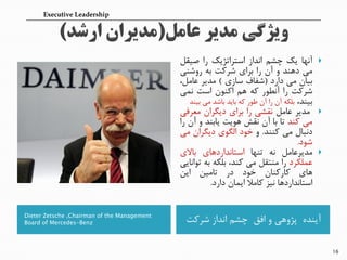 Dieter Zetsche ,Chairman of the Management
Board of Mercedes-Benz ‫شرکت‬ ‫انداز‬ ‫چشم‬ ‫افق‬ ‫و‬ ‫پژوهی‬ ‫آینده‬
‫آنها‬‫یک‬‫چشم‬‫انداز‬‫استراتژیک‬‫را‬‫صیقل‬
‫می‬‫دهند‬‫و‬‫آن‬‫را‬‫برای‬‫شرکت‬‫به‬‫روشنی‬
‫بیان‬‫می‬‫دارد‬(‫شفاف‬‫سازی‬)‫مدیر‬‫عاملن‬
‫شرکت‬‫را‬‫آنطور‬‫که‬‫هم‬‫اکنون‬‫است‬‫نمی‬
‫بیندن‬‫بلمه‬‫آن‬‫را‬‫آن‬‫طور‬‫که‬‫باید‬‫باشد‬‫می‬‫بیند‬
‫مدیر‬‫عامل‬‫نقشی‬‫را‬‫برای‬‫دییران‬‫معرفی‬
‫می‬‫کند‬‫تا‬‫با‬‫آن‬‫نقش‬‫هویت‬‫یابند‬‫و‬‫آن‬‫را‬
‫دنبال‬‫می‬‫کنند‬.‫و‬‫خود‬‫الیوی‬‫دییران‬‫می‬
‫شود‬.
‫مدیرعامل‬‫نه‬‫تنها‬‫استانداردهای‬‫باالی‬
‫عملمرد‬‫را‬‫منتقل‬‫می‬‫کندن‬‫بلمه‬‫به‬‫توانایی‬
‫های‬‫کارکنان‬‫خود‬‫در‬‫تامین‬‫این‬
‫استانداردها‬‫نیز‬‫کامال‬‫ایمان‬‫دارد‬.
16
Executive Leadership
 