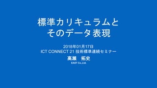 標準カリキュラムと
そのデータ表現
高瀬 拓史
EAST Co.,Ltd.
2018年01月17日
ICT CONNECT 21 技術標準連続セミナー
 