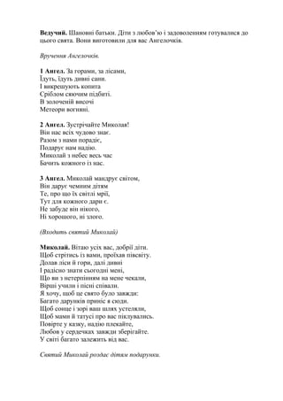 Ведучий. Шановні батьки. Діти з любов’ю і задоволенням готувалися до
цього свята. Вони виготовили для вас Ангелочків.
Вручення Ангелочків.
1 Ангел. За горами, за лісами,
Їдуть, їдуть дивні сани.
І викрешують копита
Сріблом сяючим підбиті.
В золоченій височі
Метеори вогняні.
2 Ангел. Зустрічайте Миколая!
Він нас всіх чудово знає.
Разом з нами порадіє,
Подарує нам надію.
Миколай з небес весь час
Бачить кожного із нас.
3 Ангел. Миколай мандрує світом,
Він дарує чемним дітям
Те, про що їх світлі мрії,
Тут для кожного дари є.
Не забуде він нікого,
Ні хорошого, ні злого.
(Входить святий Миколай)
Миколай. Вітаю усіх вас, добрії діти.
Щоб стрітись із вами, проїхав півсвіту.
Долав ліси й гори, далі дивні
І радісно знати сьогодні мені,
Що ви з нетерпінням на мене чекали,
Вірші учили і пісні співали.
Я хочу, щоб це свято було завжди:
Багато дарунків приніс я сюди.
Щоб сонце і зорі ваш шлях устеляли,
Щоб мами й татусі про вас піклувались.
Повірте у казку, надію плекайте,
Любов у сердечках завжди зберігайте.
У світі багато залежить від вас.
Святий Миколай роздає дітям подарунки.
 