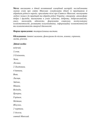 Мета: викликати в дітей позитивний емоційний настрій; поглиблювати
знання учнів про свято Миколая; ознайомити дітей із традиціями й
обрядами рідного народу; пригадати пісні про Святого Миколая; виховувати
любов і повагу до традицій та обрядів рідної України; створити атмосферу
добра і дружби; виховувати в учнів чуйність, доброту, доброзичливість,
увагу, милосердя, вдячність; формувати соціальну, полікультурну
компетентності, розвивати комунікативну, інформаційну компетентності
та компетентність творчої діяльності.
Форма проведення: театралізована вистава.
Обладнання: дитячі малюнки, фонограми до пісень, ялинка, скринька,
листи, різочки.
Дійові особи:
ведучий,
3 учня,
3 Сніжинки,
Зима,
Лісовик,
2 Льодовика,
4 дитини,
Вовк,
Лисиця,
Зайчик,
Мишка,
Ведмідь,
Цукерка,
Горішок,
Медяник,
Яблучко,
2 чортика,
3 Ангела,
святий Миколай.
 