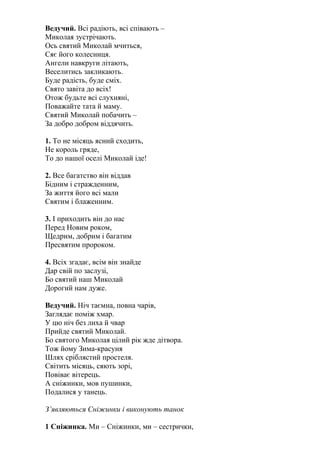 Ведучий. Всі радіють, всі співають –
Миколая зустрічають.
Ось святий Миколай мчиться,
Сяє його колесниця.
Ангели навкруги літають,
Веселитись закликають.
Буде радість, буде сміх.
Свято завіта до всіх!
Отож будьте всі слухняні,
Поважайте тата й маму.
Святий Миколай побачить –
За добро добром віддячить.
1. То не місяць ясний сходить,
Не король гряде,
То до нашої оселі Миколай іде!
2. Все багатство він віддав
Бідним і стражденним,
За життя його всі мали
Святим і блаженним.
3. І приходить він до нас
Перед Новим роком,
Щедрим, добрим і багатим
Пресвятим пророком.
4. Всіх згадає, всім він знайде
Дар свій по заслузі,
Бо святий наш Миколай
Дорогий нам дуже.
Ведучий. Ніч таємна, повна чарів,
Заглядає поміж хмар.
У цю ніч без лиха й чвар
Прийде святий Миколай.
Бо святого Миколая цілий рік жде дітвора.
Тож йому Зима-красуня
Шлях сріблястий простеля.
Світить місяць, сяють зорі,
Повіває вітерець.
А сніжинки, мов пушинки,
Подалися у танець.
З’являються Сніжинки і виконують танок
1 Сніжинка. Ми – Сніжинки, ми – сестрички,
 