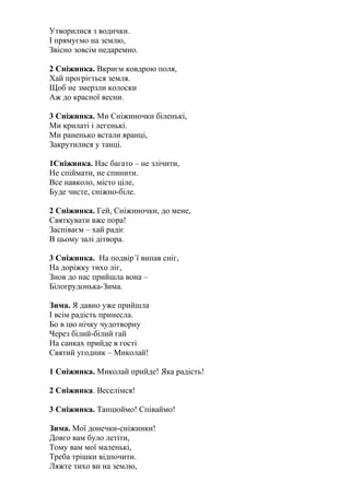 Утворилися з водички.
І прямуємо на землю,
Звісно зовсім недаремно.
2 Сніжинка. Вкриєм ковдрою поля,
Хай прогріється земля.
Щоб не змерзли колоски
Аж до красної весни.
3 Сніжинка. Ми Сніжиночки біленькі,
Ми крилаті і легенькі.
Ми раненько встали вранці,
Закрутилися у танці.
1Сніжинка. Нас багато – не злічити,
Не спіймати, не спинити.
Все навколо, місто ціле,
Буде чисте, сніжно-біле.
2 Сніжинка. Гей, Сніжиночки, до мене,
Святкувати вже пора!
Заспіваєм – хай радіє
В цьому залі дітвора.
3 Сніжинка. На подвір´ї випав сніг,
На доріжку тихо ліг,
Знов до нас прийшла вона –
Білогрудонька-Зима.
Зима. Я давно уже прийшла
І всім радість принесла.
Бо в цю нічку чудотворну
Через білий-білий гай
На санках прийде в гості
Святий угодник – Миколай!
1 Сніжинка. Миколай прийде! Яка радість!
2 Сніжинка. Веселімся!
3 Сніжинка. Танцюймо! Співаймо!
Зима. Мої донечки-сніжинки!
Довго вам було летіти,
Тому вам мої маленькі,
Треба трішки відпочити.
Ляжте тихо ви на землю,
 