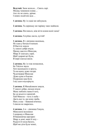 Ведучий. Знов затихло… Сяють зорі.
Місяць човником пливе…
Але ліс не спить, дрімає.
І нових подій він жде…
1 дитина. Ну і в хащі ми заблукали.
2 дитина. Та скриньку ми чарівну таки знайшли.
3 дитина. Погляньте, між віття ялини ясніє вона!
4 дитина. Готуймо листи, хутчій!
1 дитина. Я є дівчинка маленька,
Не одна у батька й неньки.
Я Настєю зовуся
І у школі добре вчуся.
Прошу щастя в Миколая,
Миру й злагоди у краї,
Щоб здорові всі були,
В мирі-злагоді жили.
2 дитина. Ну і я теж похвалюся,
Бо Таїсією звуся.
Хоч маленького я зросту,
Та на вдачу дуже гостра.
Чудотворця Миколая
Дуже-дуже я благаю:
Охороною нам бути
І від злого відгорнути.
3 дитина. Я Михайликом зовуся,
У школі добре, пильно вчуся
Мене люблять мама й тато,
Бо до всього я завзятий.
Хай Микола – гість із неба –
Дасть все те, що кому треба.
Нам у клас – бажання вчитись
І ніколи не сваритись.
4 дитина. А я – дівчинка Гануся,
Миколаєві вклонюся
І попрошу в Миколая
Я бажаннячка прегарні:
Миру в домі, мамі й тату –
Радості й тепла багато,
Щоб ми діти були чемні,
 