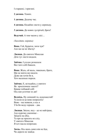 І старанні, і приємні.
2 дитина. Темніє.
1 дитина. Додому час.
4 дитина. Кидаймо листи у скриньку.
3 дитина. До нових зустрічей, брате!
Ведучий. А тим часом у лісі…
(Заходять звірята)
Вовк. Гей, Бурміле, чити чув?
Але що це не збагну!
Лисиця. До святого Миколая
Діти тут листи кидали.
Зайчик. І уголос розказали
Все чого собі бажали.
Вовк. Жаль, ой жаль, тяженько, брате,
Що не вмієм ми писати.
Дуже аж хотів би я,
Хоч маленьке порося.
Зайчик. Е, встидайся, у святого
Як проситимеш такого?
Краще побажай собі
Ось кап усточки зо дві!
Ведмідь. Ну смішний ти, куцохвостий!
Та коли ж це вовк попросить!
Вовк – все вовком, а ось я
З´їв би меду горщик – два.
Лисиця. Звісно, мед – це не найгірше,
Але курочку смачніше –
Заїдати на обід.
Та про це просить не слід.
У святого Миколая
Я хоч масла попрохаю.
Заєць. Ось щось довго він не йде,
Чи дороги не знайде.
 