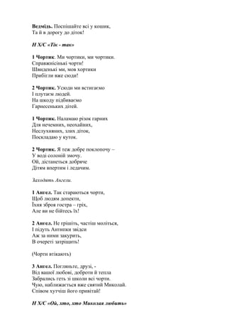 Ведмідь. Поспішайте всі у кошик,
Та й в дорогу до діток!
Н Х/С «Тік - так»
1 Чортик. Ми чортики, ми чортики.
Справжнісінькі чорти!
Швиденькі ми, мов хортики
Прибігли вже сюди!
2 Чортик. Усюди ми встигаємо
І плутаєм людей.
На шкоду підбиваємо
Гарнесеньких дітей.
1 Чортик. Наламаю різок гарних
Для нечемних, неохайних,
Неслухняних, злих діток,
Поскладаю у куток.
2 Чортик. Я теж добре поклопочу –
У воді солоній змочу.
Ой, дістанеться добряче
Дітям впертим і ледачим.
Заходять Ангели.
1 Ангел. Так стараються чорти,
Щоб людям допекти,
Їхня зброя гостра – гріх,
Але ви не бійтесь їх!
2 Ангел. Не грішіть, частіш моліться,
І підуть Антипки звідси
Аж за ними закурить,
В очереті затріщить!
(Чорти втікають)
3 Ангел. Погляньте, друзі, -
Від вашої любові, доброти й тепла
Забрались геть зі школи всі чорти.
Чую, наближається вже святий Миколай.
Співом хутчіш його привітай!
Н Х/С «Ой, хто, хто Миколая любить»
 