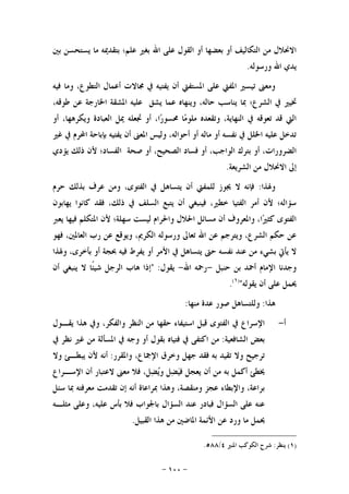-١٠٠-
‫ﻋﻠﻰ‬ ‫ﺍﻟﻘﻮﻝ‬ ‫ﺃﻭ‬ ‫ﺑﻌﻀﻬﺎ‬ ‫ﺃﻭ‬ ‫ﺍﻟﺘﻜﺎﻟﻴﻒ‬ ‫ﻣﻦ‬ ‫ﺍﻻﳓﻼﻝ‬‫ﺑﲔ‬ ‫ﻳﺴﺘﺤﺴﻦ‬ ‫ﻣﺎ‬ ‫ﺑﺘﻘﺪﳝﻪ‬ ‫ﻋﻠﻢ؛‬ ‫ﺑﻐﲑ‬ ‫ﺍﷲ‬
‫ﻭﺭﺳﻮﻟﻪ‬ ‫ﺍﷲ‬ ‫ﻳﺪﻱ‬.
‫ﻓﻴﻪ‬ ‫ﻭﻣﺎ‬ ،‫ﺍﻟﺘﻄﻮﻉ‬ ‫ﺃﻋﻤﺎﻝ‬ ‫ﳎﺎﻻﺕ‬ ‫ﰲ‬ ‫ﻳﻔﺘﻴﻪ‬ ‫ﺃﻥ‬ ‫ﺍﳌﺴﺘﻔﱵ‬ ‫ﻋﻠﻰ‬ ‫ﺍﳌﻔﱵ‬ ‫ﺗﻴﺴﲑ‬ ‫ﻭﻣﻌﲎ‬
،‫ﻃﻮﻗﻪ‬ ‫ﻋﻦ‬ ‫ﺍﳋﺎﺭﺟﺔ‬ ‫ﺍﳌﺸﻘﺔ‬ ‫ﻋﻠﻴﻪ‬ ‫ﻳﺸﻖ‬ ‫ﻋﻤﺎ‬ ‫ﻭﻳﻨﻬﺎﻩ‬ ،‫ﺣﺎﻟﻪ‬ ‫ﻳﻨﺎﺳﺐ‬ ‫ﲟﺎ‬ ‫ﺍﻟﺸﺮﻉ؛‬ ‫ﰲ‬ ‫ﲣﻴﲑ‬
‫ﺃﻭ‬ ،‫ﺍ‬‫ﺭ‬‫ﳏﺴﻮ‬ ‫ﺎ‬‫ﻣ‬‫ﻣﻠﻮ‬ ‫ﻭﺗﻘﻌﺪﻩ‬ ،‫ﺍﻟﻨﻬﺎﻳﺔ‬ ‫ﰲ‬ ‫ﺗﻌﻮﻗﻪ‬ ‫ﻗﺪ‬ ‫ﺍﻟﱵ‬‫ﺃﻭ‬ ،‫ﻭﻳﻜﺮﻫﻬﺎ‬ ‫ﺍﻟﻌﺒﺎﺩﺓ‬ ‫ﳝﻞ‬ ‫ﲡﻌﻠﻪ‬
‫ﻏﲑ‬ ‫ﰲ‬ ‫ﺍﶈﺮﻡ‬ ‫ﺑﺈﺑﺎﺣﺔ‬ ‫ﻳﻔﺘﻴﻪ‬ ‫ﺃﻥ‬ ‫ﺍﳌﻌﲎ‬ ‫ﻭﻟﻴﺲ‬ ،‫ﺃﺣﻮﺍﻟﻪ‬ ‫ﺃﻭ‬ ‫ﻣﺎﻟﻪ‬ ‫ﺃﻭ‬ ‫ﻧﻔﺴﻪ‬ ‫ﰲ‬ ‫ﺍﳋﻠﻞ‬ ‫ﻋﻠﻴﻪ‬ ‫ﺗﺪﺧﻞ‬
‫ﻳﺆﺩﻱ‬ ‫ﺫﻟﻚ‬ ‫ﻷﻥ‬ ‫ﺍﻟﻔﺴﺎﺩ؛‬ ‫ﺻﺤﺔ‬ ‫ﺃﻭ‬ ،‫ﺍﻟﺼﺤﻴﺢ‬ ‫ﻓﺴﺎﺩ‬ ‫ﺃﻭ‬ ،‫ﺍﻟﻮﺍﺟﺐ‬ ‫ﺑﺘﺮﻙ‬ ‫ﺃﻭ‬ ،‫ﺍﻟﻀﺮﻭﺭﺍﺕ‬
‫ﺍﻟﺸﺮﻳﻌﺔ‬ ‫ﻣﻦ‬ ‫ﺍﻻﳓﻼﻝ‬ ‫ﺇﱃ‬.
‫ﻭﳍﺬﺍ‬:‫ﺍﻟﻔﺘﻮ‬ ‫ﰲ‬ ‫ﻳﺘﺴﺎﻫﻞ‬ ‫ﺃﻥ‬ ‫ﻟﻠﻤﻔﱵ‬ ‫ﳚﻮﺯ‬ ‫ﻻ‬ ‫ﻓﺈﻧﻪ‬‫ﺣﺮﻡ‬ ‫ﺑﺬﻟﻚ‬ ‫ﻋﺮﻑ‬ ‫ﻭﻣﻦ‬ ،‫ﻯ‬
‫ﻳﻬﺎﺑﻮﻥ‬ ‫ﻛﺎﻧﻮﺍ‬ ‫ﻓﻘﺪ‬ ،‫ﺫﻟﻚ‬ ‫ﰲ‬ ‫ﺍﻟﺴﻠﻒ‬ ‫ﻳﺘﺒﻊ‬ ‫ﺃﻥ‬ ‫ﻓﻴﻨﺒﻐﻲ‬ ،‫ﺧﻄﲑ‬ ‫ﺍﻟﻔﺘﻴﺎ‬ ‫ﺃﻣﺮ‬ ‫ﻷﻥ‬ ‫ﺳﺆﺍﻟﻪ؛‬
‫ﻳﻌﱪ‬ ‫ﻓﻴﻬﺎ‬ ‫ﺍﳌﺘﻜﻠﻢ‬ ‫ﻷﻥ‬ ‫ﺳﻬﻠﺔ؛‬ ‫ﻟﻴﺴﺖ‬ ‫ﻭﺍﳊﺮﺍﻡ‬ ‫ﺍﳊﻼﻝ‬ ‫ﻣﺴﺎﺋﻞ‬ ‫ﺃﻥ‬ ‫ﻭﺍﳌﻌﺮﻭﻑ‬ ،‫ﺍ‬‫ﲑ‬‫ﻛﺜ‬ ‫ﺍﻟﻔﺘﻮﻯ‬
‫ﻓﻬﻮ‬ ،‫ﺍﻟﻌﺎﳌﲔ‬ ‫ﺭﺏ‬ ‫ﻋﻦ‬ ‫ﻭﻳﻮﻗﻊ‬ ،‫ﺍﻟﻜﺮﱘ‬ ‫ﻭﺭﺳﻮﻟﻪ‬ ‫ﺗﻌﺎﱃ‬ ‫ﺍﷲ‬ ‫ﻋﻦ‬ ‫ﻭﻳﺘﺮﺟﻢ‬ ،‫ﺍﻟﺸﺮﻉ‬ ‫ﺣﻜﻢ‬ ‫ﻋﻦ‬
‫ﻳﺄ‬ ‫ﻻ‬‫ﺑﺸﻲﺀ‬ ‫ﰐ‬‫ﻭﳍﺬﺍ‬ ،‫ﺑﺄﺧﺮﻯ‬ ‫ﺃﻭ‬ ‫ﲝﺠﺔ‬ ‫ﻓﻴﻪ‬ ‫ﻳﻔﺮﻁ‬ ‫ﺃﻭ‬ ‫ﺍﻷﻣﺮ‬ ‫ﰲ‬ ‫ﻳﺘﺴﺎﻫﻞ‬ ‫ﺣﱴ‬ ‫ﻧﻔﺴﻪ‬ ‫ﻋﻨﺪ‬ ‫ﻣﻦ‬
‫ﺣﻨﺒﻞ‬ ‫ﺑﻦ‬ ‫ﺃﲪﺪ‬ ‫ﺍﻹﻣﺎﻡ‬ ‫ﻭﺟﺪﻧﺎ‬-‫ﺍﷲ‬ ‫ﺭﲪﻪ‬-‫ﻳﻘﻮﻝ‬" :‫ﺃﻥ‬ ‫ﻳﻨﺒﻐﻲ‬ ‫ﻻ‬ ‫ﹰﺎ‬‫ﺌ‬‫ﺷﻴ‬ ‫ﺍﻟﺮﺟﻞ‬ ‫ﻫﺎﺏ‬ ‫ﺇﺫﺍ‬
‫ﻳﻘﻮﻟﻪ‬ ‫ﺃﻥ‬ ‫ﻋﻠﻰ‬ ‫ﳛﻤﻞ‬")١(
.
‫ﻫﺬﺍ‬:‫ﻣﻨﻬﺎ‬ ‫ﻋﺪﺓ‬ ‫ﺻﻮﺭ‬ ‫ﻭﻟﻠﺘﺴﺎﻫﻞ‬:
‫ﺃ‬-‫ﻭﰲ‬ ،‫ﻭﺍﻟﻔﻜﺮ‬ ‫ﺍﻟﻨﻈﺮ‬ ‫ﻣﻦ‬ ‫ﺣﻘﻬﺎ‬ ‫ﺍﺳﺘﻴﻔﺎﺀ‬ ‫ﻗﺒﻞ‬ ‫ﺍﻟﻔﺘﻮﻯ‬ ‫ﰲ‬ ‫ﺍﻹﺳﺮﺍﻉ‬‫ﻳﻘـﻮﻝ‬ ‫ﻫﺬﺍ‬
‫ﺍﻟﺸﺎﻓﻌﻴﺔ‬ ‫ﺑﻌﺾ‬:‫ﰲ‬ ‫ﻧﻈﺮ‬ ‫ﻏﲑ‬ ‫ﻣﻦ‬ ‫ﺍﳌﺴﺄﻟﺔ‬ ‫ﰲ‬ ‫ﻭﺟﻪ‬ ‫ﺃﻭ‬ ‫ﺑﻘﻮﻝ‬ ‫ﻓﺘﻴﺎﻩ‬ ‫ﰲ‬ ‫ﺍﻛﺘﻔﻰ‬ ‫ﻣﻦ‬
‫ﻭﺍﳌﻘﺮﺭ‬ ،‫ﺍﻹﲨﺎﻉ‬ ‫ﻭﺧﺮﻕ‬ ‫ﺟﻬﻞ‬ ‫ﻓﻘﺪ‬ ‫ﺑﻪ‬ ‫ﺗﻘﻴﺪ‬ ‫ﻭﻻ‬ ‫ﺗﺮﺟﻴﺢ‬:‫ﻭﻻ‬ ‫ﻳﺒﻄـﺊ‬ ‫ﻷﻥ‬ ‫ﺃﻧﻪ‬
‫ﺍﻹﺳـﺮﺍﻉ‬ ‫ﺃﻥ‬ ‫ﻻﻋﺘﺒﺎﺭ‬ ‫ﻣﻌﲎ‬ ‫ﻓﻼ‬ ،‫ﻞ‬‫ﻀ‬‫ﻳ‬‫ﻭ‬ ‫ﻞ‬‫ﻀ‬‫ﻴ‬‫ﻓ‬ ‫ﻳﻌﺠﻞ‬ ‫ﺃﻥ‬ ‫ﻣﻦ‬ ‫ﺑﻪ‬ ‫ﺃﻛﻤﻞ‬ ‫ﳜﻄﺊ‬
‫ﺃﻧﻪ‬ ‫ﲟﺮﺍﻋﺎﺓ‬ ‫ﻭﻫﺬﺍ‬ ،‫ﻭﻣﻨﻘﺼﺔ‬ ‫ﻋﺠﺰ‬ ‫ﻭﺍﻹﺑﻄﺎﺀ‬ ،‫ﺑﺮﺍﻋﺔ‬‫ﺳﺌﻞ‬ ‫ﲟﺎ‬ ‫ﻣﻌﺮﻓﺘﻪ‬ ‫ﺗﻘﺪﻣﺖ‬ ‫ﺇﻥ‬
‫ﻣﺜﻠـﻪ‬ ‫ﻭﻋﻠﻰ‬ ،‫ﻋﻠﻴﻪ‬ ‫ﺑﺄﺱ‬ ‫ﻓﻼ‬ ‫ﺑﺎﳉﻮﺍﺏ‬ ‫ﺍﻟﺴﺆﺍﻝ‬ ‫ﻋﻨﺪ‬ ‫ﻓﺒﺎﺩﺭ‬ ‫ﺍﻟﺴﺆﺍﻝ‬ ‫ﻋﻠﻰ‬ ‫ﻋﻨﻪ‬
‫ﺍﻟﻘﺒﻴﻞ‬ ‫ﻫﺬﺍ‬ ‫ﻣﻦ‬ ‫ﺍﳌﺎﺿﲔ‬ ‫ﺍﻷﺋﻤﺔ‬ ‫ﻋﻦ‬ ‫ﻭﺭﺩ‬ ‫ﻣﺎ‬ ‫ﳛﻤﻞ‬.
)١(‫ﻳﻨﻈﺮ‬:‫ﺍﳌﻨﲑ‬ ‫ﺍﻟﻜﻮﻛﺐ‬ ‫ﺷﺮﺡ‬٤/٥٨٨.
 