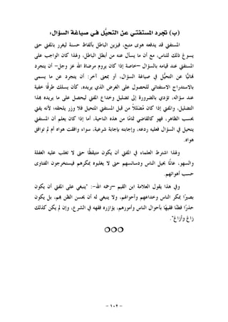 -١٠٢-
)‫ﺏ‬(‫ﺍﳌﺴﺘﻔﺘ‬ ‫ﲡﺮﺩ‬‫ـ‬‫ﻓ‬ ‫ﻞ‬‫ﻴ‬‫ﺍﻟﺘﺤ‬ ‫ﻋﻦ‬ ‫ﻲ‬‫ﺍﻟﺴﺆﺍﻝ‬ ‫ﺻﻴﺎﻏﺔ‬ ‫ـﻲ‬:
‫ﻳ‬ ‫ﻗﺪ‬ ‫ﺍﳌﺴﺘﻔﱵ‬‫ﺣﱴ‬ ‫ﺑﺎﳌﻔﱵ‬ ‫ﻟﻴﻐﺮﺭ‬ ‫ﺣﺴﻨﺔ‬ ‫ﺑﺄﻟﻔﺎﻅ‬ ‫ﺍﻟﺒﺎﻃﻞ‬ ‫ﻓﻴﺰﻳﻦ‬ ،‫ﻣﺘﺒﻊ‬ ‫ﻫﻮﻯ‬ ‫ﺪﻓﻌﻪ‬
‫ﻋﻠﻰ‬ ‫ﺍﻟﻮﺍﺟﺐ‬ ‫ﻛﺎﻥ‬ ‫ﻭﳍﺬﺍ‬ ،‫ﺍﻟﺒﺎﻃﻞ‬ ‫ﺃﺑﻄﻞ‬ ‫ﻣﻦ‬ ‫ﻋﻨﻪ‬ ‫ﻳﺴﺄﻝ‬ ‫ﻣﺎ‬ ‫ﺃﻥ‬ ‫ﻣﻊ‬ ،‫ﻟﻠﻨﺎﺱ‬ ‫ﺫﻟﻚ‬ ‫ﻳﺴﻮﻍ‬
‫ﺑﺎﻟﺴﺆﺍﻝ‬ ‫ﻗﻴﺎﻣﻪ‬ ‫ﻋﻨﺪ‬ ‫ﺍﳌﺴﺘﻔﱵ‬–‫ﻭﺟﻞ‬ ‫ﻋﺰ‬ ‫ﺍﷲ‬ ‫ﻣﺮﺿﺎﺓ‬ ‫ﻳﺮﻭﻡ‬ ‫ﻛﺎﻥ‬ ‫ﺇﺫﺍ‬ ‫ﺧﺎﺻﺔ‬-‫ﻳﺘﺠﺮﺩ‬ ‫ﺃﻥ‬
‫ﺁﺧﺮ‬ ‫ﲟﻌﲎ‬ ‫ﺃﻭ‬ ،‫ﺍﻟﺴﺆﺍﻝ‬ ‫ﺻﻴﺎﻏﺔ‬ ‫ﰲ‬ ‫ﻞ‬‫ﻴ‬‫ﺍﻟﺘﺤ‬ ‫ﻋﻦ‬ ‫ﺎ‬‫ﻴ‬‫ﺎﺋ‬:‫ﺃ‬‫ﻳﺴﻤﻰ‬ ‫ﻣﺎ‬ ‫ﻋﻦ‬ ‫ﻳﺘﺠﺮﺩ‬ ‫ﻥ‬
‫ﺧﻔﻴﺔ‬ ‫ﹰﺎ‬‫ﻗ‬‫ﻃﺮ‬ ‫ﻳﺴﻠﻚ‬ ‫ﻛﺄﻥ‬ ،‫ﻳﺮﻳﺪﻩ‬ ‫ﺍﻟﺬﻱ‬ ‫ﺍﻟﻐﺮﺽ‬ ‫ﻋﻠﻰ‬ ‫ﻟﻠﺤﺼﻮﻝ‬ ‫ﺍﻻﺳﺘﻔﺘﺎﺋﻲ‬ ‫ﺑﺎﻻﺳﺘﺪﺭﺍﺝ‬
‫ﺬﺍ‬ ‫ﻳﺮﻳﺪﻩ‬ ‫ﻣﺎ‬ ‫ﻋﻠﻰ‬ ‫ﻟﻴﺤﺼﻞ‬ ‫ﺍﳌﻔﱵ‬ ‫ﻭﺧﺪﺍﻉ‬ ‫ﺗﻀﻠﻴﻞ‬ ‫ﺇﱃ‬ ‫ﺑﺎﻟﻀﺮﻭﺭﺓ‬ ‫ﺗﺆﺩﻱ‬ ،‫ﺳﺆﺍﻟﻪ‬ ‫ﻋﻨﺪ‬
‫ﹰ‬‫ﻼ‬‫ﻠ‬‫ﻀ‬‫ﻣ‬ ‫ﻛﺎﻥ‬ ‫ﺇﺫﺍ‬ ‫ﻭﺍﳌﻔﱵ‬ ،‫ﺍﻟﺘﻀﻠﻴﻞ‬‫ﻳﻔﱵ‬ ‫ﻷﻧﻪ‬ ‫ﻳﻠﺤﻘﻪ؛‬ ‫ﻭﺯﺭ‬ ‫ﻓﻼ‬ ‫ﺍﳌﺘﺤﻴﻞ‬ ‫ﺍﳌﺴﺘﻔﱵ‬ ‫ﻗﺒﻞ‬ ‫ﻣﻦ‬
‫ﺍﻟﻈﺎﻫﺮ‬ ‫ﲝﺴﺐ‬‫ﺍﳌﺴﺘﻔﱵ‬ ‫ﺃﻥ‬ ‫ﻳﻌﻠﻢ‬ ‫ﻛﺎﻥ‬ ‫ﺇﺫﺍ‬ ‫ﺃﻣﺎ‬ ،‫ﺍﻟﻨﺎﺣﻴﺔ‬ ‫ﻫﺬﻩ‬ ‫ﻣﻦ‬ ‫ﺎ‬‫ﻣ‬‫ﲤﺎ‬ ‫ﻛﺎﻟﻘﺎﺿﻲ‬ ‫ﻓﻬﻮ‬ ،
‫ﺑﺈﺟﺎﺑﺔ‬ ‫ﻭﺇﺟﺎﺑﺘﻪ‬ ،‫ﺭﺩﻋﻪ‬ ‫ﻓﻌﻠﻴﻪ‬ ‫ﺍﻟﺴﺆﺍﻝ‬ ‫ﰲ‬ ‫ﻳﺘﺤﻴﻞ‬‫ﺗﻮﺍﻓﻖ‬ ‫ﱂ‬ ‫ﺃﻡ‬ ‫ﻫﻮﺍﻩ‬ ‫ﻭﺍﻓﻘﺖ‬ ‫ﺳﻮﺍﺀ‬ ،‫ﺷﺮﻋﻴﺔ‬
‫ﻫﻮﺍﻩ‬.
‫ﺍﻟﻐﻔﻠﺔ‬ ‫ﻋﻠﻴﻪ‬ ‫ﺗﻐﻠﺐ‬ ‫ﻻ‬ ‫ﺣﱴ‬ ‫ﹰﺎ‬‫ﻈ‬‫ﻣﺘﻴﻘ‬ ‫ﻳﻜﻮﻥ‬ ‫ﺃﻥ‬ ‫ﺍﳌﻔﱵ‬ ‫ﰲ‬ ‫ﺍﻟﻌﻠﻤﺎﺀ‬ ‫ﺍﺷﺘﺮﻁ‬ ‫ﻭﳍﺬﺍ‬
‫ﺣ‬ ‫ﻭﺩﺳﺎﺋﺴﻬﻢ‬ ‫ﺍﻟﻨﺎﺱ‬ ‫ﲝﻴﻞ‬ ‫ﹰﺎ‬‫ﳌ‬‫ﻋﺎ‬ ،‫ﻭﺍﻟﺴﻬﻮ‬‫ﺍﻟﻔﺘﺎﻭﻯ‬ ‫ﻓﻴﺴﺘﺨﺮﺟﻮﻥ‬ ‫ﲟﻜﺮﻫﻢ‬ ‫ﻳﻐﻠﺒﻮﻩ‬ ‫ﻻ‬ ‫ﱴ‬
‫ﺃﻫﻮﺍﺋﻬﻢ‬ ‫ﺣﺴﺐ‬.
‫ﺍﻟﻘﻴﻢ‬ ‫ﺍﺑﻦ‬ ‫ﺍﻟﻌﻼﻣﺔ‬ ‫ﻳﻘﻮﻝ‬ ‫ﻫﺬﺍ‬ ‫ﻭﰲ‬–‫ﺍﷲ‬ ‫ﺭﲪﻪ‬-" :‫ﻳﻜﻮﻥ‬ ‫ﺃﻥ‬ ‫ﺍﳌﻔﱵ‬ ‫ﻋﻠﻰ‬ ‫ﻳﻨﺒﻐﻲ‬
‫ﻳﻜﻮﻥ‬ ‫ﺑﻞ‬ ،‫ﻢ‬ ‫ﺍﻟﻈﻦ‬ ‫ﳛﺴﻦ‬ ‫ﺃﻥ‬ ‫ﻟﻪ‬ ‫ﻳﻨﺒﻐﻲ‬ ‫ﻭﻻ‬ ،‫ﻭﺃﺣﻮﺍﳍﻢ‬ ‫ﻭﺧﺪﺍﻋﻬﻢ‬ ‫ﺍﻟﻨﺎﺱ‬ ‫ﲟﻜﺮ‬ ‫ﺍ‬‫ﲑ‬‫ﺑﺼ‬
‫ﺍﻟﺸﺮ‬ ‫ﰲ‬ ‫ﻓﻘﻬﻪ‬ ‫ﻳﺆﺍﺯﺭﻩ‬ ،‫ﻭﺃﻣﻮﺭﻫﻢ‬ ‫ﺍﻟﻨﺎﺱ‬ ‫ﺑﺄﺣﻮﺍﻝ‬ ‫ﺎ‬‫ﻬ‬‫ﻓﻘﻴ‬ ‫ﺎ‬‫ﻨ‬‫ﻓﻄ‬ ‫ﺍ‬‫ﺭ‬‫ﺣﺬ‬‫ﻛﺬﻟﻚ‬ ‫ﻳﻜﻦ‬ ‫ﱂ‬ ‫ﻭﺇﻥ‬ ،‫ﻉ‬
‫ﻭﺃﺯﺍﻍ‬ ‫ﺯﺍﻍ‬."

 