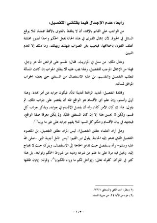 -١٠٣-
‫ﺭﺍﺑﻌﺎ‬:‫ﺍﻟﺘﻔﺼﻴﻞ‬ ‫ﻳﻘﺘﻀﻲ‬ ‫ﻓﻴﻤﺎ‬ ‫ﺍﻹﲨﺎﻝ‬ ‫ﻋﺪﻡ‬:
‫ﻳﻮﻗﻊ‬ ‫ﻟﺌﻼ‬ ‫ﳎﻤﻠﺔ؛‬ ‫ﺑﺎﻷﻓﻆ‬ ‫ﺑﺎﻟﻔﺘﻮﻯ‬ ‫ﻳﺘﻠﻔﻆ‬ ‫ﻻ‬ ‫ﺃﻥ‬ ‫ﺑﺎﻹﻓﺘﺎﺀ‬ ‫ﺍﻟﻘﺎﺋﻢ‬ ‫ﻋﻠﻰ‬ ‫ﺍﻟﻮﺍﺟﺐ‬ ‫ﻣﻦ‬
‫ﳐﺘﻠﻔﺔ‬ ‫ﻟﺼﻮﺭ‬ ‫ﺍ‬‫ﺪ‬‫ﻭﺍﺣ‬ ‫ﺍﳊﻜﻢ‬ ‫ﳚﻌﻞ‬ ‫ﺍﳊﺎﻟﺔ‬ ‫ﻫﺬﻩ‬ ‫ﰲ‬ ‫ﺍﻟﻔﺘﻮﻯ‬ ‫ﺇﲨﺎﻝ‬ ‫ﻷﻥ‬ ،‫ﺍﳊﲑﺓ‬ ‫ﰲ‬ ‫ﺍﻟﺴﺎﺋﻞ‬
‫ﻓﻴﺠﻴ‬ ،‫ﺑﺎﺧﺘﻼﻓﻬﺎ‬ ‫ﺍﻟﻔﺘﻮﻯ‬ ‫ﲣﺘﻠﻒ‬‫ﻟﻌﺪﻡ‬ ‫ﺇﻻ‬ ‫ﺫﻟﻚ‬ ‫ﻭﻣﺎ‬ ،‫ﻭﻳﻬﻠﻚ‬ ‫ﻓﻴﻬﻠﻚ‬ ‫ﺍﻟﺼﻮﺍﺏ‬ ‫ﺑﻐﲑ‬ ‫ﺐ‬
‫ﺍﻟﺘﺒﻴﲔ‬.
‫ﺫﻟﻚ‬ ‫ﻭﻣﺜﺎﻝ‬:‫ﻓﻘﺎﻝ‬ ،‫ﺍﳌﻮﺍﺭﻳﺚ‬ ‫ﰲ‬ ‫ﺳﺌﻞ‬ ‫ﻣﻦ‬:،‫ﻭﺟﻞ‬ ‫ﻋﺰ‬ ‫ﺍﷲ‬ ‫ﻓﺮﺍﺋﺾ‬ ‫ﻋﻠﻰ‬ ‫ﺗﻘﺴﻢ‬
‫ﺍﳌﺴﺄﻟﺔ‬ ‫ﻛﺎﻧﺖ‬ ‫ﺇﻥ‬ ‫ﺍﳉﻮﺍﺏ‬ ‫ﻳﻄﻠﻖ‬ ‫ﺃﻻ‬ ‫ﻋﻠﻴﻪ‬ ‫ﳚﺐ‬ ‫ﻭﳍﺬﺍ‬ ،‫ﻟﻠﺘﻔﺼﻴﻞ‬ ‫ﺍﳌﻮﺟﺐ‬ ‫ﺍﻹﲨﺎﻝ‬ ‫ﻣﻦ‬ ‫ﻓﻬﺬﺍ‬
‫ﻳ‬ ‫ﺣﱴ‬ ‫ﺍﳌﺴﺘﻔﱵ‬ ‫ﻣﻦ‬ ‫ﺍﻻﺳﺘﻔﺼﺎﻝ‬ ‫ﻋﻠﻴﻪ‬ ‫ﺑﻞ‬ ،‫ﻭﺍﻟﺘﻘﺴﻴﻢ‬ ‫ﺍﻟﺘﻔﺼﻴﻞ‬ ‫ﺗﺘﻄﻠﺐ‬‫ﺍﳉﻮﺍﺏ‬ ‫ﻌﻄﻴﻪ‬
‫ﳌﺴﺄﻟﺘﻪ‬ ‫ﺍﳌﻮﺍﻓﻖ‬.
‫ﺍﻟﺘﻔﺼﻴﻞ‬ ‫ﻭﻓﺎﺋﺪﺓ‬:‫ﻭﻫﺬﺍ‬ ،‫ﳏﺪﺩ‬ ‫ﺃﻣﺮ‬ ‫ﻋﻦ‬ ‫ﺟﻮﺍﺑﻪ‬ ‫ﻓﻴﻜﻮﻥ‬ ،‫ﺎ‬‫ﻣ‬‫ﺗﺎ‬ ‫ﺍ‬‫ﺪ‬‫ﲢﺪﻳ‬ ‫ﺍﻟﻮﺍﻗﻌﺔ‬ ‫ﲢﺪﻳﺪ‬
‫ﰒ‬ ،‫ﺫﻟﻚ‬ ‫ﺟﻮﺍﺏ‬ ‫ﻋﻠﻰ‬ ‫ﻳﻘﺘﺼﺮ‬ ‫ﺃﻥ‬ ‫ﻓﻠﻪ‬ ‫ﺍﻟﻮﺍﻗﻊ‬ ‫ﻫﻮ‬ ‫ﺍﻷﻗﺴﺎﻡ‬ ‫ﺃﻱ‬ ‫ﻋﻠﻢ‬ ‫ﻭﺇﻥ‬ ،‫ﻭﺃﺳﻠﻢ‬ ‫ﺃﻭﱃ‬
‫ﻳﻘﻮﻝ‬:‫ﻛﻞ‬ ‫ﺟﻮﺍﺏ‬ ‫ﻭﻳﺬﻛﺮ‬ ،‫ﺟﻮﺍﺑﻪ‬ ‫ﰲ‬ ‫ﺍﻷﻗﺴﺎﻡ‬ ‫ﻳﻔﺼﻞ‬ ‫ﺃﻥ‬ ‫ﻭﻟﻪ‬ ،‫ﻛﺬﺍ‬ ‫ﺍﻷﻣﺮ‬ ‫ﻛﺎﻥ‬ ‫ﺇﻥ‬ ‫ﻫﺬﺍ‬
‫ﻭﻟﻜ‬ ،‫ﻗﺴﻢ‬،‫ﺍﻟﻮﺍﻗﻊ‬ ‫ﺻﻔﺔ‬ ‫ﻣﻌﺮﻓﺔ‬ ‫ﳝﻜﻦ‬ ‫ﻭﱂ‬ ،‫ﺎ‬‫ﺒ‬‫ﻏﺎﺋ‬ ‫ﺍﳌﺴﺘﻔﱵ‬ ‫ﻛﺎﻥ‬ ‫ﺇﻥ‬ ‫ﺇﻻ‬ ‫ﻫﺬﺍ‬ ‫ﳛﺴﻦ‬ ‫ﻻ‬ ‫ﻦ‬
‫ﻳﺮﻳﺪ‬ ‫ﻣﺎ‬ ‫ﻏﲑ‬ ‫ﻋﻠﻰ‬ ‫ﺟﻮﺍﺑﻪ‬ ‫ﻳﻔﻬﻢ‬ ‫ﻟﺌﻼ‬ ‫ﻗﺴﻢ؛‬ ‫ﻛﻞ‬ ‫ﻭﺣﻜﻢ‬ ‫ﺍﻷﻗﺴﺎﻡ‬ ‫ﺑﻴﺎﻥ‬ ‫ﰲ‬ ‫ﻓﻴﺠﺘﻬﺪ‬)١(
.
‫ﺍﳌﻘﺼﻮﺩ‬ ‫ﺑﻞ‬ ،‫ﺍﻟﺘﻔﺼﻴﻞ‬ ‫ﻣﻄﻠﻖ‬ ‫ﺍﳌﺮﺍﺩ‬ ‫ﻟﻴﺲ‬ ،‫ﺍﻟﺘﻔﺼﻴﻞ؟‬ ‫ﻣﻄﻠﻖ‬ ‫ﺍﻟﻌﻠﻤﺎﺀ‬ ‫ﺃﺭﺍﺩ‬ ‫ﻭﻫﻞ‬
‫ﺍﻟﻘﻴﻢ‬ ‫ﺍﺑﻦ‬ ‫ﻳﻘﻮﻝ‬ ،‫ﺍﳊﺎﺟﺔ‬ ‫ﺇﻟﻴﻪ‬ ‫ﺗﺪﻋﻮ‬ ‫ﺍﻟﺬﻱ‬ ‫ﺍﻟﺘﻔﺼﻴﻞ‬:"‫ﺍﻟﻨﱯ‬ ‫ﺃﺟﻮﺑﺔ‬ ‫ﺗﺄﻣﻞ‬ ‫ﻭﻣﻦ‬-‫ﺍﷲ‬ ‫ﺻﻠﻰ‬
‫ﻭﺳﻠﻢ‬ ‫ﻋﻠﻴﻪ‬-‫ﳛﺘﺎﺝ‬ ‫ﻻ‬ ‫ﺣﻴﺚ‬ ‫ﻭﻳﺘﺮﻛﻪ‬ ،‫ﺍﻻﺳﺘﻔﺼﺎﻝ‬ ‫ﺇﱃ‬ ‫ﺍﳊﺎﺟﺔ‬ ‫ﺗﺪﻋﻮ‬ ‫ﺣﻴﺚ‬ ‫ﻳﺴﺘﻔﺼﻞ‬ ‫ﺭﺁﻩ‬
‫ﻫﺬﺍ‬ ‫ﺑﻞ‬ ،‫ﻭﺗﻮﺍﺑﻌﻪ‬ ‫ﺍﳊﻜﻢ‬ ‫ﺷﺮﻭﻁ‬ ‫ﻣﻦ‬ ‫ﻭﺩﻳﻨﻪ‬ ‫ﺷﺮﻋﻪ‬ ‫ﻣﻦ‬ ‫ﻋﻠﻢ‬ ‫ﻣﺎ‬ ‫ﻋﻠﻰ‬ ‫ﻣﺮﺓ‬ ‫ﻓﻴﻪ‬ ‫ﻭﳛﻴﻞ‬ ،‫ﺇﻟﻴﻪ‬
‫ﺗﻌﺎﱃ‬ ‫ﻛﻘﻮﻟﻪ‬ ،‫ﺍﻟﻘﺮﺁﻥ‬ ‫ﰲ‬ ‫ﻛﺜﲑ‬)) :‫ﻭ‬‫ﺫﻟﻜﻢ‬ ‫ﻭﺭﺍﺀ‬ ‫ﻣﺎ‬ ‫ﻟﻜﻢ‬ ‫ﺃﺣﻞ‬(()٢(
‫ﻭﻗﻮﻟﻪ‬ ،)) :‫ﻃﻠﻘ‬ ‫ﻓﺈﻥ‬‫ﻬﺎ‬
)١(‫ﻳﻨﻈﺮ‬:‫ﻭﺍﳌﺴﺘﻔﱵ‬ ‫ﺍﳌﻔﱵ‬ ‫ﺃﺩﺏ‬١/٧٢.
)٢(‫ﺍﻵﻳﺔ‬ ‫ﻣﻦ‬ ‫ﺟﺰﺀ‬٢٤‫ﺍﻟﻨﺴﺎﺀ‬ ‫ﺳﻮﺭﺓ‬ ‫ﻣﻦ‬ ،.
 