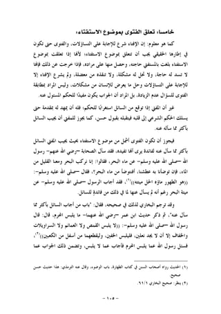 -١٠٥-
‫ﺧﺎﻣﺴﺎ‬:‫ﺍﻻﺳﺘﻔﺘﺎﺀ‬ ‫ﲟﻮﺿﻮﻉ‬ ‫ﺍﻟﻔﺘﻮﻯ‬ ‫ﺗﻌﻠﻖ‬:
‫ﻣﻌﻠﻮﻡ‬ ‫ﻫﻮ‬ ‫ﻛﻤﺎ‬:‫ﺗﻜﻮﻥ‬ ‫ﺣﱴ‬ ‫ﻭﺍﻟﻔﺘﻮﻯ‬ ،‫ﺍﻟﺘﺴﺎﺅﻻﺕ‬ ‫ﻋﻠﻰ‬ ‫ﻟﻺﺟﺎﺑﺔ‬ ‫ﺷﺮﻉ‬ ‫ﺍﻹﻓﺘﺎﺀ‬ ‫ﺇﻥ‬
‫ﲟﻮﺿﻮﻉ‬ ‫ﺗﻌﻠﻘﺖ‬ ‫ﺇﺫﺍ‬ ‫ﺎ‬‫ﻷ‬ ‫ﺍﻻﺳﺘﻔﺘﺎﺀ؛‬ ‫ﲟﻮﺿﻮﻉ‬ ‫ﺗﺘﻌﻠﻖ‬ ‫ﺃﻥ‬ ‫ﳚﺐ‬ ‫ﺍﳊﻘﻴﻘﻲ‬ ‫ﺇﻃﺎﺭﻫﺎ‬ ‫ﰲ‬
‫ﺑﻠﻐﺖ‬ ‫ﺍﻻﺳﺘﻔﺘﺎﺀ‬‫ﺎ‬‫ﻓﺈ‬ ‫ﺫﻟﻚ‬ ‫ﻋﻦ‬ ‫ﺧﺮﺟﺖ‬ ‫ﻓﺈﺫﺍ‬ ،‫ﻣﺮﺍﺩﻩ‬ ‫ﻋﻠﻰ‬ ‫ﻣﻨﻬﺎ‬ ‫ﻭﺣﺼﻞ‬ ،‫ﺣﺎﺟﺘﻪ‬ ‫ﺑﺎﳌﺴﺘﻔﱵ‬
‫ﺇﻻ‬ ‫ﺍﻹﻓﺘﺎﺀ‬ ‫ﻳﺸﺮﻉ‬ ‫ﻭﱂ‬ ،‫ﻣﻌﻀﻠﺔ‬ ‫ﻣﻦ‬ ‫ﺗﻨﻘﺬﻩ‬ ‫ﻭﻻ‬ ،‫ﻣﺸﻜﻠﺔ‬ ‫ﻟﻪ‬ ‫ﲢﻞ‬ ‫ﻭﻻ‬ ،‫ﺣﺎﺟﺔ‬ ‫ﻟﻪ‬ ‫ﺗﺴﺪ‬ ‫ﻻ‬
‫ﲟﻄﺎﺑﻘﺔ‬ ‫ﺍﳌﺮﺍﺩ‬ ‫ﻭﻟﻴﺲ‬ ،‫ﻣﺸﻜﻼﺕ‬ ‫ﻣﻦ‬ ‫ﻟﻺﻧﺴﺎﻥ‬ ‫ﻳﻌﺮﺽ‬ ‫ﻣﺎ‬ ‫ﻭﺣﻞ‬ ‫ﺍﻟﺘﺴﺎﺅﻻﺕ‬ ‫ﻋﻠﻰ‬ ‫ﻟﻺﺟﺎﺑﺔ‬
‫ﺍﳉﻮﺍﺏ‬ ‫ﺃﻥ‬ ‫ﺍﳌﺮﺍﺩ‬ ‫ﺑﻞ‬ ،‫ﺍﻟﺰﻳﺎﺩﺓ‬ ‫ﻋﺪﻡ‬ ‫ﻟﻠﺴﺆﺍﻝ‬ ‫ﺍﻟﻔﺘﻮﻯ‬‫ﻋﻨﻪ‬ ‫ﺍﳌﺴﺌﻮﻝ‬ ‫ﻟﻠﺤﻜﻢ‬ ‫ﺍ‬‫ﺪ‬‫ﻣﻔﻴ‬ ‫ﻳﻜﻮﻥ‬.
‫ﺣﱴ‬ ‫ﲟﻘﺪﻣﺔ‬ ‫ﻟﻪ‬ ‫ﳝﻬﺪ‬ ‫ﺃﻥ‬ ‫ﻓﻠﻪ‬ ‫ﻟﻠﺤﻜﻢ؛‬ ‫ﺎ‬‫ﺑ‬‫ﺍﺳﺘﻐﺮﺍ‬ ‫ﺍﻟﺴﺎﺋﻞ‬ ‫ﻣﻦ‬ ‫ﺗﻮﻗﻊ‬ ‫ﺇﺫﺍ‬ ‫ﺍﳌﻔﱵ‬ ‫ﺃﻥ‬ ‫ﻏﲑ‬
‫ﺍﻟﺴﺎﺋﻞ‬ ‫ﳚﻴﺐ‬ ‫ﺃﻥ‬ ‫ﻟﻠﻤﻔﱵ‬ ‫ﳚﻮﺯ‬ ‫ﻛﻤﺎ‬ ،‫ﺣﺴﻦ‬ ‫ﺑﻘﺒﻮﻝ‬ ‫ﻓﻴﺘﻘﺒﻠﻪ‬ ‫ﻗﻠﺒﻪ‬ ‫ﺇﱃ‬ ‫ﺍﻟﺸﺮﻋﻲ‬ ‫ﺍﳊﻜﻢ‬ ‫ﻳﺴﻠﻚ‬
‫ﻋﻨﻪ‬ ‫ﺳﺄﻟﻪ‬ ‫ﳑﺎ‬ ‫ﺑﺄﻛﺜﺮ‬.
‫ﳚ‬ ‫ﲝﻴﺚ‬ ‫ﺍﻻﺳﺘﻔﺘﺎﺀ‬ ‫ﻣﻮﺿﻮﻉ‬ ‫ﻣﻦ‬ ‫ﺃﴰﻞ‬ ‫ﺍﻟﻔﺘﻮﻯ‬ ‫ﺗﻜﻮﻥ‬ ‫ﺃﻥ‬ ‫ﻓﻴﺠﻮﺯ‬‫ﺍﻟﺴﺎﺋﻞ‬ ‫ﺍﳌﻔﱵ‬ ‫ﻴﺐ‬
‫ﺍﻟﺼﺤﺎﺑﺔ‬ ‫ﺳﺄﻝ‬ ‫ﻓﻘﺪ‬ ،‫ﺗﻔﻴﺪﻩ‬ ‫ﺎ‬‫ﺃ‬ ‫ﻳﺮﻯ‬ ‫ﻟﻔﺎﺋﺪﺓ‬ ‫ﻋﻨﻪ‬ ‫ﺳﺄﻝ‬ ‫ﳑﺎ‬ ‫ﺑﺄﻛﺜﺮ‬–‫ﻋﻨﻬﻢ‬ ‫ﺍﷲ‬ ‫ﺭﺿﻲ‬-‫ﺭﺳﻮﻝ‬
‫ﺍﷲ‬–‫ﻭﺳﻠﻢ‬ ‫ﻋﻠﻴﻪ‬ ‫ﺍﷲ‬ ‫ﺻﻠﻰ‬-‫ﻓﻘﺎﻟﻮﺍ‬ ،‫ﺍﻟﺒﺤﺮ‬ ‫ﻣﺎﺀ‬ ‫ﻋﻦ‬:‫ﻣﻦ‬ ‫ﺍﻟﻘﻠﻴﻞ‬ ‫ﻭﻣﻌﻨﺎ‬ ‫ﺍﻟﺒﺤﺮ‬ ‫ﻧﺮﻛﺐ‬ ‫ﺇﻧﺎ‬
‫ﻓﻘﺎﻝ‬ ،‫ﺍﻟﺒﺤﺮ؟‬ ‫ﻣﺎﺀ‬ ‫ﻣﻦ‬ ‫ﺃﻓﻨﺘﻮﺿﺄ‬ ،‫ﻋﻄﺸﻨﺎ‬ ‫ﺑﻪ‬ ‫ﺗﻮﺿﺄﻧﺎ‬ ‫ﻓﺈﻥ‬ ،‫ﺍﳌﺎﺀ‬–‫ﻭﺳﻠﻢ‬ ‫ﻋﻠﻴﻪ‬ ‫ﺍﷲ‬ ‫ﺻﻠﻰ‬-:
))‫ﻫﻮ‬‫ﻣﻴﺘﺘﻪ‬ ‫ﺍﳊﻞ‬ ‫ﻣﺎﺅﻩ‬ ‫ﺍﻟﻄﻬﻮﺭ‬(()١(
‫ﺍﻟﺮﺳﻮﻝ‬ ‫ﺃﺟﺎﺏ‬ ‫ﻓﻘﺪ‬ ،–‫ﻭﺳﻠﻢ‬ ‫ﻋﻠﻴﻪ‬ ‫ﺍﷲ‬ ‫ﺻﻠﻰ‬-‫ﻋﻦ‬
‫ﻟﻠﺴﺎﺋﻞ‬ ‫ﺓ‬‫ﻓﺎﺋﺪ‬ ‫ﻣﻦ‬ ‫ﺫﻟﻚ‬ ‫ﰲ‬ ‫ﳌﺎ‬ ‫ﻋﻨﻬﺎ‬ ‫ﻳﺴﺄﻝ‬ ‫ﱂ‬ ‫ﺃﻧﻪ‬ ‫ﺭﻏﻢ‬ ‫ﺍﻟﺒﺤﺮ‬ ‫ﻣﻴﺘﺔ‬.
‫ﻓﻘﺎﻝ‬ ،‫ﺻﺤﻴﺤﻪ‬ ‫ﰲ‬ ‫ﻟﺬﻟﻚ‬ ‫ﺍﻟﺒﺨﺎﺭﻱ‬ ‫ﺗﺮﺟﻢ‬ ‫ﻭﻗﺪ‬" :‫ﳑﺎ‬ ‫ﺑﺄﻛﺜﺮ‬ ‫ﺍﻟﺴﺎﺋﻞ‬ ‫ﺃﺟﺎﺏ‬ ‫ﻣﻦ‬ ‫ﺑﺎﺏ‬
‫ﻋﻨﻪ‬ ‫ﺳﺄﻝ‬"‫ﻋﻤﺮ‬ ‫ﺍﺑﻦ‬ ‫ﺣﺪﻳﺚ‬ ‫ﺫﻛﺮ‬ ‫ﰒ‬ ،–‫ﻋﻨﻬﻤﺎ‬ ‫ﺍﷲ‬ ‫ﺭﺿﻲ‬-‫ﺍﶈ‬ ‫ﻳﻠﺒﺲ‬ ‫ﻣﺎ‬‫ﻗﺎﻝ‬ ،‫ﺮﻡ‬:‫ﻗﺎﻝ‬
‫ﺍﷲ‬ ‫ﺭﺳﻮﻝ‬–‫ﻭﺳﻠﻢ‬ ‫ﻋﻠﻴﻪ‬ ‫ﺍﷲ‬ ‫ﺻﻠﻰ‬-)) :‫ﺍﻟﺴﺮﺍﻭﻳﻼﺕ‬ ‫ﻭﻻ‬ ‫ﺍﻟﻌﻤﺎﺋﻢ‬ ‫ﻭﻻ‬ ‫ﺍﻟﻘﻤﺺ‬ ‫ﻳﻠﺒﺲ‬ ‫ﻻ‬
‫ﺍﻟﻜﻌﺒﲔ‬ ‫ﻣﻦ‬ ‫ﺃﺳﻔﻞ‬ ‫ﻣﻦ‬ ‫ﻭﻟﻴﻘﻄﻌﻬﻤﺎ‬ ،‫ﺍﳋﻔﲔ‬ ‫ﻓﻠﻴﻠﺒﺲ‬ ،‫ﻧﻌﻠﲔ‬ ‫ﳚﺪ‬ ‫ﻻ‬ ‫ﺃﻥ‬ ‫ﺇﻻ‬ ‫ﻭﺍﳋﻔﺎﻑ‬(()٢(
،
‫ﻋﻤﺎ‬ ‫ﺍﳉﻮﺍﺏ‬ ‫ﺫﻟﻚ‬ ‫ﻭﺗﻀﻤﻦ‬ ،‫ﻳﻠﺒﺲ‬ ‫ﻻ‬ ‫ﻋﻤﺎ‬ ‫ﻓﺄﺟﺎﺏ‬ ‫ﺍﶈﺮﻡ‬ ‫ﻳﻠﺒﺲ‬ ‫ﻋﻤﺎ‬ ‫ﺍﷲ‬ ‫ﺭﺳﻮﻝ‬ ‫ﻓﺴﺌﻞ‬
)١(‫ﺍﻟﺘﺮﻣﺬﻱ‬ ‫ﻋﻨﻪ‬ ‫ﻭﻗﺎﻝ‬ ،‫ﺍﻟﻮﺿﻮﺀ‬ ‫ﺑﺎﺏ‬ ،‫ﺍﻟﻄﻬﺎﺭﺓ‬ ‫ﻛﺘﺎﺏ‬ ‫ﰲ‬ ‫ﺍﻟﺴﻨﻦ‬ ‫ﺃﺻﺤﺎﺏ‬ ‫ﺭﻭﺍﻩ‬ ‫ﺍﳊﺪﻳﺚ‬:‫ﺣﺴﻦ‬ ‫ﺣﺪﻳﺚ‬ ‫ﻫﺬﺍ‬
‫ﺻﺤﻴﺢ‬.
)٢(‫ﻳﻨﻈﺮ‬:‫ﺍﻟﺒﺨﺎﺭﻱ‬ ‫ﺻﺤﻴﺢ‬١/٦١.
 