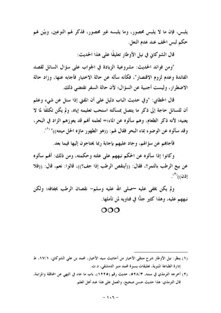 -١٠٦-
‫ﻻ‬ ‫ﻣﺎ‬ ‫ﻓﺈﻥ‬ ،‫ﻳﻠﺒﺲ‬‫ﳍﻢ‬ ‫ﻦ‬‫ﻴ‬‫ﻭﺑ‬ ،‫ﺍﻟﻨﻮﻋﲔ‬ ‫ﳍﻢ‬ ‫ﻓﺬﻛﺮ‬ ،‫ﳏﺼﻮﺭ‬ ‫ﻏﲑ‬ ‫ﻳﻠﺒﺴﻪ‬ ‫ﻭﻣﺎ‬ ،‫ﳏﺼﻮﺭ‬ ‫ﻳﻠﺒﺲ‬
‫ﺍﻟﻨﻌﻞ‬ ‫ﻋﺪﻡ‬ ‫ﻋﻨﺪ‬ ‫ﺍﳋﻒ‬ ‫ﻟﺒﺲ‬ ‫ﺣﻜﻢ‬.
‫ﺍﳊﺪﻳﺚ‬ ‫ﻫﺬﺍ‬ ‫ﻋﻠﻰ‬ ‫ﹰﺎ‬‫ﻘ‬‫ﺗﻌﻠﻴ‬ ‫ﺍﻷﻭﻃﺎﺭ‬ ‫ﻧﻴﻞ‬ ‫ﰲ‬ ‫ﺍﻟﺸﻮﻛﺎﱐ‬ ‫ﻗﺎﻝ‬:
"‫ﺍﳊﺪﻳﺚ‬ ‫ﻓﻮﺍﺋﺪ‬ ‫ﻭﻣﻦ‬:‫ﻟﻘﺼﺪ‬ ‫ﺍﻟﺴﺎﺋﻞ‬ ‫ﺳﺆﺍﻝ‬ ‫ﻋﻠﻰ‬ ‫ﺍﳉﻮﺍﺏ‬ ‫ﰲ‬ ‫ﺍﻟﺰﻳﺎﺩﺓ‬ ‫ﻣﺸﺮﻭﻋﻴﺔ‬
‫ﺍﻻﻗﺘﺼﺎﺭ‬ ‫ﻟﺰﻭﻡ‬ ‫ﻭﻋﺪﻡ‬ ‫ﺍﻟﻔﺎﺋﺪﺓ‬"‫ﺍ‬ ‫ﺣﺎﻟﺔ‬ ‫ﻋﻦ‬ ‫ﺳﺄﻟﻪ‬ ‫ﻓﻜﺄﻧﻪ‬ ،‫ﺣﺎﻟﺔ‬ ‫ﻭﺯﺍﺩ‬ ،‫ﻋﻨﻬﺎ‬ ‫ﻓﺄﺟﺎﺑﻪ‬ ‫ﻻﺧﺘﻴﺎﺭ‬
‫ﺍ‬ ‫ﻋﻦ‬ ‫ﺃﺟﻨﺒﻴﺔ‬ ‫ﻭﻟﻴﺴﺖ‬ ،‫ﺍﻻﺿﻄﺮﺍﺭ‬‫ﺫﻟﻚ‬ ‫ﺗﻘﺘﻀﻲ‬ ‫ﺍﻟﺴﻔﺮ‬ ‫ﺣﺎﻟﺔ‬ ‫ﻷﻥ‬ ‫ﻟﺴﺆﺍﻝ؛‬.
‫ﺍﳋﻄﺎﰊ‬ ‫ﻗﺎﻝ‬" :‫ﻭﻋﻠﻢ‬ ‫ﺷﻲﺀ‬ ‫ﻋﻦ‬ ‫ﺳﺌﻞ‬ ‫ﺇﺫﺍ‬ ‫ﺍﳌﻔﱵ‬ ‫ﺃﻥ‬ ‫ﻋﻠﻰ‬ ‫ﺩﻟﻴﻞ‬ ‫ﺍﻟﺒﺎﺏ‬ ‫ﺣﺪﻳﺚ‬ ‫ﻭﰲ‬
‫ﻻ‬ ‫ﳌﺎ‬ ‫ﹰﺎ‬‫ﻔ‬‫ﺗﻜﻠ‬ ‫ﻳﻜﻦ‬ ‫ﻭﱂ‬ ،‫ﺇﻳﺎﻩ‬ ‫ﺗﻌﻠﻴﻤﻪ‬ ‫ﺍﺳﺘﺤﺐ‬ ‫ﲟﺴﺄﻟﺘﻪ‬ ‫ﻳﺘﺼﻞ‬ ‫ﻣﺎ‬ ‫ﺫﻛﺮ‬ ‫ﺇﱃ‬ ‫ﺣﺎﺟﺔ‬ ‫ﻟﻠﺴﺎﺋﻞ‬ ‫ﺃﻥ‬
‫ﺍ‬ ‫ﺫﻛﺮ‬ ‫ﻷﻧﻪ‬ ‫ﻳﻌﻨﻴﻪ؛‬‫ﺍﳌﺎﺀ؛‬ ‫ﻋﻦ‬ ‫ﺳﺄﻟﻮﻩ‬ ‫ﻭﻫﻢ‬ ،‫ﻟﻄﻌﺎﻡ‬=‫ﺍﻟﺒﺤﺮ‬ ‫ﰲ‬ ‫ﺍﻟﺰﺍﺩ‬ ‫ﻳﻌﻮﺯﻫﻢ‬ ‫ﻗﺪ‬ ‫ﻢ‬‫ﺃ‬ ‫ﻟﻌﻠﻤﻪ‬،
‫ﳍﻢ‬ ‫ﻓﻘﺎﻝ‬ ‫ﺍﻟﺒﺤﺮ‬ ‫ﲟﺎﺀ‬ ‫ﺍﻟﻮﺿﻮﺀ‬ ‫ﻋﻦ‬ ‫ﺳﺄﻟﻮﻩ‬ ‫ﻭﻗﺪ‬)) :‫ﻣﻴﺘﺘﻪ‬ ‫ﺍﳊﻞ‬ ‫ﻣﺎﺅﻩ‬ ‫ﺍﻟﻄﻬﻮﺭ‬ ‫ﻫﻮ‬((")١(
.
‫ﺑﻌﺪ‬ ‫ﻓﻴﻤﺎ‬ ‫ﺇﻟﻴﻬﺎ‬ ‫ﳛﺘﺎﺟﻮﻥ‬ ‫ﺭﲟﺎ‬ ‫ﺑﺈﺟﺎﺑﺔ‬ ‫ﻋﻠﻴﻬﻢ‬ ‫ﻭﺟﺎﺩ‬ ،‫ﺳﺆﺍﳍﻢ‬ ‫ﻋﻦ‬ ‫ﻢ‬‫ﻓﺄﺟﺎ‬.
،‫ﻭﺣﻜﻤﺘﻪ‬ ‫ﻋﻠﺘﻪ‬ ‫ﻋﻠﻰ‬ ‫ﻧﺒﻬﻬﻢ‬ ‫ﺍﳊﻜﻢ‬ ‫ﻋﻦ‬ ‫ﺳﺄﻟﻮﻩ‬ ‫ﺇﺫﺍ‬ ‫ﻭﻛﺎﻧﻮﺍ‬‫ﺫﻟﻚ‬ ‫ﻭﻣﻦ‬:‫ﺳﺄﻟﻮﻩ‬ ‫ﻢ‬‫ﺃ‬
‫ﻓﻘﺎﻝ‬ ،‫ﺑﺎﻟﺘﻤﺮ؟‬ ‫ﺍﻟﺮﻃﺐ‬ ‫ﺑﻴﻊ‬ ‫ﻋﻦ‬)) :‫ﺟﻒ؟‬ ‫ﺇﺫﺍ‬ ‫ﺍﻟﺮﻃﺐ‬ ‫ﺃﻳﻨﻘﺺ‬((‫ﻗﺎﻟﻮﺍ‬ ،:‫ﻗﺎﻝ‬ ،‫ﻧﻌﻢ‬)) :‫ﻓﻼ‬
‫ﺇﺫﻥ‬(()٢(
.
‫ﻋﻠﻴﻪ‬ ‫ﳜﻔﻰ‬ ‫ﻳﻜﻦ‬ ‫ﻭﱂ‬–‫ﻭﺳﻠﻢ‬ ‫ﻋﻠﻴﻪ‬ ‫ﺍﷲ‬ ‫ﺻﻠﻰ‬-‫ﻭﻟﻜﻦ‬ ‫ﲜﻔﺎﻓﻪ؛‬ ‫ﺍﻟﺮﻃﺐ‬ ‫ﻧﻘﺼﺎﻥ‬
‫ﺗﺄﻣﻠﻬﺎ‬ ‫ﳌﻦ‬ ‫ﻓﺘﺎﻭﻳﻪ‬ ‫ﰲ‬ ‫ﺍ‬‫ﺪ‬‫ﺟ‬ ‫ﻛﺜﲑ‬ ‫ﻭﻫﺬﺍ‬ ،‫ﻋﻠﻴﻪ‬ ‫ﻧﺒﻬﻬﻢ‬.

)١(‫ﻳﻨﻈﺮ‬:‫ﺍﻷ‬ ‫ﺳﻴﺪ‬ ‫ﺃﺣﺎﺩﻳﺚ‬ ‫ﻣﻦ‬ ‫ﺍﻷﺧﺒﺎﺭ‬ ‫ﻣﻨﺘﻘﻰ‬ ‫ﺷﺮﺡ‬ ‫ﺍﻷﻭﻃﺎﺭ‬ ‫ﻧﻴﻞ‬،‫ﺍﻟﺸﻮﻛﺎﱐ‬ ‫ﻋﻠﻲ‬ ‫ﺑﻦ‬ ‫ﶈﻤﺪ‬ ،‫ﺧﻴﺎﺭ‬١/١٧‫ﻁ‬ ،
‫ﺩ‬ ،‫ﺍﻟﺪﻣﺸﻘﻲ‬ ‫ﻣﻨﲑ‬ ‫ﶈﻤﺪ‬ ‫ﻳﺴﲑﺓ‬ ‫ﺗﻌﻠﻴﻘﺎﺕ‬ ،‫ﺍﳌﻨﲑﻳﺔ‬ ‫ﺍﻟﻄﺒﺎﻋﺔ‬ ‫ﺇﺩﺍﺭﺓ‬.‫ﺕ‬.
)٢(،‫ﺳﻨﻨﻪ‬ ‫ﰲ‬ ‫ﺍﻟﺘﺮﻣﺬﻱ‬ ‫ﺃﺧﺮﺟﻪ‬٣/٥٢٨‫ﺭﻗﻢ‬ ‫ﺣﺪﻳﺚ‬ ،)١٢٢٥(،‫ﻭﺍﳌﺰﺍﺑﻨﺔ‬ ‫ﺍﶈﺎﻗﻠﺔ‬ ‫ﻋﻦ‬ ‫ﺍﻟﻨﻬﻲ‬ ‫ﰲ‬ ‫ﺟﺎﺀ‬ ‫ﻣﺎ‬ ‫ﺑﺎﺏ‬ ،
‫ﺍﻟﺘﺮﻣﺬﻱ‬ ‫ﻗﺎﻝ‬:‫ﺍﻟﻌﻠﻢ‬ ‫ﺃﻫﻞ‬ ‫ﻋﻨﺪ‬ ‫ﻫﺬﺍ‬ ‫ﻋﻠﻰ‬ ‫ﻭﺍﻟﻌﻤﻞ‬ ،‫ﺻﺤﻴﺢ‬ ‫ﺣﺴﻦ‬ ‫ﺣﺪﻳﺚ‬ ‫ﻫﺬﺍ‬.
 