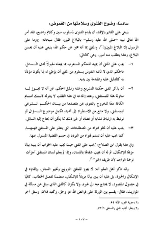 -١٠٧-
‫ﺳﺎﺩ‬‫ﺎ‬‫ﺳ‬:‫ﻣ‬ ‫ﻭﺳﻼﻣﺘﻬﺎ‬ ‫ﺍﻟﻔﺘﻮﻯ‬ ‫ﻭﺿﻮﺡ‬‫ﺍﻟﻐﻤﻮﺽ‬ ‫ﻦ‬:
‫ﺃﻣﺮ‬ ‫ﻓﻘﺪ‬ ،‫ﻭﺍﺿﺢ‬ ‫ﻭﻛﻼﻡ‬ ‫ﻣﺒﲔ‬ ‫ﺑﺄﺳﻠﻮﺏ‬ ‫ﺍﻟﻔﺘﻮﻯ‬ ‫ﻳﻘﺪﻡ‬ ‫ﺃﻥ‬ ‫ﺑﺎﻹﻓﺘﺎﺀ‬ ‫ﺍﻟﻘﺎﺋﻢ‬ ‫ﻋﻠﻰ‬ ‫ﻳﻨﺒﻐﻲ‬
‫ﻧﺒﻴﻪ‬ ‫ﺗﻌﺎﱃ‬ ‫ﺍﷲ‬-‫ﻭﺳﻠﻢ‬ ‫ﻋﻠﻴﻪ‬ ‫ﺍﷲ‬ ‫ﺻﻠﻰ‬-‫ﺳﺒﺤﺎﻧﻪ‬ ‫ﻓﻘﺎﻝ‬ ،‫ﺍﳌﺒﲔ‬ ‫ﺑﺎﻟﺒﻼﻍ‬)) :‫ﻋﻠﻰ‬ ‫ﻭﻣﺎ‬
‫ﺍﳌﺒﲔ‬ ‫ﺍﻟﺒﻼﻍ‬ ‫ﺇﻻ‬ ‫ﺍﻟﺮﺳﻮﻝ‬(()١(
‫ﳛﺴﻦ‬ ‫ﺃﻥ‬ ‫ﻋﻠﻴﻪ‬ ‫ﻳﻨﺒﻐﻲ‬ ‫ﺍﷲ؛‬ ‫ﺣﻜﻢ‬ ‫ﻋﻦ‬ ‫ﳐﱪ‬ ‫ﺃﻧﻪ‬ ‫ﲟﺎ‬ ‫ﻭﺍﳌﻔﱵ‬ ،
‫ﻭﻫﺬﺍ‬ ،‫ﺍﻟﺒﻼﻍ‬‫ﻛﺎﻟﺘﺎﱄ‬ ‫ﻭﻫﻲ‬ ،‫ﺃﻣﻮﺭ‬ ‫ﻣﻨﻪ‬ ‫ﻳﺘﻄﻠﺐ‬:
١-‫ﳝﻬﺪ‬ ‫ﺃﻥ‬ ‫ﺍﳌﻔﱵ‬ ‫ﻋﻠﻰ‬ ‫ﳚﺐ‬‫ﹰ‬‫ﻻ‬‫ﻣﻘﺒﻮ‬ ‫ﳚﻌﻠﻪ‬ ‫ﲟﺎ‬ ‫ﺍﳌﺴﺘﻐﺮﺏ‬ ‫ﻟﻠﺤﻜﻢ‬،‫ﺍﻟـﺴﺎﺋﻞ‬ ‫ﻟﺪﻯ‬
‫ﺎ‬‫ﻧ‬‫ﻣﺆﺫ‬ ‫ﻳﻜﻮﻥ‬ ‫ﲟﺎ‬ ‫ﻟﻪ‬ ‫ﻳﺆﻃﺊ‬ ‫ﺃﻥ‬ ‫ﺍﳌﻔﱵ‬ ‫ﻣﻦ‬ ‫ﻳﺴﺘﻠﺰﻡ‬ ‫ﺍﻟﻨﻔﻮﺱ‬ ‫ﺗﺄﻟﻔﻪ‬ ‫ﻻ‬ ‫ﺍﻟﺬﻱ‬ ‫ﻓﺎﳊﻜﻢ‬
‫ﻳﺪﻳﻪ‬ ‫ﺑﲔ‬ ‫ﻭﺍﳌﻘﺪﻣﺔ‬ ‫ﻋﻠﻴﻪ‬ ‫ﻛﺎﻟﺪﻟﻴﻞ‬ ‫ﺑﻪ‬.
٢-‫ﺃ‬ ‫ﻏﲑ‬ ،‫ﺍﳊﻜﻢ‬ ‫ﻭﺩﻟﻴﻞ‬ ‫ﻭﻋﻠﺘﻪ‬ ‫ﺍﻟﺘﺸﺮﻳﻊ‬ ‫ﺣﻜﻤﺔ‬ ‫ﺍﳌﻔﱵ‬ ‫ﻳﺬﻛﺮ‬ ‫ﺃﻥ‬‫ﻟـﻪ‬ ‫ﳚـﻮﺯ‬ ‫ﻻ‬ ‫ﻧﻪ‬
‫ﺃﻣـﺎﻡ‬ ‫ﺫﻟـﻚ‬ ‫ﻳﻨﺎﻭﻟﻪ‬ ‫ﻻ‬ ‫ﺍﻟﻄﻠﺐ‬ ‫ﻫﺬﺍ‬ ‫ﰲ‬ ‫ﺇﳊﺎﺣﻪ‬ ‫ﻭﻋﻨﺪ‬ ،‫ﻟﻠﻤﺴﺘﻔﱵ‬ ‫ﻫﺬﺍ‬ ‫ﻣﻨﺎﻭﻟﺔ‬
‫ﺍﻟـﺸﺮﻋﻲ‬ ‫ﺍﳊﻜـﻢ‬ ‫ﺑﻴـﺎﻥ‬ ‫ﻣﻦ‬ ‫ﻣﻘﺼﺪﻫﺎ‬ ‫ﻋﻦ‬ ‫ﺑﺎﻟﻔﺘﻮﻯ‬ ‫ﻟﻠﺨﺮﻭﺝ‬ ‫ﺎ‬‫ﻌ‬‫ﻣﻨ‬ ‫ﺍﻟﻜﺎﻓﺔ‬
‫ﺃﻭ‬ ‫ﺍﻟـﺴﺆﺍﻝ‬ ‫ﻣﻮﺿﻮﻉ‬ ‫ﺗﻜﻤﻞ‬ ‫ﺃﺷﻴﺎﺀ‬ ‫ﺇﱃ‬ ‫ﺍﻻﺳﺘﻄﺮﺍﺩ‬ ‫ﻣﻦ‬ ‫ﻣﺎﻧﻊ‬ ‫ﻭﻻ‬ ،‫ﻟﻠﻤﺴﺘﻔﱵ‬
‫ﳛ‬ ‫ﺃﻥ‬ ‫ﳝﻜﻦ‬ ‫ﳑﺎ‬ ‫ﺫﻟﻚ‬ ‫ﻏﲑ‬ ‫ﺃﻭ‬ ‫ﺗﻀﺎﺩ‬ ‫ﺃﻭ‬ ‫ﺗﺸﺎﺑﻪ‬ ‫ﺍﺭﺗﺒﺎﻁ‬ ‫ﺑﻪ‬ ‫ﺗﺮﺗﺒﻂ‬‫ﺍﻟﺴﺎﺋﻞ‬ ‫ﺇﻟﻴﻪ‬ ‫ﺘﺎﺝ‬.
٣-،‫ﻓﻬﻤﻬـﺎ‬ ‫ﺍﳌﺴﺘﻔﱵ‬ ‫ﻋﻠﻰ‬ ‫ﻳﺘﻌﺬﺭ‬ ‫ﺍﻟﱵ‬ ‫ﺍﳌﺼﻄﻠﺤﺎﺕ‬ ‫ﻣﻦ‬ ‫ﻓﺘﻮﺍﻩ‬ ‫ﲣﻠﻮ‬ ‫ﺃﻥ‬ ‫ﻋﻠﻴﻪ‬ ‫ﳚﺐ‬
‫ﻋﻨﻬﺎ‬ ‫ﺍﳌﺴﺌﻮﻝ‬ ‫ﺍﻟﻘﻀﻴﺔ‬ ‫ﺣﺴﻢ‬ ‫ﰲ‬ ‫ﺍﻟﺘﺮﺩﺩ‬ ‫ﻣﻦ‬ ‫ﻓﺘﻮﺍﻩ‬ ‫ﺗﺴﻠﻢ‬ ‫ﺃﻥ‬ ‫ﻋﻠﻴﻪ‬ ‫ﳚﺐ‬ ‫ﻛﻤﺎ‬.
‫ﺍﻟﺼﻼﺡ‬ ‫ﺍﺑﻦ‬ ‫ﻳﻘﻮﻝ‬ ‫ﻫﺬﺍ‬ ‫ﻭﰲ‬" :‫ﺎ‬‫ﻧ‬‫ﺑﻴﺎ‬ ‫ﻳﺒﻴﻨﻪ‬ ‫ﺃﻥ‬ ‫ﺍﳉﻮﺍﺏ‬ ‫ﻋﻠﻴﻪ‬ ‫ﳚﺐ‬ ‫ﺣﻴﺚ‬ ‫ﺍﳌﻔﱵ‬ ‫ﻋﻠﻰ‬ ‫ﳚﺐ‬
‫ﳚﻴﺐ‬ ‫ﺃﻥ‬ ‫ﻟﻪ‬ ‫ﰒ‬ ،‫ﻟﻺﺷﻜﺎﻝ‬ ‫ﺎ‬‫ﳛ‬‫ﻣﺰ‬‫ﺃﺟﺰﺃﺕ‬ ‫ﺍﳌﺴﺘﻔﱵ‬ ‫ﻟﺴﺎﻥ‬ ‫ﻳﻌﻠﻢ‬ ‫ﱂ‬ ‫ﻭﺇﺫﺍ‬ ،‫ﺑﺎﻟﻠﺴﺎﻥ‬ ‫ﺎ‬‫ﻫ‬‫ﺷﻔﺎ‬
‫ﺍﳋﲑ‬ ‫ﻃﺮﻳﻘﻪ‬ ‫ﻷﻥ‬ ‫ﺍﻟﻮﺍﺣﺪ‬ ‫ﺗﺮﲨﺔ‬")٢(
.
‫ﺃﻧﻪ‬ ‫ﺍﻟﻌﻠﻢ‬ ‫ﺃﻫﻞ‬ ‫ﺫﻛﺮ‬ ‫ﻭﻗﺪ‬:‫ﰲ‬ ‫ﻭﺇﻟﻘﺎﺅﻩ‬ ،‫ﺍﻟﺴﺎﺋﻞ‬ ‫ﻭﲣﻴﲑ‬ ‫ﺍﻟﺘﺮﻭﻳﺞ‬ ‫ﻟﻠﻤﻔﱵ‬ ‫ﳚﻮﺯ‬ ‫ﻻ‬
‫ﺎ‬‫ﻧ‬‫ﺑﻴﺎ‬ ‫ﻳﺒﲔ‬ ‫ﺃﻥ‬ ‫ﻋﻠﻴﻪ‬ ‫ﺑﻞ‬ ،‫ﻭﺍﳊﲑﺓ‬ ‫ﺍﻹﺷﻜﺎﻝ‬‫ﺎ‬‫ﻴ‬‫ﻛﺎﻓ‬ ،‫ﺍﳋﻄﺎﺏ‬ ‫ﻟﻔﺼﻞ‬ ‫ﺎ‬‫ﻨ‬‫ﻣﺘﻀﻤ‬ ،‫ﻟﻺﺷﻜﺎﻝ‬ ‫ﹰ‬‫ﻼ‬‫ﻣﺰﻳ‬
،‫ﺍﳌﻘﺼﻮﺩ‬ ‫ﺣﺼﻮﻝ‬ ‫ﰲ‬‫ﻏﲑﻩ‬ ‫ﺇﱃ‬ ‫ﻣﻌﻪ‬ ‫ﳛﺘﺎﺝ‬ ‫ﻻ‬‫ﰲ‬ ‫ﻣﺴﺄﻟﺔ‬ ‫ﻋﻦ‬ ‫ﺳﺌﻞ‬ ‫ﺍﻟﺬﻱ‬ ‫ﻛﺎﳌﻔﱵ‬ ‫ﻳﻜﻮﻥ‬ ‫ﻭﻻ‬ ،
‫ﻓﻘﺎﻝ‬ ،‫ﺍﳌﻮﺍﺭﻳﺚ‬:‫ﺁﺧﺮ‬ ‫ﻭﺳﺌﻞ‬ ،‫ﻓﻼﻥ‬ ‫ﻭﻛﺘﺒﻪ‬ ،‫ﻭﺟﻞ‬ ‫ﻋﺰ‬ ‫ﺍﷲ‬ ‫ﻓﺮﺍﺋﺾ‬ ‫ﻋﻠﻰ‬ ‫ﺍﻟﻮﺭﺛﺔ‬ ‫ﺑﲔ‬ ‫ﻳﻘﺴﻢ‬
)١(‫ﺍﻵﻳﺔ‬ ،‫ﺍﻟﻨﻮﺭ‬ ‫ﺳﻮﺭﺓ‬٥٤.
)٢(‫ﻳﻨﻈﺮ‬:‫ﻭﺍﳌﺴﺘﻔﱵ‬ ‫ﺍﳌﻔﱵ‬ ‫ﺃﺩﺏ‬١/٧٢.
 