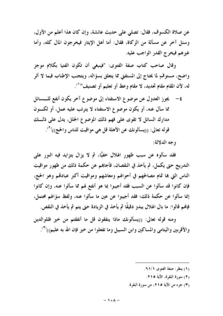 -١٠٨-
‫ﻓﻘﺎﻝ‬ ،‫ﺍﻟﻜﺴﻮﻑ‬ ‫ﺻﻼﺓ‬ ‫ﻋﻦ‬:،‫ﺍﻷﻭﻝ‬ ‫ﻣﻦ‬ ‫ﺃﻋﻠﻢ‬ ‫ﻫﺬﺍ‬ ‫ﻛﺎﻥ‬ ‫ﻭﺇﻥ‬ ،‫ﻋﺎﺋﺸﺔ‬ ‫ﺣﺪﻳﺚ‬ ‫ﻋﻠﻰ‬ ‫ﺗﺼﻠﻲ‬
‫ﻓﻘﺎﻝ‬ ،‫ﺍﻟﺰﻛﺎﺓ‬ ‫ﻣﻦ‬ ‫ﻣﺴﺄﻟﺔ‬ ‫ﻋﻦ‬ ‫ﺁﺧﺮ‬ ‫ﻭﺳﺌﻞ‬:‫ﺍﻹﻳﺜﺎ‬ ‫ﺃﻫﻞ‬ ‫ﺃﻣﺎ‬‫ﻭﺃﻣﺎ‬ ،‫ﻛﻠﻪ‬ ‫ﺍﳌﺎﻝ‬ ‫ﻓﻴﺨﺮﺟﻮﻥ‬ ‫ﺭ‬
‫ﻋﻠﻴﻪ‬ ‫ﺍﻟﻮﺍﺟﺐ‬ ‫ﺍﻟﻘﺪﺭ‬ ‫ﻓﻴﺨﺮﺝ‬ ‫ﻏﲑﻫﻢ‬.
‫ﺍﻟﻔﺘﻮﻯ‬ ‫ﺻﻔﺔ‬ ‫ﻛﺘﺎﺏ‬ ‫ﺻﺎﺣﺐ‬ ‫ﻭﻗﺎﻝ‬" :‫ﻣﻮﺟﺰ‬ ‫ﺑﻜﻼﻡ‬ ‫ﺍﻟﻔﺘﻴﺎ‬ ‫ﺗﻜﻮﻥ‬ ‫ﺃﻥ‬ ‫ﻓﻴﻨﺒﻐﻲ‬
‫ﺃﺛﺮ‬ ‫ﻻ‬ ‫ﻓﻴﻤﺎ‬ ‫ﺍﻹﻃﻨﺎﺏ‬ ‫ﻭﻳﺘﺠﻨﺐ‬ ،‫ﺑﺴﺆﺍﻟﻪ‬ ‫ﻳﺘﻌﻠﻖ‬ ‫ﳑﺎ‬ ‫ﺍﳌﺴﺘﻔﱵ‬ ‫ﺇﱃ‬ ‫ﳛﺘﺎﺝ‬ ‫ﳌﺎ‬ ‫ﻑ‬‫ﻣﺴﺘﻮ‬ ،‫ﻭﺍﺿﺢ‬
‫ﺗﺼﻨﻴﻒ‬ ‫ﺃﻭ‬ ‫ﺗﻌﻠﻴﻢ‬ ‫ﺃﻭ‬ ‫ﻭﻋﻆ‬ ‫ﻣﻘﺎﻡ‬ ‫ﻻ‬ ،‫ﲢﺪﻳﺪ‬ ‫ﻣﻘﺎﻡ‬ ‫ﺍﳌﻘﺎﻡ‬ ‫ﻷﻥ‬ ،‫ﻟﻪ‬")١(
.
٤-‫ﻟﻠـﺴﺎﺋﻞ‬ ‫ﺃﻧﻔﻊ‬ ‫ﻳﻜﻮﻥ‬ ‫ﺁﺧﺮ‬ ‫ﻣﻮﺿﻮﻉ‬ ‫ﺇﱃ‬ ‫ﺍﻻﺳﺘﻔﺘﺎﺀ‬ ‫ﻣﻮﺿﻮﻉ‬ ‫ﻋﻦ‬ ‫ﺍﻟﻌﺪﻭﻝ‬ ‫ﳚﻮﺯ‬
‫ﻟﻜـﻮﻥ‬ ‫ﺃﻭ‬ ،‫ﻋﻤﻞ‬ ‫ﻋﻠﻴﻪ‬ ‫ﻳﺘﺮﺗﺐ‬ ‫ﻻ‬ ‫ﺍﻻﺳﺘﻔﺘﺎﺀ‬ ‫ﻣﻮﺿﻮﻉ‬ ‫ﻳﻜﻮﻥ‬ ‫ﺃﻭ‬ ،‫ﻋﻨﻪ‬ ‫ﺳﺄﻝ‬ ‫ﳑﺎ‬
‫ﺫﻟـﻚ‬ ‫ﻋﻠﻰ‬ ‫ﻳﺪﻝ‬ ،‫ﺍﳉﻠﻞ‬ ‫ﺍﳌﻮﺿﻮﻉ‬ ‫ﺫﻟﻚ‬ ‫ﻓﻬﻢ‬ ‫ﻋﻠﻰ‬ ‫ﺗﻘﻮﻯ‬ ‫ﻻ‬ ‫ﺍﻟﺴﺎﺋﻞ‬ ‫ﻣﺪﺍﺭﻙ‬
‫ﺗﻌﺎﱃ‬ ‫ﻗﻮﻟﻪ‬)) :‫ﻭﺍﳊﺞ‬ ‫ﻟﻠﻨﺎﺱ‬ ‫ﻣﻮﺍﻗﻴﺖ‬ ‫ﻫﻲ‬ ‫ﻗﻞ‬ ‫ﺍﻷﻫﻠﺔ‬ ‫ﻋﻦ‬ ‫ﻳﺴﺄﻟﻮﻧﻚ‬(()٢(
.
‫ﻭﺟ‬‫ﺍﻟﺪﻻﻟﺔ‬ ‫ﻪ‬:
‫ﻋﻠﻰ‬ ‫ﺍﻟﻨﻮﺭ‬ ‫ﻓﻴﻪ‬ ‫ﻳﺘﺰﺍﻳﺪ‬ ‫ﻳﺰﺍﻝ‬ ‫ﻻ‬ ‫ﰒ‬ ،‫ﺎ‬‫ﻴ‬‫ﺧﻔ‬ ‫ﺍﳍﻼﻝ‬ ‫ﻇﻬﻮﺭ‬ ‫ﺳﺒﺐ‬ ‫ﻋﻦ‬ ‫ﺳﺄﻟﻮﻩ‬ ‫ﻓﻘﺪ‬
‫ﻣﻮﺍﻗﻴﺖ‬ ‫ﻇﻬﻮﺭ‬ ‫ﻣﻦ‬ ‫ﺫﻟﻚ‬ ‫ﺣﻜﻤﺔ‬ ‫ﻋﻦ‬ ‫ﻢ‬‫ﻓﺄﺟﺎ‬ ،‫ﺍﻟﻨﻘﺼﺎﻥ‬ ‫ﰲ‬ ‫ﻳﺄﺧﺬ‬ ‫ﰒ‬ ،‫ﻳﻜﻤﻞ‬ ‫ﺣﱴ‬ ‫ﺍﻟﺘﺪﺭﻳﺞ‬
،‫ﺍﳊﺞ‬ ‫ﻭﻫﻮ‬ ‫ﻢ‬‫ﻋﺒﺎﺩ‬ ‫ﺃﻛﱪ‬ ‫ﻭﻣﻮﺍﻗﻴﺖ‬ ‫ﻭﻣﻌﺎﺷﻬﻢ‬ ‫ﺃﺣﻮﺍﳍﻢ‬ ‫ﰲ‬ ‫ﻣﺼﺎﳊﻬﻢ‬ ‫ﲤﺎﻡ‬ ‫ﺎ‬ ‫ﺍﻟﱵ‬ ‫ﺍﻟﻨﺎﺱ‬
‫ﺍﻟﺴ‬ ‫ﻋﻦ‬ ‫ﺳﺄﻟﻮﺍ‬ ‫ﻗﺪ‬ ‫ﻛﺎﻧﻮﺍ‬ ‫ﻓﺈﻥ‬‫ﻛﺎﻧﻮﺍ‬ ‫ﻭﺇﻥ‬ ،‫ﻋﻨﻪ‬ ‫ﺳﺄﻟﻮﺍ‬ ‫ﳑﺎ‬ ‫ﳍﻢ‬ ‫ﺃﻧﻔﻊ‬ ‫ﻫﻮ‬ ‫ﲟﺎ‬ ‫ﺃﺟﻴﺒﻮﺍ‬ ‫ﻓﻘﺪ‬ ‫ﺒﺐ‬
،‫ﳏﺘﻤﻞ‬ ‫ﺳﺆﺍﳍﻢ‬ ‫ﻭﻟﻔﻆ‬ ،‫ﻋﻨﻪ‬ ‫ﺳﺄﻟﻮﺍ‬ ‫ﻣﺎ‬ ‫ﻋﲔ‬ ‫ﻋﻦ‬ ‫ﺃﺟﻴﺒﻮﺍ‬ ‫ﻓﻘﺪ‬ ‫ﺫﻟﻚ؛‬ ‫ﺣﻜﻤﺔ‬ ‫ﻋﻦ‬ ‫ﺳﺄﻟﻮﺍ‬ ‫ﺇﳕﺎ‬
‫ﻗﺎﻟﻮﺍ‬ ‫ﻢ‬‫ﻓﺈ‬:‫ﺍﻟﻨﻘﺺ‬ ‫ﰲ‬ ‫ﻳﺄﺧﺬ‬ ‫ﰒ‬ ‫ﻳﺘﻢ‬ ‫ﺣﱴ‬ ‫ﺍﻟﺰﻳﺎﺩﺓ‬ ‫ﰲ‬ ‫ﻳﺄﺧﺬ‬ ‫ﰒ‬ ‫ﹰﺎ‬‫ﻘ‬‫ﺩﻗﻴ‬ ‫ﻳﺒﺪﻭ‬ ‫ﺍﳍﻼﻝ‬ ‫ﺑﺎﻝ‬ ‫ﻣﺎ‬.
‫ﺗﻌﺎﱃ‬ ‫ﻗﻮﻟﻪ‬ ‫ﻭﻣﻨﻪ‬)) :‫ﻗﻞ‬ ‫ﻳﻨﻔﻘﻮﻥ‬ ‫ﻣﺎﺫﺍ‬ ‫ﻳﺴﺄﻟﻮﻧﻚ‬‫ﻓﻠﻠﻮﺍﻟﺪﻳﻦ‬ ‫ﺧﲑ‬ ‫ﻣﻦ‬ ‫ﺃﻧﻔﻘﺘﻢ‬ ‫ﻣﺎ‬
‫ﻋﻠﻴﻢ‬ ‫ﺑﻪ‬ ‫ﺍﷲ‬ ‫ﻓﺈﻥ‬ ‫ﺧﲑ‬ ‫ﻣﻦ‬ ‫ﺗﻔﻌﻠﻮﺍ‬ ‫ﻭﻣﺎ‬ ‫ﺍﻟﺴﺒﻴﻞ‬ ‫ﻭﺍﺑﻦ‬ ‫ﻭﺍﳌﺴﺎﻛﲔ‬ ‫ﻭﺍﻟﻴﺘﺎﻣﻰ‬ ‫ﻭﺍﻷﻗﺮﺑﲔ‬(()٣(
.
)١(‫ﻳﻨﻈﺮ‬:‫ﺍﻟﻔﺘﻮﻯ‬ ‫ﺻﻔﺔ‬١/٦١.
)٢(‫ﺍﻵﻳﺔ‬ ،‫ﺍﻟﺒﻘﺮﺓ‬ ‫ﺳﻮﺭﺓ‬٢١٥.
)٣(‫ﺍﻵﻳﺔ‬ ‫ﻣﻦ‬ ‫ﺟﺰﺀ‬٢١٥‫ﺍﻟﺒﻘﺮﺓ‬ ‫ﺳﻮﺭﺓ‬ ‫ﻣﻦ‬ ،.
 