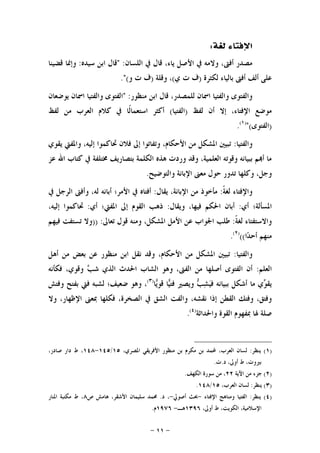 -١١-
‫ﺍ‬‫ﻟﻐﺔ‬ ‫ﻹﻓﺘﺎﺀ‬:
‫ﺍﻟﻠﺴﺎﻥ‬ ‫ﰲ‬ ‫ﻗﺎﻝ‬ ،‫ﻳﺎﺀ‬ ‫ﺍﻷﺻﻞ‬ ‫ﰲ‬ ‫ﻭﻻﻣﻪ‬ ،‫ﺃﻓﱴ‬ ‫ﻣﺼﺪﺭ‬" :‫ﺳﻴﺪﻩ‬ ‫ﺍﺑﻦ‬ ‫ﻗﺎﻝ‬:‫ﻗﻀﻴﻨﺎ‬ ‫ﻭﺇﳕﺎ‬
‫ﻟﻜﺜﺮﺓ‬ ‫ﺑﺎﻟﻴﺎﺀ‬ ‫ﺃﻓﱴ‬ ‫ﺃﻟﻒ‬ ‫ﻋﻠﻰ‬)‫ﻱ‬ ‫ﺕ‬ ‫ﻑ‬(‫ﻭﻗﻠﺔ‬ ،)‫ﻭ‬ ‫ﺕ‬ ‫ﻑ‬."(
‫ﻣﻨﻈﻮﺭ‬ ‫ﺍﺑﻦ‬ ‫ﻗﺎﻝ‬ ،‫ﻟﻠﻤﺼﺪﺭ‬ ‫ﺍﲰﺎﻥ‬ ‫ﻭﺍﻟﻔﺘﻴﺎ‬ ‫ﻭﺍﻟﻔﺘﻮﻯ‬" :‫ﻳﻮﺿﻌﺎﻥ‬ ‫ﺍﲰﺎﻥ‬ ‫ﻭﺍﻟﻔﺘﻴﺎ‬ ‫ﺍﻟﻔﺘﻮﻯ‬
‫ﻟﻔﻆ‬ ‫ﺃﻥ‬ ‫ﺇﻻ‬ ،‫ﺍﻹﻓﺘﺎﺀ‬ ‫ﻣﻮﺿﻊ‬)‫ﺍﻟﻔ‬‫ﺘﻴﺎ‬(‫ﻟﻔﻆ‬ ‫ﻣﻦ‬ ‫ﺍﻟﻌﺮﺏ‬ ‫ﻛﻼﻡ‬ ‫ﰲ‬ ‫ﹰﺎ‬‫ﻟ‬‫ﺍﺳﺘﻌﻤﺎ‬ ‫ﺃﻛﺜﺮ‬
)‫ﺍﻟﻔﺘﻮﻯ‬"()١(
.
‫ﻭﺍﻟﻔﺘﻴﺎ‬:‫ﻳﻘﻮﻱ‬ ‫ﻭﺍﳌﻔﱵ‬ ،‫ﺇﻟﻴﻪ‬ ‫ﲢﺎﻛﻤﻮﺍ‬ ‫ﻓﻼﻥ‬ ‫ﺇﱃ‬ ‫ﻭﺗﻔﺎﺗﻮﺍ‬ ،‫ﺍﻷﺣﻜﺎﻡ‬ ‫ﻣﻦ‬ ‫ﺍﳌﺸﻜﻞ‬ ‫ﺗﺒﻴﲔ‬
‫ﻋﺰ‬ ‫ﺍﷲ‬ ‫ﻛﺘﺎﺏ‬ ‫ﰲ‬ ‫ﳐﺘﻠﻔﺔ‬ ‫ﺑﺘﺼﺎﺭﻳﻒ‬ ‫ﺍﻟﻜﻠﻤﺔ‬ ‫ﻫﺬﻩ‬ ‫ﻭﺭﺩﺕ‬ ‫ﻭﻗﺪ‬ ،‫ﺍﻟﻌﻠﻤﻴﺔ‬ ‫ﻭﻗﻮﺗﻪ‬ ‫ﺑﺒﻴﺎﻧﻪ‬ ‫ﻢ‬‫ﺃ‬ ‫ﻣﺎ‬
‫ﻭﺍﻟﺘﻮﺿﻴﺢ‬ ‫ﺍﻹﺑﺎﻧﺔ‬ ‫ﻣﻌﲎ‬ ‫ﺣﻮﻝ‬ ‫ﺗﺪﻭﺭ‬ ‫ﻭﻛﻠﻬﺎ‬ ،‫ﻭﺟﻞ‬.
‫ﹰ‬‫ﺔ‬‫ﻟﻐ‬ ‫ﻭﺍﻹﻓﺘﺎﺀ‬:‫ﻳﻘﺎﻝ‬ ،‫ﺍﻹﺑﺎﻧﺔ‬ ‫ﻣﻦ‬ ‫ﻣﺄﺧﻮﺫ‬:‫ﰲ‬ ‫ﺍﻟﺮﺟﻞ‬ ‫ﻭﺃﻓﱴ‬ ،‫ﻟﻪ‬ ‫ﺃﺑﺎﻧﻪ‬ ‫ﺍﻷﻣﺮ؛‬ ‫ﰲ‬ ‫ﺃﻓﺘﺎﻩ‬
‫ﺃﻱ‬ ‫ﺍﳌﺴﺄﻟﺔ؛‬:‫ﻭﻳﻘﺎﻝ‬ ،‫ﻓﻴﻬﺎ‬ ‫ﺍﳊﻜﻢ‬ ‫ﺃﺑﺎﻥ‬:‫ﺃﻱ‬ ‫ﺍﳌﻔﱵ؛‬ ‫ﺇﱃ‬ ‫ﺍﻟﻘﻮﻡ‬ ‫ﺫﻫﺐ‬:،‫ﺇﻟﻴﻪ‬ ‫ﲢﺎﻛﻤﻮﺍ‬
‫ﹰ‬‫ﺔ‬‫ﻟﻐ‬ ‫ﻭﺍﻻﺳﺘﻔﺘﺎﺀ‬:‫ﺗﻌﺎﱃ‬ ‫ﻗﻮﻝ‬ ‫ﻭﻣﻨﻪ‬ ،‫ﺍﳌﺸﻜﻞ‬ ‫ﺍﻷﻣﻞ‬ ‫ﻋﻦ‬ ‫ﺍﳉﻮﺍﺏ‬ ‫ﻃﻠﺐ‬:))‫ﻓﻴﻬﻢ‬ ‫ﺗﺴﺘﻔﺖ‬ ‫ﻭﻻ‬
‫ﺍ‬‫ﺪ‬‫ﺃﺣ‬ ‫ﻣﻨﻬﻢ‬(()٢(
.
‫ﻭﺍﻟ‬‫ﻔﺘﻴﺎ‬:‫ﺃﻫﻞ‬ ‫ﻣﻦ‬ ‫ﺑﻌﺾ‬ ‫ﻋﻦ‬ ‫ﻣﻨﻈﻮﺭ‬ ‫ﺍﺑﻦ‬ ‫ﻧﻘﻞ‬ ‫ﻭﻗﺪ‬ ،‫ﺍﻷﺣﻜﺎﻡ‬ ‫ﻣﻦ‬ ‫ﺍﳌﺸﻜﻞ‬ ‫ﺗﺒﻴﲔ‬
‫ﺍﻟﻌﻠﻢ‬:‫ﻓﻜﺄﻧﻪ‬ ،‫ﻭﻗﻮﻱ‬ ‫ﺐ‬‫ﺷ‬ ‫ﺍﻟﺬﻱ‬ ‫ﺍﳊﺪﺙ‬ ‫ﺍﻟﺸﺎﺏ‬ ‫ﻭﻫﻮ‬ ،‫ﺍﻟﻔﱴ‬ ‫ﻣﻦ‬ ‫ﺃﺻﻠﻬﺎ‬ ‫ﺍﻟﻔﺘﻮﻯ‬ ‫ﺃﻥ‬
‫ﺎ‬‫ﻳ‬‫ﻗﻮ‬ ‫ﺎ‬‫ﻴ‬‫ﻓﺘ‬ ‫ﻭﻳﺼﲑ‬ ‫ﺐ‬‫ﺸ‬‫ﻴ‬‫ﻓ‬ ‫ﺑﺒﻴﺎﻧﻪ‬ ‫ﺃﺷﻜﻞ‬ ‫ﻣﺎ‬ ‫ﻱ‬‫ﻮ‬‫ﻳﻘ‬)٣(
‫ﻭﻓﺘﺶ‬ ‫ﺑﻔﺘﺢ‬ ‫ﻓﱵ‬ ‫ﻟﺸﺒﻪ‬ ‫ﺿﻌﻴﻒ؛‬ ‫ﻭﻫﻮ‬ ،
‫ﺍﻟﺸﻖ‬ ‫ﻭﺍﻟﻔﺖ‬ ،‫ﻧﻘﺸﻪ‬ ‫ﺇﺫﺍ‬ ‫ﺍﻟﻘﻄﻦ‬ ‫ﻭﻓﺘﻚ‬ ،‫ﻭﻓﺘﻖ‬‫ﻭﻻ‬ ،‫ﺍﻹﻇﻬﺎﺭ‬ ‫ﲟﻌﲎ‬ ‫ﻓﻜﻠﻬﺎ‬ ،‫ﺍﻟﺼﺨﺮﺓ‬ ‫ﰲ‬
‫ﻭﺍﳊﺪﺍﺛﺔ‬ ‫ﺍﻟﻘﻮﺓ‬ ‫ﲟﻔﻬﻮﻡ‬ ‫ﳍﺎ‬ ‫ﺻﻠﺔ‬)٤(
.
)١(‫ﻳﻨﻈﺮ‬:،‫ﺍﳌﺼﺮﻱ‬ ‫ﺍﻷﻓﺮﻳﻘﻲ‬ ‫ﻣﻨﻈﻮﺭ‬ ‫ﺑﻦ‬ ‫ﻣﻜﺮﻡ‬ ‫ﺑﻦ‬ ‫ﶈﻤﺪ‬ ،‫ﺍﻟﻌﺮﺏ‬ ‫ﻟﺴﺎﻥ‬١٥/١٤٥-١٤٨،‫ﺻﺎﺩﺭ‬ ‫ﺩﺍﺭ‬ ‫ﻁ‬ ،
‫ﺩ‬ ،‫ﺃﻭﱃ‬ ‫ﻁ‬ ،‫ﺑﲑﻭﺕ‬.‫ﺕ‬.
)٢(‫ﺍﻵﻳﺔ‬ ‫ﻣﻦ‬ ‫ﺟﺰﺀ‬٢٢‫ﺍﻟﻜﻬﻒ‬ ‫ﺳﻮﺭﺓ‬ ‫ﻣﻦ‬ ،.
)٣(‫ﻳﻨﻈﺮ‬:،‫ﺍﻟﻌﺮﺏ‬ ‫ﻟﺴﺎﻥ‬١٥/١٤٨.
)٤(‫ﻳﻨﻈﺮ‬:‫ﺍﻹﻓﺘﺎﺀ‬ ‫ﻭﻣﻨﺎﻫﺞ‬ ‫ﺍﻟﻔﺘﻴﺎ‬-‫ﺃﺻﻮﱄ‬ ‫ﲝﺚ‬-‫ﺩ‬ ،.‫ﻫﺎﻣ‬ ،‫ﺍﻷﺷﻘﺮ‬ ‫ﺳﻠﻴﻤﺎﻥ‬ ‫ﳏﻤﺪ‬‫ﺹ‬ ‫ﺶ‬٨‫ﺍﳌﻨﺎﺭ‬ ‫ﻣﻜﺘﺒﺔ‬ ‫ﻁ‬ ،
،‫ﺃﻭﱃ‬ ‫ﻁ‬ ،‫ﺍﻟﻜﻮﻳﺖ‬ ،‫ﺍﻹﺳﻼﻣﻴﺔ‬١٣٩٦‫ﻫـ‬-١٩٧٦‫ﻡ‬.
 