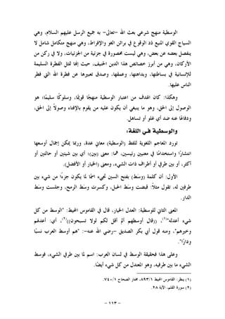 -١١٣-
‫ﺍﷲ‬ ‫ﺑﻌﺚ‬ ‫ﺷﺮﻋﻲ‬ ‫ﻣﻨﻬﺞ‬ ‫ﺍﻟﻮﺳﻄﻴﺔ‬-‫ﺗﻌﺎﱃ‬-‫ﻭﻫﻲ‬ ،‫ﺍﻟﺴﻼﻡ‬ ‫ﻋﻠﻴﻬﻢ‬ ‫ﺍﻟﺮﺳﻞ‬ ‫ﲨﻴﻊ‬ ‫ﺑﻪ‬
‫ﻻ‬ ‫ﺷﺎﻣﻞ‬ ‫ﻣﺘﻜﺎﻣﻞ‬ ‫ﻣﻨﻬﺞ‬ ‫ﻭﻫﻲ‬ ،‫ﻭﺍﻹﻓﺮﺍﻁ‬ ‫ﺍﻟﻐﻮ‬ ‫ﺑﺮﺍﺛﻦ‬ ‫ﰲ‬ ‫ﺍﻟﻮﻗﻮﻉ‬ ‫ﺫﺩ‬ ‫ﺍﳌﻨﻴﻊ‬ ‫ﺍﻟﻘﻮﻱ‬ ‫ﺍﻟﺴﻴﺎﺝ‬
‫ﻣﻦ‬ ‫ﺭﻛﻦ‬ ‫ﰲ‬ ‫ﻭﻻ‬ ،‫ﺍﳉﺰﺋﻴﺎﺕ‬ ‫ﻣﻦ‬ ‫ﺟﺰﺋﻴﺔ‬ ‫ﰲ‬ ‫ﳏﺼﻮﺭﺓ‬ ‫ﻟﻴﺴﺖ‬ ‫ﻭﻫﻲ‬ ،‫ﺑﻌﺾ‬ ‫ﻋﻦ‬ ‫ﺑﻌﻀﻪ‬ ‫ﻳﻨﻔﺼﻞ‬
‫ﺍﻟﺴﻠﻴﻤﺔ‬ ‫ﺍﻟﻔﻄﺮﺓ‬ ‫ﲤﺜﻞ‬ ‫ﺎ‬‫ﺇ‬ ‫ﺣﻴﺚ‬ ،‫ﺍﳊﻨﻴﻒ‬ ‫ﺍﻟﺪﻳﻦ‬ ‫ﻫﺬﺍ‬ ‫ﺧﺼﺎﺋﺺ‬ ‫ﺃﺑﺮﺯ‬ ‫ﻣﻦ‬ ‫ﻭﻫﻲ‬ ،‫ﺍﻷﺭﻛﺎﻥ‬
‫ﻓﻄﺮ‬ ‫ﺍﻟﱵ‬ ‫ﺍﷲ‬ ‫ﻓﻄﺮﺓ‬ ‫ﻋﻦ‬ ‫ﺗﻌﺒﲑﻫﺎ‬ ‫ﻭﺻﺪﻕ‬ ،‫ﻭﻋﻤﻘﻬﺎ‬ ،‫ﻭﺑﺪﺍﻫﺘﻬﺎ‬ ،‫ﺑﺴﺎﻃﺘﻬﺎ‬ ‫ﰲ‬ ‫ﻟﻺﻧﺴﺎﻧﻴﺔ‬
‫ﻋﻠﻴﻬﺎ‬ ‫ﺍﻟﻨﺎﺱ‬.
‫ﻭﻫﻜﺬﺍ‬:‫ﺍﻋﺘ‬ ‫ﻣﻦ‬ ‫ﺍﳍﺪﻑ‬ ‫ﻛﺎﻥ‬‫ﻫﻮ‬ ‫ﺎ؛‬‫ﻤ‬‫ﺳﻠﻴ‬ ‫ﹰﺎ‬‫ﻛ‬‫ﻭﺳﻠﻮ‬ ،‫ﺎ‬‫ﳝ‬‫ﻗﻮ‬ ‫ﺎ‬‫ﺠ‬‫ﻣﻨﻬ‬ ‫ﺍﻟﻮﺳﻄﻴﺔ‬ ‫ﺒﺎﺭ‬
،‫ﺍﳊﻖ‬ ‫ﺇﱃ‬ ‫ﹰ‬‫ﻻ‬‫ﻭﺻﻮ‬ ‫ﺑﺎﻹﻓﺘﺎﺀ‬ ‫ﻳﻘﻮﻡ‬ ‫ﻣﻦ‬ ‫ﻋﻠﻴﻪ‬ ‫ﻳﻜﻮﻥ‬ ‫ﺃﻥ‬ ‫ﻳﻨﺒﻐﻲ‬ ‫ﻣﺎ‬ ‫ﻭﻫﻮ‬ ،‫ﺍﳊﻖ‬ ‫ﺇﱃ‬ ‫ﺍﻟﻮﺻﻮﻝ‬
‫ﺗﺴﺎﻫﻞ‬ ‫ﺃﻭ‬ ‫ﻏﻠﻮ‬ ‫ﺃﻱ‬ ‫ﺿﺪ‬ ‫ﻋﻨﻪ‬ ‫ﺎ‬‫ﻋ‬‫ﻭﺩﻓﺎ‬.
‫ﻓ‬ ‫ﻭﺍﻟﻮﺳﻄﻴﺔ‬‫ـ‬‫ﺍﻟﻠﻐﺔ‬ ‫ﻲ‬:
‫ﻟﻠﻔﻆ‬ ‫ﺍﻟﻠﻐﻮﻳﺔ‬ ‫ﺍﳌﻌﺎﺟﻢ‬ ‫ﺗﻮﺭﺩ‬)‫ﺍﻟﻮﺳﻄﻴﺔ‬(‫ﺃﻭﺳﻌﻬﺎ‬ ‫ﺇﲨﺎﻝ‬ ‫ﳝﻜﻦ‬ ‫ﻭﺭﲟﺎ‬ ،‫ﻋﺪﺓ‬ ‫ﻣﻌﺎﱐ‬
‫ﺍ‬‫ﺭ‬‫ﺍﻧﺘﺸﺎ‬‫ﳘﺎ‬ ،‫ﺭﺋﻴﺴﲔ‬ ‫ﻣﻌﻨﻴﲔ‬ ‫ﰲ‬ ‫ﺎ‬‫ﻣ‬‫ﻭﺍﺳﺘﺨﺪﺍ‬:‫ﻣﻌﲎ‬)‫ﺑﲔ‬(‫ﺃﻭ‬ ‫ﺣﺎﻟﺘﲔ‬ ‫ﺃﻭ‬ ‫ﺷﻴﺌﲔ‬ ‫ﺑﲔ‬ ‫ﺃﻱ‬ ‫؛‬
‫ﻭﻣﻌﲎ‬ ،‫ﺍﻟﺸﻲﺀ‬ ‫ﺫﺍﺕ‬ ‫ﺃﻃﺮﺍﻑ‬ ‫ﺃﻭ‬ ‫ﻃﺮﰲ‬ ‫ﺑﲔ‬ ‫ﺃﻭ‬ ،‫ﺃﻛﺜﺮ‬)‫ﺍﻷﻓﻀﻞ‬ ‫ﺃﻭ‬ ‫ﺍﳋﻴﺎﺭ‬.(
‫ﺍﻷﻭﻝ‬:‫ﻛﻠﻤﺔ‬ ‫ﺃﻥ‬)‫ﻭ‬‫ﻂ‬‫ﺳ‬(‫ﳌﺎ‬ ‫ﺎ‬‫ﲰ‬‫ﺍ‬ ‫ﲡﻲﺀ‬ ‫ﺍﻟﺴﲔ‬ ‫ﺑﻔﺘﺢ‬‫ﻳ‬‫ﻜ‬‫ﺑﲔ‬ ‫ﺷﻲﺀ‬ ‫ﻣﻦ‬ ‫ًﺍ‬‫ﺀ‬‫ﺟﺰ‬ ‫ﻮﻥ‬
‫ﹰ‬‫ﻼ‬‫ﻣﺜ‬ ‫ﺗﻘﻮﻝ‬ ،‫ﻟﻪ‬ ‫ﻃﺮﻓﲔ‬:‫ﻂ‬‫ﺳ‬‫ﻭ‬ ‫ﻭﻛﺴﺮﺕ‬ ،‫ﺍﳊﺒﻞ‬ ‫ﻂ‬‫ﺳ‬‫ﻭ‬ ‫ﻗﺒﻀﺖ‬‫ﻂ‬‫ﺳ‬‫ﻭ‬ ‫ﻭﺟﻠﺴﺖ‬ ،‫ﺍﻟﺮﻣﺢ‬
‫ﺍﻟﺪﺍﺭ‬.
‫ﻟﻠﻮﺳﻄﻴﺔ‬ ‫ﺍﻟﺜﺎﱐ‬ ‫ﺍﳌﻌﲎ‬:‫ﺍﶈﻴﻂ‬ ‫ﺍﻟﻘﺎﻣﻮﺱ‬ ‫ﰲ‬ ‫ﻗﺎﻝ‬ ،‫ﺍﳋﻴﺎﺭ‬ ‫ﺍﻟﻌﺪﻝ‬" :‫ﻛﻞ‬ ‫ﻣﻦ‬ ‫ﺍﻟﻮﺳﻂ‬
‫ﺃﻋﺪﻟﻪ‬ ‫ﺷﻲﺀ‬")١(
،))‫ﺗﺴﺒﺤﻮﻥ‬ ‫ﻟﻮﻻ‬ ‫ﻟﻜﻢ‬ ‫ﺃﻗﻞ‬ ‫ﺃﱂ‬ ‫ﺃﻭﺳﻄﻬﻢ‬ ‫ﻗﺎﻝ‬(()٢(
،‫ﺃﻱ‬:‫ﺃﻋﺪﳍﻢ‬
‫ﻭﺧﲑﻫﻢ‬"‫ﺍﻟﺼﺪﻳﻖ‬ ‫ﺑﻜﺮ‬ ‫ﺃﰊ‬ ‫ﻗﻮﻝ‬ ‫ﻭﻣﻨﻪ‬ ،-‫ﻋﻨﻪ‬ ‫ﺍﷲ‬ ‫ﺭﺿﻲ‬-" :‫ﺎ‬‫ﺒ‬‫ﻧﺴ‬ ‫ﺍﻟﻌﺮﺏ‬ ‫ﺃﻭﺳﻂ‬ ‫ﻫﻢ‬
‫ﺍ‬‫ﺭ‬‫ﻭﺩﺍ‬."
‫ﻓ‬ ‫ﻫﺬﺍ‬ ‫ﻭﻋﻠﻰ‬‫ﰲ‬ ‫ﺍﻟﻮﺳﻂ‬ ‫ﺤﻘﻴﻘﺔ‬‫ﻟ‬‫ﺍﻟﻌﺮﺏ‬ ‫ﺴﺎﻥ‬:‫ﻓ‬ ،‫ﺍﻟﺸﻲﺀ‬ ‫ﻃﺮﰲ‬ ‫ﺑﲔ‬ ‫ﳌﺎ‬ ‫ﺍﺳﻢ‬‫ﻮﺳﻂ‬
‫ﺎ‬‫ﻀ‬‫ﺃﻳ‬ ‫ﺷﻲﺀ‬ ‫ﻛﻞ‬ ‫ﻣﻦ‬ ‫ﺍﳌﻌﺘﺪﻝ‬ ‫ﻭﻫﻮ‬ ،‫ﻃﺮﻓﻴﻪ‬ ‫ﺑﲔ‬ ‫ﻣﺎ‬ ‫ﺍﻟﺸﻲﺀ‬.
)١(‫ﻳﻨﻈﺮ‬:‫ﺍﶈﻴﻂ‬ ‫ﺍﻟﻘﺎﻣﻮﺱ‬١/٨٩٣‫ﺍﻟﺼﺤﺎﺡ‬ ‫ﳐﺘﺎﺭ‬ ،١/٧٤٠.
)٢(‫ﺍﻵﻳﺔ‬ ،‫ﺍﻟﻘﻠﻢ‬ ‫ﺳﻮﺭﺓ‬٢٨.
 