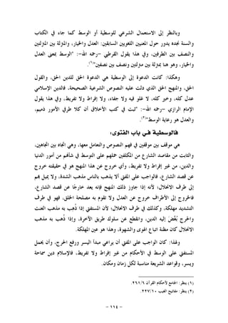 -١١٤-
‫ﺍﻟﻜﺘﺎﺏ‬ ‫ﰲ‬ ‫ﺟﺎﺀ‬ ‫ﻛﻤﺎ‬ ‫ﺍﻟﻮﺳﻂ‬ ‫ﺃﻭ‬ ‫ﻟﻠﻮﺳﻄﻴﺔ‬ ‫ﺍﻟﺸﺮﻋﻲ‬ ‫ﺍﻻﺳﺘﻌﻤﺎﻝ‬ ‫ﺇﱃ‬ ‫ﻭﺑﺎﻟﻨﻈﺮ‬
‫ﻭﺍﻟﺴﻨﺔ‬‫ﳒﺪﻩ‬‫ﺍﻟﺴﺎﺑﻘﲔ‬ ‫ﺍﻟﻠﻐﻮﻳﲔ‬ ‫ﺍﳌﻌﻨﻴﲔ‬ ‫ﺣﻮﻝ‬ ‫ﻳﺪﻭﺭ‬:‫ﺍﳌﱰﻟﺘﲔ‬ ‫ﺑﲔ‬ ‫ﻭﺍﳌﱰﻟﺔ‬ ،‫ﻭﺍﳋﻴﺎﺭ‬ ‫ﺍﻟﻌﺪﻝ‬
‫ﺍﻟﻘﺮﻃﱯ‬ ‫ﻳﻘﻮﻝ‬ ‫ﻫﺬﺍ‬ ‫ﻭﰲ‬ ،‫ﺍﻟﻄﺮﻓﲔ‬ ‫ﺑﲔ‬ ‫ﻭﺍﻟﻨﺼﻒ‬-‫ﺍﷲ‬ ‫ﺭﲪﻪ‬-" :‫ﺍﻟﻌﺪﻝ‬ ‫ﲟﻌﲎ‬ ‫ﺍﻟﻮﺳﻂ‬
‫ﻧﺼﻔﲔ‬ ‫ﺑﲔ‬ ‫ﻭﻧﺼﻒ‬ ‫ﻣﱰﻟﺘﲔ‬ ‫ﺑﲔ‬ ‫ﲟﱰﻟﺔ‬ ‫ﻫﻨﺎ‬ ‫ﻭﻫﻮ‬ ،‫ﻭﺍﳋﻴﺎﺭ‬")١(
.
‫ﻭﻫﻜﺬﺍ‬:‫ﺍ‬ ‫ﻛﺎﻧﺖ‬‫ﺍﻟﻮﺳ‬ ‫ﺇﱃ‬ ‫ﻟﺪﻋﻮﺓ‬‫ﻄ‬‫ﻴ‬‫ﻭﺍﻟﻘﻮﻝ‬ ،‫ﺍﳊﻖ‬ ‫ﻟﻠﺪﻳﻦ‬ ‫ﺍﳊﻖ‬ ‫ﺍﻟﺪﻋﻮﺓ‬ ‫ﻫﻲ‬ ‫ﺔ‬
‫ﻋﻠ‬ ‫ﺩﻟﺖ‬ ‫ﺍﻟﺬﻱ‬ ‫ﺍﳊﻖ‬ ‫ﻭﺍﳌﻨﻬﺞ‬ ،‫ﺍﳊﻖ‬‫ﻴ‬‫ﻪ‬‫ﻓﺎﻟﺪﻳ‬ ،‫ﺍﻟﺼﺤﻴﺤﺔ‬ ‫ﺍﻟﺸﺮﻋﻴﺔ‬ ‫ﺍﻟﻨﺼﻮﺹ‬‫ﺍﻹﺳﻼﻣﻲ‬ ‫ﻦ‬
‫ﻳﻘﻮﻝ‬ ‫ﻫﺬﺍ‬ ‫ﻭﰲ‬ ،‫ﺗﻔﺮﻳﻂ‬ ‫ﻭﻻ‬ ‫ﺇﻓﺮﺍﻁ‬ ‫ﻭﻻ‬ ،‫ﺟﻔﺎﺀ‬ ‫ﻭﻻ‬ ‫ﻓﻴﻪ‬ ‫ﻏﻠﻮ‬ ‫ﻻ‬ ،‫ﻛﻠﻪ‬ ‫ﻭﺧﲑ‬ ،‫ﻛﻠﻪ‬ ‫ﻋﺪﻝ‬
‫ﺍﻟﺮﺍﺯﻱ‬ ‫ﺍﻹﻣﺎﻡ‬-‫ﺍﷲ‬ ‫ﺭﲪﻪ‬-" :،‫ﺫﻣﻴﻢ‬ ‫ﺍﻷﻣﻮﺭ‬ ‫ﻃﺮﰲ‬ ‫ﻛﻼ‬ ‫ﺃﻥ‬ ‫ﺍﻷﺧﻼﻕ‬ ‫ﻛﺘﺐ‬ ‫ﰲ‬ ‫ﺛﺒﺖ‬
‫ﺍﻟﻮﺳﻂ‬ ‫ﺭﻋﺎﻳﺔ‬ ‫ﻫﻮ‬ ‫ﻭﺍﻟﻌﺪﻝ‬")٢(
.
‫ﻓ‬ ‫ﻓﺎﻟﻮﺳﻄﻴﺔ‬‫ـ‬‫ﺍﻟﻔﺘﻮﻯ‬ ‫ﺑﺎﺏ‬ ‫ﻲ‬:
‫ﻣﻌﻬﺎ‬ ‫ﻭﺍﻟﺘﻌﺎﻣﻞ‬ ‫ﺍﻟﻨﺼﻮﺹ‬ ‫ﻓﻬﻢ‬ ‫ﰲ‬ ‫ﻣﻮﻗﻔﲔ‬ ‫ﺑﲔ‬ ‫ﻣﻮﻗﻒ‬ ‫ﻫﻲ‬،‫ﺍﲡﺎﻫﲔ‬ ‫ﺑﲔ‬ ‫ﺍﲡﺎﻩ‬ ‫ﻭﻫﻲ‬ ،
‫ﺍﻟﺪﻧﻴﺎ‬ ‫ﺃﻣﻮﺭ‬ ‫ﻣﻦ‬ ‫ﻢ‬‫ﺷﺄ‬ ‫ﰲ‬ ‫ﺍﻟﺘﻮﺳﻂ‬ ‫ﻋﻠﻰ‬ ‫ﲪﻠﻬﻢ‬ ‫ﺍﳌﻜﻠﻔﲔ‬ ‫ﻣﻦ‬ ‫ﺍﻟﺸﺎﺭﻉ‬ ‫ﻣﻘﺎﺻﺪ‬ ‫ﻣﻦ‬ ‫ﻭﺍﻟﺜﺎﺑﺖ‬
‫ﺧﺮﻭﺝ‬ ‫ﺣﻘﻴﻘﺘﻪ‬ ‫ﰲ‬ ‫ﻫﻮ‬ ‫ﺍﳌﻨﻬﺞ‬ ‫ﻫﺬﺍ‬ ‫ﻋﻦ‬ ‫ﺧﺮﻭﺝ‬ ‫ﻭﺃﻱ‬ ،‫ﺗﻔﺮﻳﻂ‬ ‫ﻭﻻ‬ ‫ﺇﻓﺮﺍﻁ‬ ‫ﻏﲑ‬ ‫ﻣﻦ‬ ،‫ﻭﺍﻟﺪﻳﻦ‬
‫ﻓﺎﻟ‬ ،‫ﺍﻟﺸﺎﺭﻉ‬ ‫ﻗﺼﺪ‬ ‫ﻋﻦ‬‫ﺍﳌ‬ ‫ﻋﻠﻰ‬ ‫ﻮﺍﺟﺐ‬‫ﻔ‬‫ﱵ‬‫ﻢ‬ ‫ﳝﻴﻞ‬ ‫ﻭﻻ‬ ،‫ﺍﻟﺸﺪﺓ‬ ‫ﻣﺬﻫﺐ‬ ‫ﺑﺎﻟﻨﺎﺱ‬ ‫ﻳﺬﻫﺐ‬ ‫ﺃﻻ‬
‫ﻃﺮ‬ ‫ﺇﱃ‬،‫ﺍﻟﺸﺎﺭﻉ‬ ‫ﻗﺼﺪ‬ ‫ﻋﻦ‬ ‫ﺎ‬‫ﺟ‬‫ﺧﺎﺭ‬ ‫ﻳﻌﺪ‬ ‫ﻓﺈﻧﻪ‬ ‫ﺍﳌﻨﻬﺞ‬ ‫ﺫﻟﻚ‬ ‫ﺟﺎﻭﺯ‬ ‫ﺇﺫﺍ‬ ‫ﻷﻧﻪ‬ ‫ﺍﻻﳓﻼﻝ؛‬ ‫ﻑ‬
‫ﺍﻷﻃﺮ‬ ‫ﺇﱃ‬ ‫ﻓﺎﳋﺮﻭﺝ‬‫ﺍ‬‫ﻃﺮﻑ‬ ‫ﰲ‬ ‫ﻓﻬﻮ‬ ،‫ﺍﳋﻠﻖ‬ ‫ﻣﺼﻠﺤﺔ‬ ‫ﺑﻪ‬ ‫ﺗﻘﻮﻡ‬ ‫ﻭﻻ‬ ‫ﺍﻟﻌﺪﻝ‬ ‫ﻋﻦ‬ ‫ﺧﺮﻭﺝ‬ ‫ﻑ‬
‫ﺍﻟﻌﻨﺖ‬ ‫ﻣﺬﻫﺐ‬ ‫ﺑﻪ‬ ‫ﺐ‬‫ﻫ‬‫ﹸ‬‫ﺫ‬ ‫ﺇﺫﺍ‬ ‫ﺍﳌﺴﺘﻔﱵ‬ ‫ﻷﻥ‬ ‫ﺍﻻﳓﻼﻝ؛‬ ‫ﻃﺮﻑ‬ ‫ﰲ‬ ‫ﻭﻛﺬﻟﻚ‬ ،‫ﻣﻬﻠﻜﺔ‬ ‫ﺍﻟﺘﺸﺪﻳﺪ‬
‫ﻃ‬ ‫ﺳﻠﻮﻙ‬ ‫ﻋﻦ‬ ‫ﻭﺍﻧﻘﻄﻊ‬ ،‫ﺍﻟﺪﻳﻦ‬ ‫ﺇﻟﻴﻪ‬ ‫ﺾ‬‫ﻐ‬‫ﺑ‬ ‫ﻭﺍﳊﺮﺝ‬‫ﻣﺬﻫﺐ‬ ‫ﺑﻪ‬ ‫ﹸﻫﺐ‬‫ﺫ‬ ‫ﻭﺇﺫﺍ‬ ،‫ﺍﻵﺧﺮﺓ‬ ‫ﺮﻳﻖ‬
‫ﺍﳌﻬﻠﻜﺔ‬ ‫ﻋﲔ‬ ‫ﻫﻮ‬ ‫ﻭﻫﺬﺍ‬ ،‫ﻭﺍﻟﺸﻬﻮﺓ‬ ‫ﺍﳍﻮﻯ‬ ‫ﺍﺗﺒﺎﻉ‬ ‫ﻣﻈﻨﺔ‬ ‫ﻛﺎﻥ‬ ‫ﺍﻻﳓﻼﻝ‬.
‫ﻭﳍﺬﺍ‬:‫ﳛﻤﻞ‬ ‫ﻭﺃﻥ‬ ،‫ﺍﳊﺮﺝ‬ ‫ﻭﺭﻓﻊ‬ ‫ﺍﻟﻴﺴﺮ‬ ‫ﻣﺒﺪﺃ‬ ‫ﻳﺮﺍﻋﻲ‬ ‫ﺃﻥ‬ ‫ﺍﳌﻔﱵ‬ ‫ﻋﻠﻰ‬ ‫ﺍﻟﻮﺍﺟﺐ‬ ‫ﻛﺎﻥ‬
‫ﺍﳌﺴﺘﻔﱵ‬‫ﲰﺎﺣﺔ‬ ‫ﺩﻳﻦ‬ ‫ﻓﺎﻹﺳﻼﻡ‬ ،‫ﺗﻔﺮﻳﻂ‬ ‫ﻭﻻ‬ ‫ﺇﻓﺮﺍﻁ‬ ‫ﻏﲑ‬ ‫ﻣﻦ‬ ‫ﺍﻷﺣﻜﺎﻡ‬ ‫ﰲ‬ ‫ﺍﻟﻮﺳﻂ‬ ‫ﻋﻠﻰ‬
‫ﻣﻨ‬ ‫ﺍﻟﺸﺮﻳﻌﺔ‬ ‫ﻭﻗﻮﺍﻋﺪ‬ ،‫ﻭﻳﺴﺮ‬‫ﻭﻣﻜﺎﻥ‬ ‫ﺯﻣﺎﻥ‬ ‫ﻟﻜﻞ‬ ‫ﺎﺳﺒﺔ‬.
)١(‫ﻳﻨﻈﺮ‬:‫ﺍﻟﻘﺮﺁﻥ‬ ‫ﻷﺣﻜﺎﻡ‬ ‫ﺍﳉﺎﻣﻊ‬٦/٢٦١.
)٢(‫ﻳﻨﻈﺮ‬:‫ﺍﻟﻐﻴﺐ‬ ‫ﻣﻔﺎﺗﻴﺢ‬١٠/٢٢٧.
 