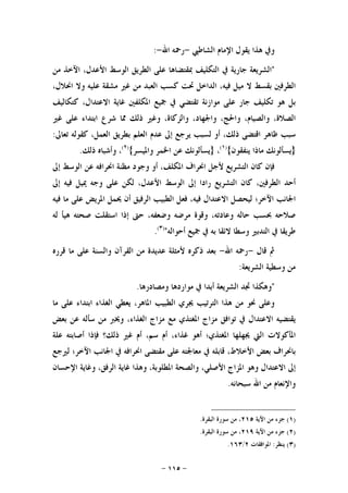 -١١٥-
‫ﺍﻟﺸﺎﻃﱯ‬ ‫ﺍﻹﻣﺎﻡ‬ ‫ﻳﻘﻮﻝ‬ ‫ﻫﺬﺍ‬ ‫ﻭﰲ‬-‫ﺍﷲ‬ ‫ﺭﲪﻪ‬-:
"‫ﺍﻟﺸﺮﻳﻌﺔ‬‫ﺟﺎﺭﻳﺔ‬‫ﰲ‬‫ﺍﻟﺘﻜﻠﻴﻒ‬‫ﲟﻘﺘﻀﺎﻫﺎ‬‫ﻋﻠﻰ‬‫ﺍﻟﻄﺮﻳﻖ‬‫ﺍﻟﻮﺳﻂ‬،‫ﺍﻷﻋﺪﻝ‬‫ﺍﻵﺧﺬ‬‫ﻣﻦ‬
‫ﺍﻟﻄﺮﻓﲔ‬‫ﺑﻘﺴﻂ‬‫ﻻ‬‫ﻣﻴﻞ‬،‫ﻓﻴﻪ‬‫ﺍﻟﺪﺍﺧﻞ‬‫ﲢﺖ‬‫ﻛﺴﺐ‬‫ﺍﻟﻌﺒﺪ‬‫ﻣﻦ‬‫ﻏﲑ‬‫ﻣﺸﻘﺔ‬‫ﻋﻠﻴﻪ‬‫ﻭﻻ‬،‫ﺍﳓﻼﻝ‬
‫ﺑﻞ‬‫ﻫﻮ‬‫ﺗﻜﻠﻴﻒ‬‫ﺟﺎﺭ‬‫ﻋﻠﻰ‬‫ﻣﻮﺍﺯﻧﺔ‬‫ﺗﻘﺘﻀﻲ‬‫ﰲ‬‫ﲨﻴﻊ‬‫ﺍﳌﻜﻠﻔﲔ‬‫ﻏﺎﻳﺔ‬،‫ﺍﻻﻋﺘﺪﺍﻝ‬‫ﻛﺘﻜﺎﻟﻴﻒ‬
،‫ﺍﻟﺼﻼﺓ‬،‫ﻭﺍﻟﺼﻴﺎﻡ‬،‫ﻭﺍﳊﺞ‬،‫ﻭﺍﳉﻬﺎﺩ‬،‫ﻭﺍﻟﺰﻛﺎﺓ‬‫ﻭﻏﲑ‬‫ﺫﻟﻚ‬‫ﳑﺎ‬‫ﺷﺮﻉ‬‫ﺍﺑﺘﺪﺍﺀ‬‫ﻋﻠﻰ‬‫ﻏﲑ‬
‫ﺳﺒﺐ‬‫ﻇﺎﻫﺮ‬‫ﺍﻗﺘﻀﻰ‬،‫ﺫﻟﻚ‬‫ﺃﻭ‬‫ﻟﺴﺒﺐ‬‫ﻳﺮﺟﻊ‬‫ﺇﱃ‬‫ﻋﺪﻡ‬‫ﺍﻟﻌﻠﻢ‬‫ﺑﻄﺮﻳﻖ‬،‫ﺍﻟﻌﻤﻞ‬‫ﻛﻘﻮﻟﻪ‬‫ﺗﻌﺎﱃ‬:
}‫ﻳﺴﺄﻟﻮﻧﻚ‬‫ﻣﺎﺫﺍ‬‫ﻳﻨﻔﻘﻮﻥ‬{)١(
،}‫ﻳﺴﺄﻟﻮﻧﻚ‬‫ﻋﻦ‬‫ﺍﳋﻤﺮ‬‫ﻭﺍﳌﻴﺴﺮ‬{)٢(
،‫ﻭﺃﺷﺒﺎﻩ‬‫ﺫﻟﻚ‬.
‫ﻓﺈﻥ‬‫ﻛﺎﻥ‬‫ﺍﻟﺘﺸﺮﻳﻊ‬‫ﻷ‬‫ﺟﻞ‬‫ﺍﳓﺮﺍﻑ‬،‫ﺍﳌﻜﻠﻒ‬‫ﺃﻭ‬‫ﻭﺟﻮﺩ‬‫ﻣﻈﻨﺔ‬‫ﺍﳓﺮﺍﻓﻪ‬‫ﻋﻦ‬‫ﺍﻟﻮﺳﻂ‬‫ﺇﱃ‬
‫ﺃﺣﺪ‬،‫ﺍﻟﻄﺮﻓﲔ‬‫ﻛﺎﻥ‬‫ﺍﻟﺘﺸﺮﻳﻊ‬‫ﺭﺍﺩﺍ‬‫ﺇﱃ‬‫ﺍﻟﻮﺳﻂ‬،‫ﺍﻷﻋﺪﻝ‬‫ﻟﻜﻦ‬‫ﻋﻠﻰ‬‫ﻭﺟﻪ‬‫ﳝﻴﻞ‬‫ﻓﻴﻪ‬‫ﺇﱃ‬
‫ﺍﳉﺎﻧﺐ‬‫ﺍﻵﺧﺮ؛‬‫ﻟﻴﺤﺼﻞ‬‫ﺍﻻﻋﺘﺪﺍﻝ‬،‫ﻓﻴﻪ‬‫ﻓﻌﻞ‬‫ﺍﻟﻄﺒﻴﺐ‬‫ﺍﻟﺮﻓﻴﻖ‬‫ﺃﻥ‬‫ﳛﻤﻞ‬‫ﺍﳌﺮﻳﺾ‬‫ﻋﻠﻰ‬‫ﻣﺎ‬‫ﻓﻴﻪ‬
‫ﺻﻼﺣﻪ‬‫ﲝﺴﺐ‬‫ﺣﺎﻟﻪ‬،‫ﻭﻋﺎﺩﺗﻪ‬‫ﻭﻗﻮﺓ‬‫ﻣﺮﺿﻪ‬،‫ﻭﺿﻌﻔﻪ‬‫ﺣﱴ‬‫ﺇﺫﺍ‬‫ﺍﺳﺘ‬‫ﻘﻠﺖ‬‫ﺻﺤﺘﻪ‬‫ﻫﻴﺄ‬‫ﻟﻪ‬
‫ﻃﺮﻳﻘﺎ‬‫ﰲ‬‫ﺍﻟﺘﺪﺑﲑ‬‫ﻭﺳﻄﺎ‬‫ﻻﺋﻘﺎ‬‫ﺑ‬‫ﻪ‬‫ﰲ‬‫ﲨﻴﻊ‬‫ﺃﺣﻮﺍﻟﻪ‬")٣(
.
‫ﻗﺎﻝ‬ ‫ﰒ‬-‫ﺍﷲ‬ ‫ﺭﲪﻪ‬-‫ﻗﺮﺭﻩ‬ ‫ﻣﺎ‬ ‫ﻋﻠﻰ‬ ‫ﻭﺍﻟﺴﻨﺔ‬ ‫ﺍﻟﻘﺮﺁﻥ‬ ‫ﻣﻦ‬ ‫ﻋﺪﻳﺪﺓ‬ ‫ﻷﻣﺜﻠﺔ‬ ‫ﺫﻛﺮﻩ‬ ‫ﺑﻌﺪ‬
‫ﺍﻟﺸﺮﻳﻌﺔ‬ ‫ﻭﺳﻄﻴﺔ‬ ‫ﻣﻦ‬:
"‫ﻭﻫﻜﺬﺍ‬‫ﲡﺪ‬‫ﺍﻟﺸﺮﻳﻌﺔ‬‫ﺃﺑﺪﺍ‬‫ﰲ‬‫ﻣﻮﺍﺭﺩﻫﺎ‬‫ﻭﻣﺼﺎﺩﺭﻫﺎ‬.
‫ﻭﻋﻠﻰ‬‫ﳓﻮ‬‫ﻣﻦ‬‫ﻫﺬﺍ‬‫ﺍﻟﺘﺮﺗﻴﺐ‬‫ﳚﺮﻱ‬‫ﺍﻟﻄﺒﻴﺐ‬،‫ﺍﳌﺎﻫﺮ‬‫ﻳﻌﻄﻲ‬‫ﺍﻟﻐﺬﺍﺀ‬‫ﺍﺑﺘﺪﺍﺀ‬‫ﻋﻠﻰ‬‫ﻣﺎ‬
‫ﻳﻘﺘﻀﻴﻪ‬‫ﺍﻻﻋﺘﺪﺍﻝ‬‫ﰲ‬‫ﺗﻮﺍﻓﻖ‬‫ﻣﺰﺍﺝ‬‫ﺍﳌﻐﺘﺬﻱ‬‫ﻣﻊ‬‫ﻣﺰﺍﺝ‬،‫ﺍﻟﻐﺬﺍﺀ‬‫ﻭﳜﱪ‬‫ﻣﻦ‬‫ﺳﺄﻟﻪ‬‫ﻋﻦ‬‫ﺑﻌﺾ‬
‫ﺍﳌﺄﻛﻮﻻﺕ‬‫ﺍﻟﱵ‬‫ﳚﻬﻠﻬﺎ‬‫ﺍﳌﻐﺘﺬﻱ؛‬‫ﺃﻫﻮ‬،‫ﻏﺬﺍﺀ‬‫ﺃﻡ‬،‫ﺳﻢ‬‫ﺃﻡ‬‫ﻏﲑ‬‫ﺫﻟﻚ؟‬‫ﻓﺈﺫﺍ‬‫ﺃﺻﺎﺑﺘﻪ‬‫ﻋﻠﺔ‬
‫ﺑﺎﳓﺮﺍﻑ‬‫ﺑﻌﺾ‬،‫ﺍﻷﺧﻼﻁ‬‫ﻗﺎﺑﻠﻪ‬‫ﰲ‬‫ﻣﻌﺎﳉﺘﻪ‬‫ﻋﻠﻰ‬‫ﻣﻘﺘﻀﻰ‬‫ﺍﳓﺮﺍﻓﻪ‬‫ﰲ‬‫ﺍﳉﺎﻧﺐ‬‫ﺍﻵﺧﺮ؛‬‫ﻟﲑﺟﻊ‬
‫ﺇﱃ‬‫ﺍﻻﻋﺘﺪﺍﻝ‬‫ﻭﻫﻮ‬‫ﺍﳌﺰﺍﺝ‬،‫ﺍﻷﺻﻠﻲ‬‫ﻭﺍﻟﺼﺤﺔ‬،‫ﺍﳌﻄﻠﻮﺑﺔ‬‫ﻭﻫﺬﺍ‬‫ﻏﺎﻳﺔ‬،‫ﺍﻟﺮﻓﻖ‬‫ﻭﻏﺎﻳﺔ‬‫ﺍﻹﺣﺴﺎﻥ‬
‫ﻭﺍﻹﻧﻌﺎﻡ‬‫ﻣﻦ‬‫ﺍﷲ‬‫ﺳﺒﺤﺎﻧﻪ‬.
)١(‫ﺍﻵﻳﺔ‬ ‫ﻣﻦ‬ ‫ﺟﺰﺀ‬٢١٥‫ﺍﻟﺒﻘﺮﺓ‬ ‫ﺳﻮﺭﺓ‬ ‫ﻣﻦ‬ ،.
)٢(‫ﺍﻵﻳﺔ‬ ‫ﻣﻦ‬ ‫ﺟﺰﺀ‬٢١٩‫ﺍﻟﺒﻘﺮﺓ‬ ‫ﺳﻮﺭﺓ‬ ‫ﻣﻦ‬ ،.
)٣(‫ﻳﻨﻈﺮ‬:‫ﺍﳌﻮﺍﻓﻘﺎﺕ‬٢/١٦٣.
 