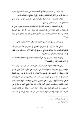 -١١٦-
‫ﻓﺈﺫﺍ‬‫ﻧﻈﺮﺕ‬‫ﰲ‬‫ﻛﻠﻴﺔ‬‫ﺷﺮﻋﻴﺔ‬‫ﻓﺘﺄﻣﻠﻬﺎ‬‫ﲡﺪﻫﺎ‬‫ﺣﺎﻣﻠﺔ‬‫ﻋﻠﻰ‬،‫ﺍﻟﺘﻮﺳﻂ‬‫ﻓﺈﻥ‬‫ﺭﺃﻳﺖ‬‫ﻣﻴﻼ‬
‫ﺇﱃ‬‫ﺟﻬﺔ‬‫ﻃﺮﻑ‬‫ﻣﻦ‬،‫ﺍﻷﻃﺮﺍﻑ‬‫ﻓﺬﻟﻚ‬‫ﰲ‬‫ﻣﻘﺎﺑﻠﺔ‬‫ﻭﺍﻗﻊ‬‫ﺃﻭ‬‫ﻣﺘﻮﻗﻊ‬‫ﰲ‬‫ﺍﻟﻄﺮﻑ‬‫ﺍﻵﺧﺮ‬.
‫ﻓﻄﺮﻑ‬‫ﺍﻟﺘﺸﺪﻳﺪ‬-‫ﻭﻋﺎﻣﺔ‬‫ﻣﺎ‬‫ﻳ‬‫ﻜﻮﻥ‬‫ﰲ‬‫ﺍﻟﺘﺨﻮﻳﻒ‬‫ﻭﺍﻟﺘﺮﻫﻴﺐ‬‫ﻭﺍﻟﺰﺟﺮ‬-‫ﻳﺆﺗﻰ‬‫ﺑﻪ‬‫ﰲ‬
‫ﻣﻘﺎﺑﻠﺔ‬‫ﻣﻦ‬‫ﻏﻠﺐ‬‫ﻋﻠﻴﻪ‬‫ﺍﻻﳓﻼﻝ‬‫ﰲ‬‫ﺍﻟﺪﻳﻦ‬.
‫ﻭﻃﺮﻑ‬‫ﺍﻟﺘﺨﻔﻴﻒ‬-‫ﻭﻋﺎﻣﺔ‬‫ﻣﺎ‬‫ﻳﻜﻮﻥ‬‫ﰲ‬‫ﺍﻟﺘﺮﺟﻴﺔ‬‫ﻭﺍﻟﺘﺮﻏﻴﺐ‬‫ﻭﺍﻟﺘﺮﺧﻴﺺ‬-‫ﻳﺆﺗﻰ‬‫ﺑﻪ‬
‫ﰲ‬‫ﻣﻘﺎﺑﻠﺔ‬‫ﻣﻦ‬‫ﻏﻠﺐ‬‫ﻋﻠﻴﻪ‬‫ﺍﳊﺮﺝ‬‫ﰲ‬،‫ﺍﻟﺘﺸﺪﻳﺪ‬‫ﻓﺈﺫﺍ‬‫ﱂ‬‫ﻳﻜﻦ‬‫ﻫﺬﺍ‬‫ﻭﻻ‬‫ﺫﺍﻙ‬‫ﺭﺃﻳﺖ‬‫ﺍﻟﺘﻮﺳﻂ‬
،‫ﻻﺋﺤﺎ‬‫ﻭﻣﺴﻠﻚ‬‫ﺍﻻﻋﺘﺪﺍﻝ‬،‫ﻭﺍﺿﺤﺎ‬‫ﻭﻫﻮ‬‫ﺍﻷﺻﻞ‬‫ﺍﻟﺬﻱ‬‫ﻳﺮﺟﻊ‬‫ﺇﻟﻴﻪ‬‫ﻭﺍﳌﻌﻘﻞ‬‫ﺍﻟﺬﻱ‬‫ﻳﻠﺠﺄ‬
‫ﺇﻟﻴﻪ‬")١(
.
‫ﻓﻘﺎﻝ‬ ،‫ﺍﺳﺘﺜﻨﺎﺋﻴﺔ‬ ‫ﳊﺎﻟﺔ‬ ‫ﻋﻼﺝ‬ ‫ﺑﺄﻧﻪ‬ ‫ﺍﳉﻠﻴﻠﺔ‬ ‫ﺍﻟﻮﺟﻬﺔ‬ ‫ﻫﺬﻩ‬ ‫ﻣﺎﻝ‬ ‫ﻣﻦ‬ ‫ﻋﺬﺭ‬ ‫ﻦ‬‫ﻴ‬‫ﺑ‬ ‫ﰒ‬:
"‫ﻭﻋﻠﻰ‬‫ﻫﺬﺍ‬‫ﺇﺫﺍ‬‫ﺭﺃﻳﺖ‬‫ﰲ‬‫ﺍﻟﻨﻘﻞ‬‫ﻣﻦ‬‫ﺍﳌﻌﺘﱪﻳﻦ‬‫ﰲ‬‫ﺍﻟﺪﻳﻦ‬‫ﻣﻦ‬‫ﻣﺎﻝ‬‫ﻋﻦ‬،‫ﺍﻟﺘﻮﺳﻂ‬
‫ﻓﺎﻋﻠﻢ‬‫ﺃﻥ‬‫ﺫﻟﻚ‬‫ﻣﺮﺍﻋﺎﺓ‬‫ﻣﻨﻪ‬‫ﻟﻄﺮﻑ‬‫ﻭﺍﻗﻊ‬‫ﺃﻭ‬‫ﻣﺘﻮﻗﻊ‬‫ﰲ‬‫ﺍﳉﻬﺔ‬،‫ﺍﻷﺧﺮﻯ‬‫ﻭﻋﻠﻴﻪ‬‫ﳚ‬‫ﺮﻱ‬‫ﺍﻟﻨﻈﺮ‬
‫ﰲ‬‫ﺍﻟﻮﺭﻉ‬‫ﻭﺍﻟﺰﻫﺪ‬،‫ﻭﺃﺷﺒﺎﻫﻬﻤﺎ‬‫ﻭﻣﺎ‬‫ﻗﺎﺑﻠﻬﺎ‬.
‫ﻭﺍﻟﺘﻮﺳﻂ‬‫ﻳﻌﺮﻑ‬،‫ﺑﺎﻟﺸﺮﻉ‬‫ﻭﻗﺪ‬‫ﻳﻌﺮﻑ‬،‫ﺑﺎﻟﻌﻮﺍﺋﺪ‬‫ﻭﻣﺎ‬‫ﻳﺸﻬﺪ‬‫ﺑﻪ‬‫ﻣﻌﻈﻢ‬‫ﺍﻟﻌﻘﻼﺀ‬‫ﻛﻤﺎ‬
‫ﰲ‬‫ﺍﻹﺳﺮﺍﻑ‬‫ﻭﺍﻹﻗﺘﺎﺭ‬‫ﰲ‬‫ﺍﻟﻨﻔﻘﺎﺕ‬")٢(
.
‫ﻳﻜﻮﻥ‬ ‫ﲝﻴﺚ‬ ،‫ﺍﻟﻮﺳﻄﻰ‬ ‫ﺍﻟﻨﻈﺮﺓ‬ ‫ﻋﻠﻰ‬ ‫ﻳﻘﻮﻡ‬ ‫ﻭﺃﻥ‬ ‫ﺑﺪ‬ ‫ﻻ‬ ‫ﺘﻬﺪ‬‫ﺍ‬ ‫ﻓﺈﻓﺘﺎﺀ‬ ‫ﻫﺬﺍ‬ ‫ﻭﻋﻠﻰ‬‫ﻫﺬﺍ‬
‫ﺍﻻﺟﺘﻬﺎﺩﻳﺔ‬ ‫ﺍﻟﻀﻮﺍﺑﻂ‬ ‫ﻭﻭﻓﻖ‬ ،‫ﻣﻨﻬﺠﻪ‬‫ﺇﺻﺪﺍﺭ‬ ‫ﻋﻠﻰ‬ ‫ﺍ‬‫ﺭ‬‫ﻗﺎﺩ‬ ‫ﻳﻜﻮﻥ‬ ‫ﺣﱴ‬ ،‫ﺫﻛﺮﻫﺎ‬ ‫ﺍﻟﺴﺎﺑﻖ‬
‫ﺍﻟﻨﻈﺮﺓ‬ ‫ﻭﻫﺬﻩ‬ ،‫ﺗﻔﺮﻳﻂ‬ ‫ﻭﻻ‬ ‫ﺇﻓﺮﺍﻁ‬ ‫ﻻ‬ ،‫ﻭﺍﻻﻋﺘﺪﺍﻝ‬ ‫ﺍﻟﺘﻮﺳﻂ‬ ‫ﻋﻠﻰ‬ ‫ﺍﻷﺳﺎﺱ‬ ‫ﰲ‬ ‫ﻣﺮﺗﻜﺰﺓ‬ ‫ﻓﺘﺎﻭﻯ‬
‫ﻧﺘﺎﺝ‬ ‫ﺍﻟﻔﺘﻮﻯ‬ ‫ﻓﻮﺳﻄﻴﺔ‬ ،‫ﻓﺘﺎﻭﻯ‬ ‫ﻣﻦ‬ ‫ﻋﻨﻪ‬ ‫ﻳﺼﺪﺭ‬ ‫ﻭﻓﻴﻤﺎ‬ ،‫ﺍﳌﻨﻬﺞ‬ ‫ﰲ‬ ‫ﺗﺘﻮﻓﺮ‬ ‫ﻭﺃﻥ‬ ‫ﺑﺪ‬ ‫ﻻ‬ ‫ﺍﻟﻮﺳﻄﻴﺔ‬
‫ﺍﻟﺘﻮﻓﻴﻖ‬ ‫ﺗﻌﲏ‬ ‫ﻻ‬ ‫ﻭﻫﻲ‬ ،‫ﺍﳌﻨﻬﺞ‬ ‫ﻟﻮﺳﻄﻴﺔ‬ ‫ﻃﺒﻴﻌﻲ‬‫ﻣ‬ ‫ﻭﺇﺣﺪﺍﺙ‬ ،‫ﻭﺍﻟﺘﻠﻔﻴﻖ‬‫ﻳﻼﺋﻢ‬ ‫ﺟﺪﻳﺪ‬ ‫ﻨﻬﺞ‬
‫ﻳﻘﺎﻝ‬ ‫ﻛﻤﺎ‬ ‫ﺍﻟﻌﺼﺮ‬ ‫ﻭﻣﺘﻄﻠﺒﺎﺕ‬ ‫ﺍﳌﻜﻠﻔﲔ‬ ‫ﺃﻫﻮﺍﺀ‬!‫ﻋﻦ‬ ‫ﻳﻜﻮﻥ‬ ‫ﻣﺎ‬ ‫ﺃﺑﻌﺪ‬ ‫ﺍﳌﻨﻬﺞ‬ ‫ﻫﺬﺍ‬ ‫ﻷﻥ‬ ‫؛‬
‫ﺍﻟﺴﺎﺑﻖ‬ ‫ﺍﻹﻓﺘﺎﺀ‬ ‫ﻭﻣﺮﺗﻜﺰﺍﺕ‬ ‫ﺃﺳﺲ‬ ‫ﺍﻋﺘﺒﺎﺭ‬ ‫ﻭﳝﻜﻦ‬ ،‫ﺳﺒﻖ‬ ‫ﻓﻴﻤﺎ‬ ‫ﺫﻟﻚ‬ ‫ﺗﺒﲔ‬ ‫ﻭﻗﺪ‬ ،‫ﺍﻟﻮﺳﻄﻴﺔ‬
،‫ﺍﻟﺘﺸﺪﻳﺪ‬ ‫ﰲ‬ ‫ﺇﻓﺮﺍﻁ‬ ‫ﺑﺪﻭﻥ‬ ،‫ﺍﻟﻮﺳﻂ‬ ‫ﻋﻠﻰ‬ ‫ﳏﻤﻮﻟﺔ‬ ‫ﻓﺘﺎﻭﻯ‬ ‫ﻹﺻﺪﺍﺭ‬ ‫ﺎ‬‫ﺠ‬‫ﻣﻨﻬ‬ ‫ﻛﻠﻬﺎ‬ ‫ﺫﻛﺮﻫﺎ‬
)١(‫ﺍﻟﺴﺎﺑﻖ‬ ‫ﺍﳌﺮﺟﻊ‬٢/١٦٧-١٦٨.
)٢(‫ﺍﻟﺴﺎﺑﻖ‬ ‫ﺍﳌﺮﺟﻊ‬.
 