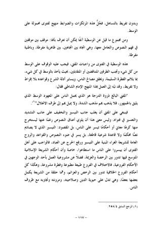 -١١٧-
‫ﺠ‬‫ﻓ‬ ،‫ﺑﺎﻟﺘﺴﺎﻫﻞ‬ ‫ﺗﻔﺮﻳﻂ‬ ‫ﻭﺑﺪﻭﻥ‬‫ﻋﻠﻰ‬ ‫ﳏﻤﻮﻟﺔ‬ ‫ﻟﻔﺘﻮﻯ‬ ‫ﻣﻨﻬﺞ‬ ‫ﻭﺍﻟﻀﻮﺍﺑﻂ‬ ‫ﺍﳌﺮﺗﻜﺰﺍﺕ‬ ‫ﻫﺬﻩ‬ ‫ﱡ‬‫ﻞ‬
‫ﺍﻟﻮﺳﻂ‬.
‫ﺎ‬‫ﺑﺄ‬ ‫ﺗﻌﺮﻑ‬ ‫ﺃﻥ‬ ‫ﳝﻜﻦ‬ ‫ﹰﺎ‬‫ﻔ‬‫ﺁﻧ‬ ‫ﺍﻟﻮﺳﻄﻴﺔ‬ ‫ﻋﻦ‬ ‫ﻗﻴﻞ‬ ‫ﻣﺎ‬ ‫ﳎﻤﻮﻉ‬ ‫ﻭﻣﻦ‬:‫ﻣﻮﻗﻔﲔ‬ ‫ﺑﲔ‬ ‫ﻣﻮﻗﻒ‬
‫ﻭﺑﺎﻃﻨﻴﺔ‬ ،‫ﻣﻔﺮﻃﺔ‬ ‫ﻇﺎﻫﺮﻳﺔ‬ ‫ﺑﲔ‬ ،‫ﺍﲡﺎﻫﲔ‬ ‫ﺑﲔ‬ ‫ﺍﲡﺎﻩ‬ ‫ﻭﻫﻲ‬ ،‫ﻣﻌﻬﺎ‬ ‫ﻭﺍﻟﺘﻌﺎﻣﻞ‬ ‫ﺍﻟﻨﺼﻮﺹ‬ ‫ﻓﻬﻢ‬ ‫ﰲ‬
‫ﻣﻔﺮﻃﺔ‬.
‫ﻓﻴﺠﺐ‬ ،‫ﺍﳌﻔﱵ‬ ‫ﻭﺍﺟﺒﺎﺕ‬ ‫ﻣﻦ‬ ‫ﺍﻟﻔﺘﻮﻯ‬ ‫ﰲ‬ ‫ﺍﻟﻮﺳﻄﻴﺔ‬ ‫ﻫﺬﻩ‬‫ﺍﻟﻮﺳﻂ‬ ‫ﻋﻠﻰ‬ ‫ﺍﻟﻮﻗﻮﻑ‬ ‫ﻋﻠﻴﻪ‬
،‫ﺷﻲﺀ‬ ‫ﻛﻞ‬ ‫ﰲ‬ ‫ﺑﺎﻟﻮﺳﻂ‬ ‫ﻳﺄﺧﺬ‬ ‫ﲝﻴﺚ‬ ،‫ﺍﳌﺘﻘﺎﺑﻠﲔ‬ ‫ﺃﻭ‬ ‫ﺍﳌﺘﻨﺎﻗﻀﲔ‬ ‫ﺍﻟﻄﺮﻓﲔ‬ ‫ﻭﲡﻨﺐ‬ ‫ﺷﻲﺀ‬ ‫ﻛﻞ‬ ‫ﻣﻦ‬
‫ﺇﻓﺮﺍﻁ‬ ‫ﺑﻼ‬ ‫ﻭﻗﻮﺍﻋﺪﻩ‬ ‫ﺍﻟﺸﺮﻉ‬ ‫ﺃﺩﻟﺔ‬ ‫ﻭﻳﺴﺎﻳﺮ‬ ،‫ﺍﻟﻨﺎﺱ‬ ‫ﻣﺼﺎﱀ‬ ‫ﻭﳛﻘﻖ‬ ،‫ﺍﻟﺴﻠﻴﻤﺔ‬ ‫ﺍﻟﻔﻄﺮﺓ‬ ‫ﻳﻼﺋﻢ‬ ‫ﲟﺎ‬
‫ﻓﻘﺎﻝ‬ ‫ﺍﻟﺸﺎﻃﱯ‬ ‫ﺍﻹﻣﺎﻡ‬ ‫ﺍﳌﻨﻬﺞ‬ ‫ﺬﺍ‬ ‫ﺍﻟﻌﻤﻞ‬ ‫ﺇﱃ‬ ‫ﻪ‬‫ﺒ‬‫ﻧ‬ ‫ﻭﻗﺪ‬ ،‫ﺗﻔﺮﻳﻂ‬ ‫ﻭﻻ‬:
"‫ﺍﻟﺒ‬ ‫ﺍﳌﻔﱵ‬‫ﺍﻟﺬﻱ‬ ‫ﺍﻟﻮﺳﻂ‬ ‫ﺍﳌﻌﻬﻮﺩ‬ ‫ﻋﻠﻰ‬ ‫ﺍﻟﻨﺎﺱ‬ ‫ﳛﻤﻞ‬ ‫ﺍﻟﺬﻱ‬ ‫ﻫﻮ‬ ‫ﺍﻟﺪﺭﺟﺔ‬ ‫ﺫﺭﻭﺓ‬ ‫ﺎﻟﻎ‬
‫ﺍﻻﳓﻼﻝ‬ ‫ﻃﺮﻑ‬ ‫ﺇﱃ‬ ‫ﻢ‬ ‫ﳝﻴﻞ‬ ‫ﻭﻻ‬ ،‫ﺍﻟﺸﺪﺓ‬ ‫ﻣﺬﻫﺐ‬ ‫ﻢ‬ ‫ﻳﺬﻫﺐ‬ ‫ﻓﻼ‬ ،‫ﺑﺎﳉﻤﻬﻮﺭ‬ ‫ﻳﻠﻴﻖ‬")١(
.
‫ﺍﻟﺘﺸﺪﻳﺪ‬ ‫ﺟﺎﻧﺐ‬ ‫ﻋﻠﻰ‬ ‫ﻭﺍﻟﺘﺨﻔﻴﻒ‬ ‫ﺍﻟﺘﻴﺴﲑ‬ ‫ﺟﺎﻧﺐ‬ ‫ﻳﻐﻠﺐ‬ ‫ﺃﻥ‬ ‫ﺍﳌﻔﱵ‬ ‫ﻋﻠﻰ‬ ‫ﻓﻴﻨﺒﻐﻲ‬
‫ﻤ‬‫ﺭﻏ‬ ‫ﺍﻟﻨﺼﻮﺹ‬ ‫ﺃﻋﻨﺎﻕ‬ ‫ﻳﻠﻮﻱ‬ ‫ﺃﻥ‬ ‫ﻫﺬﺍ‬ ‫ﻣﻌﲎ‬ ‫ﻭﻟﻴﺲ‬ ،‫ﻓﺘﻮﺍﻩ‬ ‫ﰲ‬ ‫ﻭﺍﻟﺘﻌﺴﲑ‬‫ﻟﻴﺴﺘﺨﺮﺝ‬ ‫ﻋﻨﻬﺎ‬ ‫ﺎ‬
‫ﺍﳌﻘﺼﻮﺩ‬ ‫ﺑﻞ‬ ،‫ﺍﻟﻨﺎﺱ‬ ‫ﻋﻠﻰ‬ ‫ﺗﻴﺴﺮ‬ ‫ﺎ‬‫ﻣ‬‫ﺃﺣﻜﺎ‬ ‫ﺃﻭ‬ ‫ﻣﻌﺎﱐ‬ ‫ﺎ‬‫ﻫ‬‫ﻛﺮ‬ ‫ﻣﻨﻬﺎ‬:‫ﻳﺼﺎﺩﻡ‬ ‫ﻻ‬ ‫ﺍﻟﺬﻱ‬ ‫ﺍﻟﺘﻴﺴﲑ‬
‫ﺎ‬‫ﺼ‬‫ﻧ‬‫ﻭﺍﻟﺮﻭﺡ‬ ‫ﻭﺍﻟﻘﻮﺍﻋﺪ‬ ‫ﺍﻟﻨﺼﻮﺹ‬ ‫ﺿﻮﺀ‬ ‫ﰲ‬ ‫ﻳﺴﺮ‬ ‫ﺑﻞ‬ ،‫ﻗﺎﻃﻌﺔ‬ ‫ﺷﺮﻋﻴﺔ‬ ‫ﻗﺎﻋﺪﺓ‬ ‫ﻭﻻ‬ ‫ﺎ‬‫ﻤ‬‫ﳏﻜ‬
‫ﺃﻫﻞ‬ ‫ﻋﻠﻰ‬ ‫ﻓﺎﻟﻮﺍﺟﺐ‬ ،‫ﺍﻟﻌﺒﺎﺩ‬ ‫ﻋﻦ‬ ‫ﺍﳊﺮﺝ‬ ‫ﻭﺭﻓﻊ‬ ‫ﺍﻟﺘﻴﺴﲑ‬ ‫ﻋﻠﻰ‬ ‫ﺍﳌﺒﻨﻴﺔ‬ ‫ﺍﻟﻐﺮﺍﺀ‬ ‫ﻟﻠﺸﺮﻳﻌﺔ‬ ‫ﺍﻟﻌﺎﻣﺔ‬
‫ﺃﻥ‬ ‫ﺍﻟﻔﺘﻮﻯ‬‫ﺍﻹﺳﻼﻣﻴﺔ‬ ‫ﺍﻟﺸﺮﻳﻌﺔ‬ ‫ﺃﺣﻜﺎﻡ‬ ‫ﻭﺃﻥ‬ ‫ﺧﺎﺻﺔ‬ ،‫ﺍﺳﺘﻄﺎﻋﻮﺍ‬ ‫ﻣﺎ‬ ‫ﺍﻟﻨﺎﺱ‬ ‫ﻋﻠﻰ‬ ‫ﻳﻴﺴﺮﻭﺍ‬
‫ﰲ‬ ‫ﺍﻟﻮﺟﻬﲔ‬ ‫ﺑﺄﺣﺪ‬ ‫ﺍﻟﻌﻤﻞ‬ ‫ﻣﺸﺮﻭﻋﻴﺔ‬ ‫ﻋﻦ‬ ‫ﹰ‬‫ﻼ‬‫ﻓﻀ‬ ،‫ﻭﺍﻟﻌﺰﳝﺔ‬ ‫ﺍﻟﺮﺧﺼﺔ‬ ‫ﺑﲔ‬ ‫ﺗﺪﻭﺭ‬ ‫ﻓﻴﻬﺎ‬ ‫ﺍﳌﺘﻮﺳﻊ‬
‫ﺍﻟﻔﺮﻭﻉ‬ ‫ﰲ‬ ‫ﻓﺎﻻﺧﺘﻼﻑ‬ ،‫ﺍﻟﻔﺮﻭﻋﻴﺔ‬ ‫ﺍﻷﺣﻜﺎﻡ‬‫ﻛﻞ‬ ‫ﻭﻫﻜﺬﺍ‬ ،‫ﻣﺸﺮﻭﻋﺔ‬ ‫ﻭﻓﻄﺮﺓ‬ ‫ﻣﻄﺒﻮﻋﺔ‬ ‫ﻃﺒﻴﻌﺔ‬
‫ﻭﺍﻟﻌ‬ ‫ﺍﻟﺮﺧﺺ‬ ‫ﺑﲔ‬ ‫ﺗﺪﻭﺭ‬ ‫ﺍﳋﻼﻓﻴﺔ‬ ‫ﺍﻟﻔﺮﻭﻉ‬ ‫ﺃﺣﻜﺎﻡ‬‫ﻳﻜﻤﻞ‬ ‫ﺍﻟﺸﺮﻳﻌﺔ‬ ‫ﻣﻦ‬ ‫ﺣﻠﻘﺔ‬ ‫ﻭﳘﺎ‬ ،‫ﺰﺍﺋﻢ‬
‫ﻇﺮﻭﻑ‬ ‫ﻣﻊ‬ ‫ﻭﲡﺎﻭﺑﻪ‬ ‫ﻭﻣﺮﻭﻧﺘﻪ‬ ،‫ﻭﺻﻼﺣﻴﺘﻪ‬ ‫ﺍﻟﺪﻳﻦ‬ ‫ﺣﻴﻮﻳﺔ‬ ‫ﻋﻠﻰ‬ ‫ﺗﺪﻝ‬ ‫ﻭﻫﻲ‬ ،‫ﺎ‬‫ﻀ‬‫ﺑﻌ‬ ‫ﺑﻌﻀﻬﺎ‬
‫ﺍﻟﻨﺎﺱ‬.
)١(‫ﺍﻟﺴﺎﺑﻖ‬ ‫ﺍﳌﺮﺟﻊ‬٤/٢٥٨.
 