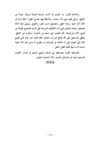 -١١٨-
‫ﺍﻟﻘﻮﻝ‬ ‫ﻭﺧﻼﺻﺔ‬:‫ﻋﻦ‬ ‫ﹰ‬‫ﺓ‬‫ﺑﻌﻴﺪ‬ ،‫ﺎ‬‫ﻴ‬‫ﺷﺮﻋ‬ ‫ﹰ‬‫ﻼ‬‫ﺗﺄﺻﻴ‬ ‫ﻣﺆﺻﻠﺔ‬ ‫ﻛﺎﻧﺖ‬ ‫ﺇﺫﺍ‬ ‫ﺍﻟﻔﺘﻮﻯ‬ ‫ﺇﻥ‬
‫ﺍﳋﻠﻖ؛‬ ‫ﻣﺼﺎﱀ‬ ‫ﻓﻴﻬﺎ‬ ‫ﹰﺎ‬‫ﻈ‬‫ﻭﻣﻼﺣ‬ ،‫ﺳﺒﺤﺎﻧﻪ‬ ‫ﺍﷲ‬ ‫ﺭﺿﻰ‬ ‫ﻓﻴﻬﺎ‬ ‫ﻰ‬‫ﻋ‬‫ﻣﺮﺍ‬ ،‫ﺍﻟﺘﻨﻄﻊ‬=‫ﰲ‬ ‫ﺗﺘﺮﻙ‬ ‫ﺎ‬‫ﻓﺈ‬
‫ﺍ‬‫ﺍﻷﻣﺔ‬ ‫ﺻﻠﺔ‬ ‫ﻭﺗﻮﺛﻴﻖ‬ ،‫ﺘﻤﻊ‬‫ﻭﺍ‬ ‫ﻟﻠﻔﺮﺩ‬ ‫ﺍﳌﺴﺎﺭ‬ ‫ﻭﺗﺼﺤﻴﺢ‬ ،‫ﺍﳉﻬﻞ‬ ‫ﺑﺈﺯﺍﻟﺔ‬ ،‫ﻃﻴﺒﺔ‬ ‫ﺍ‬‫ﺭ‬‫ﺁﺛﺎ‬ ‫ﻷﻣﺔ‬
‫ﻋﻦ‬ ‫ﹰ‬‫ﻼ‬‫ﻓﻀ‬ ،‫ﺍﻟﺼﺤﻴﺢ‬ ‫ﺍﻟﻮﺟﻪ‬ ‫ﻋﻠﻰ‬ ‫ﺍﻟﺸﺮﻋﻴﺔ‬ ‫ﺍﻟﺘﻜﺎﻟﻴﻒ‬ ‫ﺃﺩﺍﺀ‬ ‫ﻋﻠﻰ‬ ‫ﺍﳌﺴﻠﻤﲔ‬ ‫ﻭﺇﻋﺎﻧﺔ‬ ،‫ﺑﻌﻠﻤﺎﺋﻬﺎ‬
،‫ﺍﻟﺘﻨﻄﻊ‬ ‫ﻋﻦ‬ ‫ﻭﺗﺘﺠﺮﺩ‬ ،‫ﺍﻟﺸﺬﻭﺫ‬ ‫ﻣﻦ‬ ‫ﺗﺴﻠﻢ‬ ‫ﺍﻟﱵ‬ ‫ﺍﻟﻔﺘﻮﻯ‬ ‫ﻷﻥ‬ ‫ﻭﺗﻮﺣﻴﺪﻫﺎ؛‬ ‫ﺍﻷﻣﺔ‬ ‫ﲡﻤﻴﻊ‬
‫ﺗﻮ‬ ‫ﺎ‬‫ﺃ‬ ‫ﻋﻠﻰ‬ ‫ﻟﻠﻤﺴﺘﻔﱵ‬ ‫ﻭﺗﻌﻄﻰ‬‫ﲡﻤﻴﻊ‬ ‫ﻋﻠﻰ‬ ‫ﻋﻮﻥ‬ ‫ﺧﲑ‬ ‫ﺗﻜﻮﻥ‬ ‫ﺎ‬‫ﻓﺈ‬ ‫ﺍﻟﻌﺎﳌﲔ؛‬ ‫ﺭﺏ‬ ‫ﻋﻦ‬ ‫ﻗﻴﻊ‬
‫ﻃﺒﻴﻌﺔ‬ ‫ﻷﻧﻪ‬ ،‫ﻋﻨﻪ‬ ‫ﻣﻨﺎﺹ‬ ‫ﻻ‬ ‫ﻓﻄﺮﻱ‬ ‫ﺃﻣﺮ‬ ‫ﺍﻟﻔﺮﻋﻴﺎﺕ‬ ‫ﰲ‬ ‫ﺍﳋﻼﻑ‬ ‫ﺃﻥ‬ ‫ﻋﻠﻰ‬ ‫ﺃﲨﻌﺖ‬ ‫ﺍﻟﱵ‬ ‫ﺍﻷﻣﺔ‬
‫ﻭﺍﻟﻨﻘﻞ‬ ‫ﺍﻟﻌﻘﻞ‬ ‫ﲝﻜﻢ‬ ‫ﻣﻨﻬﺎ‬ ‫ﺑﺪ‬ ‫ﻻ‬ ‫ﺇﻧﺴﺎﻧﻴﺔ‬.
‫ﺍﻟﻔﺘﺎﻭﻯ‬ ‫ﺇﺻﺪﺍﺭ‬ ‫ﰲ‬ ‫ﺍﻟﺴﻠﻴﻢ‬ ‫ﻭﺍﳌﻨﻬﺞ‬ ‫ﺍﻟﻨﻤﻂ‬ ‫ﻫﻲ‬ ‫ﺑﻀﻮﺍﺑﻄﻬﺎ‬ ‫ﺍﳌﻘﺮﺭﺓ‬ ‫ﻓﺎﻟﻮﺳﻄﻴﺔ‬
‫ﺍﻟﺘﺴﺎﻫﻞ‬ ‫ﻋﻦ‬ ‫ﺍ‬‫ﺪ‬‫ﺑﻌﻴ‬ ،‫ﺍﻟﺸﺮﻋﻴﺔ‬‫ﺍﻟﺒﻐﻴﺾ‬ ‫ﺍﻟﺘﺸﺪﻳﺪ‬ ‫ﻭﻛﺬﺍ‬ ،‫ﺍﳌﺬﻣﻮﻡ‬.

 