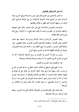 -١١٩-
‫ﻓﻨﻘﻮﻝ‬ ‫ﺍﻟﺘﺴﺎﻫﻞ‬ ‫ﻋﻦ‬ ‫ﺃﻣﺎ‬:
‫ﻭﻫﺬﻩ‬ ،‫ﺍﳊﺮﺝ‬ ‫ﻭﺭﻓﻊ‬ ‫ﻭﺍﻟﺴﻤﺎﺣﺔ‬ ‫ﺍﻟﻴﺴﺮ‬ ‫ﻋﻠﻰ‬ ‫ﻗﺎﺋﻢ‬ ‫ﲰﺎﻭﻱ‬ ‫ﺩﻳﻦ‬ ‫ﺍﻹﺳﻼﻣﻲ‬ ‫ﺍﻟﺪﻳﻦ‬ ‫ﺇﻥ‬
‫ﺍﻟﺬﻱ‬ ‫ﺍﻟﻮﺍﺿﺢ‬ ‫ﺎ‬‫ﻋﻨﻮﺍ‬ ‫ﻫﻲ‬ ‫ﺑﻞ‬ ،‫ﺍﻹﺳﻼﻣﻴﺔ‬ ‫ﺍﻟﺸﺮﻳﻌﺔ‬ ‫ﲰﺎﺕ‬ ‫ﺃﻭﺿﺢ‬ ‫ﻣﻦ‬ ‫ﺗﻌﺘﱪ‬ ‫ﺍﻟﺴﻤﺎﺕ‬
‫ﻭﻋﻈﻤﺘﻬﺎ‬ ‫ﲜﻼﳍﺎ‬ ‫ﺑﻪ‬ ‫ﺗﻈﻬﺮ‬ ‫ﺍﻟﺬﻱ‬ ‫ﺍﳌﺸﺮﻕ‬ ‫ﻭﻭﺟﻬﻬﺎ‬ ،‫ﺑﻪ‬ ‫ﺗﻌﺮﻑ‬.
‫ﻭﺍﻟﺸﻮ‬‫ﺍﻧﺘﻬﺎﺟﻬﺎ‬ ‫ﻋﻠﻰ‬ ‫ﻭﲢﺚ‬ ،‫ﺍﳌﺒﺎﺩﺉ‬ ‫ﻫﺬﻩ‬ ‫ﺗﻘﺮﺭ‬ ‫ﺍﻟﱵ‬ ‫ﻭﺍﻷﺣﺪﺍﺙ‬ ‫ﻭﺍﻟﻨﺼﻮﺹ‬ ‫ﺍﻫﺪ‬
‫ﺍﳌﻔﱵ؛‬ ‫ﻋﻠﻴﻪ‬ ‫ﻳﻜﻮﻥ‬ ‫ﺃﻥ‬ ‫ﳚﺐ‬ ‫ﻭﻣﺎ‬ ‫ﺍﻟﻔﺘﻮﻯ‬ ‫ﺃﻣﺮ‬ ‫ﰲ‬ ‫ﺧﺎﺻﺔ‬ ‫ﻭﺍﺗﺒﺎﻋﻬﺎ‬=‫ﺃﻛﺜﺮﻫﺎ‬ ‫ﻣﺎ‬!‫ﺛﺎﺑﺘﺔ‬ ‫ﻭﻫﻲ‬ ،
‫ﺍﻟﻌﻘﻼﺀ‬ ‫ﻛﺎﻓﺔ‬ ‫ﻟﺪﻯ‬ ‫ﻣﻘﺮﺭﺓ‬.
‫ﻋﻠﻤﺎﺀ‬ ‫ﻣﻨﻬﺎ‬ ‫ﺍﺳﺘﻨﺒﻂ‬ ‫ﻗﺪ‬ ‫ﻭﻳﺴﺮﻩ‬ ‫ﺍﻹﺳﻼﻡ‬ ‫ﲰﺎﺣﺔ‬ ‫ﰲ‬ ‫ﺍﻟﻮﺍﺭﺩﺓ‬ ‫ﺍﻟﻨﺼﻮﺹ‬ ‫ﻭﻫﺬﻩ‬
‫ﻭﺟﻌﻠﻮﻫ‬ ،‫ﺍﻟﻘﻮﺍﻋﺪ‬ ‫ﺑﻌﺾ‬ ‫ﺍﻷﺻﻮﻝ‬‫ﻣﺜﻞ‬ ،‫ﺘﻬﺪﻳﻦ‬‫ﺍ‬ ‫ﻋﻤﺪﺓ‬ ‫ﻫﻮ‬ ‫ﺍﻟﺬﻱ‬ ‫ﺍﻷﺻﻮﻝ‬ ‫ﻟﻌﻠﻢ‬ ‫ﻣﻌﺎﱂ‬ ‫ﺎ‬:
)‫ﺍﻟﺘﻴﺴﲑ‬ ‫ﲡﻠﺐ‬ ‫ﺍﳌﺸﻘﺔ‬(،)‫ﺍﶈﻈﻮﺭﺍﺕ‬ ‫ﺗﺒﻴﺢ‬ ‫ﺍﻟﻀﺮﻭﺭﺍﺕ‬(،)‫ﺍﻟﻀﺮﻭﺭﺓ‬ ‫ﻣﱰﻟﺔ‬ ‫ﺗﱰﻝ‬ ‫ﺍﳊﺎﺟﺔ‬(،
‫ﺍﳊﺮﺝ‬ ‫ﻭﺭﻓﻊ‬ ‫ﺍﻟﺘﻴﺴﲑ‬ ‫ﺇﱃ‬ ‫ﺍﻟﺪﺍﻋﻴﺔ‬ ‫ﺍﻟﻔﻘﻬﻴﺔ‬ ‫ﺍﻟﻘﻮﺍﻋﺪ‬ ‫ﻣﻦ‬ ‫ﻭﻏﲑﻫﺎ‬.
‫ﺃﻧﻪ‬ ‫ﻛﻤﺎ‬ ،‫ﺍﻹﺳﻼﻣﻴﺔ‬ ‫ﺍﻟﺸﺮﻳﻌﺔ‬ ‫ﺭﻭﺡ‬ ‫ﻣﻦ‬ ‫ﺍﻟﻔﺘﻮﻯ‬ ‫ﰲ‬ ‫ﺍﻟﺘﻴﺴﲑ‬ ‫ﺃﻥ‬ ‫ﺷﻚ‬ ‫ﻣﻦ‬ ‫ﻭﻟﻴﺲ‬
‫ﳐﺮﺝ‬‫ﻭﺿﻮﺍﺑﻄﻪ‬ ‫ﻭﻗﻮﺍﻋﺪﻩ‬ ‫ﺷﺮﻭﻃﻪ‬ ‫ﺭﻭﻋﻴﺖ‬ ‫ﻣﺎ‬ ‫ﺇﺫﺍ‬ ،‫ﻭﺍﻟﻀﻴﻖ‬ ‫ﺍﳊﺮﺝ‬ ‫ﳐﺎﺭﺝ‬ ‫ﻣﻦ‬.
‫ﲟﺒﺪﺇ‬ ‫ﻭﺍﳌﻘﺼﻮﺩ‬ ‫ﻫﺬﺍ؛‬)‫ﺍﻟﻔﺘﻮﻯ‬ ‫ﰲ‬ ‫ﺍﻟﺘﻴﺴﲑ‬:(
‫ﺍﻟﺸﺮﻉ‬ ‫ﰲ‬ ‫ﲣﻴﲑ‬ ‫ﻓﻴﻪ‬ ‫ﻭﻣﺎ‬ ،‫ﺍﻟﺘﻄﻮﻉ‬ ‫ﺃﻋﻤﺎﻝ‬ ‫ﳎﺎﻻﺕ‬ ‫ﰲ‬ ‫ﺍﳌﺴﺘﻔﱵ‬ ‫ﻳﻔﱵ‬ ‫ﺍﳌﻔﱵ‬ ‫ﺃﻥ‬ ‫ﻫﻮ‬
‫ﰲ‬ ‫ﺗﻌﻮﻗﻪ‬ ‫ﻗﺪ‬ ‫ﺍﻟﱵ‬ ‫ﻃﻮﻗﻪ‬ ‫ﻋﻦ‬ ‫ﺍﳋﺎﺭﺟﺔ‬ ‫ﺍﳌﺸﻘﺔ‬ ‫ﻋﻠﻴﻪ‬ ‫ﻳﺸﻖ‬ ‫ﻋﻤﺎ‬ ‫ﻭﻳﻨﻬﺎﻩ‬ ،‫ﺣﺎﻟﻪ‬ ‫ﻳﻨﺎﺳﺐ‬ ‫ﲟﺎ‬
‫ﺍﻟﻨﻬﺎ‬‫ﰲ‬ ‫ﺍﳌﻠﻞ‬ ‫ﻋﻠﻴﻪ‬ ‫ﺗﺪﺧﻞ‬ ‫ﺃﻭ‬ ،‫ﻭﻳﻜﺮﻫﻬﺎ‬ ‫ﺍﻟﻌﺒﺎﺩﺓ‬ ‫ﳝﻞ‬ ‫ﲡﻌﻠﻪ‬ ‫ﺃﻭ‬ ،‫ﺍ‬‫ﺭ‬‫ﳏﺴﻮ‬ ‫ﺎ‬‫ﻣ‬‫ﻣﻠﻮ‬ ‫ﻭﺗﻘﻌﺪﻩ‬ ،‫ﻳﺔ‬
‫ﺗﺮﻙ‬ ‫ﺃﻭ‬ ،‫ﺍﻟﻀﺮﻭﺭﺍﺕ‬ ‫ﻏﲑ‬ ‫ﰲ‬ ‫ﺍﶈﺮﻡ‬ ‫ﺑﺈﺑﺎﺣﺔ‬ ‫ﻳﻔﺘﻴﻪ‬ ‫ﺃﻥ‬ ‫ﺍﳌﻌﲎ‬ ‫ﻭﻟﻴﺲ‬ ،‫ﺃﺣﻮﺍﻟﻪ‬ ‫ﺃﻭ‬ ‫ﻣﺎﻟﻪ‬ ‫ﺃﻭ‬ ‫ﻧﻔﺴﻪ‬
‫ﻣﻦ‬ ‫ﺍﻻﳓﻼﻝ‬ ‫ﺇﱃ‬ ‫ﻳﺆﺩﻱ‬ ‫ﺫﻟﻚ‬ ‫ﻷﻥ‬ ‫ﺍﻟﻔﺎﺳﺪ؛‬ ‫ﺻﺤﺔ‬ ‫ﺃﻭ‬ ،‫ﺍﻟﺼﺤﻴﺢ‬ ‫ﻓﺴﺎﺩ‬ ‫ﺃﻭ‬ ،‫ﺍﻟﻮﺍﺟﺐ‬
‫ﺍﻟﺸﺮﻳﻌﺔ‬)١(
.
‫ﺃﻫﻞ‬ ‫ﺍﻋﺘﻤﺪ‬ ‫ﻭﻗﺪ‬‫ﻭﺟﻌﻠﻪ‬ ،‫ﺍﻟﺘﻴﺴﲑ‬ ‫ﻫﺬﺍ‬ ‫ﻋﻠﻰ‬ ‫ﺍﳊﺎﻛﻤﺔ‬ ‫ﺍﻟﻀﻮﺍﺑﻂ‬ ‫ﻣﻦ‬ ‫ﳎﻤﻮﻋﺔ‬ ‫ﺍﻟﻌﻠﻢ‬
‫ﺍﻟﻀﻮﺍﺑﻂ‬ ‫ﻫﺬﻩ‬ ‫ﻭﻣﻦ‬ ،‫ﺎ‬‫ﻴ‬‫ﺷﺮﻋ‬ ‫ﺍ‬‫ﱪ‬‫ﻣﻌﺘ‬:
)١(‫ﻳﻨﻈﺮ‬:‫ﺩ‬ ،‫ﺍﻹﻓﺘﺎﺀ‬ ‫ﻭﻣﻨﺎﻫﺞ‬ ‫ﺍﻟﻔﺘﻴﺎ‬.‫ﺹ‬ ،‫ﺍﻷﺷﻘﺮ‬ ‫ﺳﻠﻴﻤﺎﻥ‬ ‫ﳏﻤﺪ‬٤٣.
 