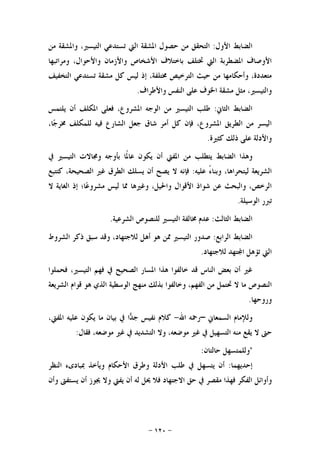 -١٢٠-
‫ﺍﻷﻭﻝ‬ ‫ﺍﻟﻀﺎﺑﻂ‬:‫ﻣﻦ‬ ‫ﻭﺍﳌﺸﻘﺔ‬ ،‫ﺍﻟﺘﻴﺴﲑ‬ ‫ﺗﺴﺘﺪﻋﻲ‬ ‫ﺍﻟﱵ‬ ‫ﺍﳌﺸﻘﺔ‬ ‫ﺣﺼﻮﻝ‬ ‫ﻣﻦ‬ ‫ﺍﻟﺘﺤﻘﻖ‬
‫ﻭﻣﺮﺍﺗﺒﻬﺎ‬ ،‫ﻭﺍﻷﺣﻮﺍﻝ‬ ‫ﻭﺍﻷﺯﻣﺎﻥ‬ ‫ﺍﻷﺷﺨﺎﺹ‬ ‫ﺑﺎﺧﺘﻼﻑ‬ ‫ﲣﺘﻠﻒ‬ ‫ﺍﻟﱵ‬ ‫ﺍﳌﻀﻄﺮﺑﺔ‬ ‫ﺍﻷﻭﺻﺎﻑ‬
‫ﺍﻟﺘ‬ ‫ﺣﻴﺚ‬ ‫ﻣﻦ‬ ‫ﻭﺃﺣﻜﺎﻣﻬﺎ‬ ،‫ﻣﺘﻌﺪﺩﺓ‬‫ﺍﻟﺘﺨﻔﻴﻒ‬ ‫ﺗﺴﺘﺪﻋﻲ‬ ‫ﻣﺸﻘﺔ‬ ‫ﻛﻞ‬ ‫ﻟﻴﺲ‬ ‫ﺇﺫ‬ ،‫ﳐﺘﻠﻔﺔ‬ ‫ﺮﺧﻴﺺ‬
‫ﻭﺍﻷﻃﺮﺍﻑ‬ ‫ﺍﻟﻨﻔﺲ‬ ‫ﻋﻠﻰ‬ ‫ﺍﳋﻮﻑ‬ ‫ﻣﺸﻘﺔ‬ ‫ﻣﺜﻞ‬ ،‫ﻭﺍﻟﺘﻴﺴﲑ‬.
‫ﺍﻟﺜﺎﱐ‬ ‫ﺍﻟﻀﺎﺑﻂ‬:‫ﻳﻠﺘﻤﺲ‬ ‫ﺃﻥ‬ ‫ﺍﳌﻜﻠﻒ‬ ‫ﻓﻌﻠﻰ‬ ،‫ﺍﳌﺸﺮﻭﻉ‬ ‫ﺍﻟﻮﺟﻪ‬ ‫ﻣﻦ‬ ‫ﺍﻟﺘﻴﺴﲑ‬ ‫ﻃﻠﺐ‬
،‫ﺎ‬‫ﺟ‬‫ﳐﺮ‬ ‫ﻟﻠﻤﻜﻠﻒ‬ ‫ﻓﻴﻪ‬ ‫ﺍﻟﺸﺎﺭﻉ‬ ‫ﺟﻌﻞ‬ ‫ﺷﺎﻕ‬ ‫ﺃﻣﺮ‬ ‫ﻛﻞ‬ ‫ﻓﺈﻥ‬ ،‫ﺍﳌﺸﺮﻭﻉ‬ ‫ﺍﻟﻄﺮﻳﻖ‬ ‫ﻣﻦ‬ ‫ﺍﻟﻴﺴﺮ‬
‫ﻛﺜﲑﺓ‬ ‫ﺫﻟﻚ‬ ‫ﻋﻠﻰ‬ ‫ﻭﺍﻷﺩﻟﺔ‬.
‫ﺍﻟﻀﺎ‬ ‫ﻭﻫﺬﺍ‬‫ﰲ‬ ‫ﺍﻟﺘﻴﺴﲑ‬ ‫ﻭﳎﺎﻻﺕ‬ ‫ﺑﺄﻭﺟﻪ‬ ‫ﹰﺎ‬‫ﳌ‬‫ﻋﺎ‬ ‫ﻳﻜﻮﻥ‬ ‫ﺃﻥ‬ ‫ﺍﳌﻔﱵ‬ ‫ﻣﻦ‬ ‫ﻳﺘﻄﻠﺐ‬ ‫ﺑﻂ‬
‫ﻋﻠﻴﻪ‬ ً‫ﺀ‬‫ﻭﺑﻨﺎ‬ ،‫ﻟﻴﺘﺤﺮﺍﻫﺎ‬ ‫ﺍﻟﺸﺮﻳﻌﺔ‬:‫ﻛﺘﺘﺒﻊ‬ ،‫ﺍﻟﺼﺤﻴﺤﺔ‬ ‫ﻏﲑ‬ ‫ﺍﻟﻄﺮﻕ‬ ‫ﻳﺴﻠﻚ‬ ‫ﺃﻥ‬ ‫ﻳﺼﺢ‬ ‫ﻻ‬ ‫ﻓﺈﻧﻪ‬
‫ﻻ‬ ‫ﺍﻟﻐﺎﻳﺔ‬ ‫ﺇﺫ‬ ‫ﺎ؛‬‫ﻋ‬‫ﻣﺸﺮﻭ‬ ‫ﻟﻴﺲ‬ ‫ﳑﺎ‬ ‫ﻭﻏﲑﻫﺎ‬ ،‫ﻭﺍﳊﻴﻞ‬ ‫ﺍﻷﻗﻮﺍﻝ‬ ‫ﺷﻮﺍﺫ‬ ‫ﻋﻦ‬ ‫ﻭﺍﻟﺒﺤﺚ‬ ،‫ﺍﻟﺮﺧﺺ‬
‫ﺍﻟﻮﺳﻴﻠﺔ‬ ‫ﺗﱪﺭ‬.
‫ﺍﻟﺜﺎﻟﺚ‬ ‫ﺍﻟﻀﺎﺑﻂ‬:‫ﺍﻟﺘﻴﺴﲑ‬ ‫ﳐﺎﻟﻔﺔ‬ ‫ﻋﺪﻡ‬‫ﺍﻟﺸﺮﻋﻴﺔ‬ ‫ﻟﻠﻨﺼﻮﺹ‬.
‫ﺍﻟﺮﺍﺑﻊ‬ ‫ﺍﻟﻀﺎﺑﻂ‬:‫ﺍﻟﺸﺮﻭﻁ‬ ‫ﺫﻛﺮ‬ ‫ﺳﺒﻖ‬ ‫ﻭﻗﺪ‬ ،‫ﻟﻼﺟﺘﻬﺎﺩ‬ ‫ﺃﻫﻞ‬ ‫ﻫﻮ‬ ‫ﳑﻦ‬ ‫ﺍﻟﺘﻴﺴﲑ‬ ‫ﺻﺪﻭﺭ‬
‫ﻟﻼﺟﺘﻬﺎﺩ‬ ‫ﺘﻬﺪ‬‫ﺍ‬ ‫ﺗﺆﻫﻞ‬ ‫ﺍﻟﱵ‬.
‫ﻓﺤﻤﻠﻮﺍ‬ ،‫ﺍﻟﺘﻴﺴﲑ‬ ‫ﻓﻬﻢ‬ ‫ﰲ‬ ‫ﺍﻟﺼﺤﻴﺢ‬ ‫ﺍﳌﺴﺎﺭ‬ ‫ﻫﺬﺍ‬ ‫ﺧﺎﻟﻔﻮﺍ‬ ‫ﻗﺪ‬ ‫ﺍﻟﻨﺎﺱ‬ ‫ﺑﻌﺾ‬ ‫ﺃﻥ‬ ‫ﻏﲑ‬
‫ﻻ‬ ‫ﻣﺎ‬ ‫ﺍﻟﻨﺼﻮﺹ‬‫ﺍﻟﺸﺮﻳﻌ‬ ‫ﻗﻮﺍﻡ‬ ‫ﻫﻮ‬ ‫ﺍﻟﺬﻱ‬ ‫ﺍﻟﻮﺳﻄﻴﺔ‬ ‫ﻣﻨﻬﺞ‬ ‫ﺑﺬﻟﻚ‬ ‫ﻭﺧﺎﻟﻔﻮﺍ‬ ،‫ﺍﻟﻔﻬﻢ‬ ‫ﻣﻦ‬ ‫ﲢﺘﻤﻞ‬‫ﺔ‬
‫ﻭﺭﻭﺣﻬﺎ‬.
‫ﺍﻟﺴﻤﻌﺎﱐ‬ ‫ﻭﻟﻺﻣﺎﻡ‬–‫ﺍﷲ‬ ‫ﺭﲪﻪ‬-،‫ﺍﳌﻔﱵ‬ ‫ﻋﻠﻴﻪ‬ ‫ﻳﻜﻮﻥ‬ ‫ﻣﺎ‬ ‫ﺑﻴﺎﻥ‬ ‫ﰲ‬ ‫ﺍ‬‫ﺪ‬‫ﺟ‬ ‫ﻧﻔﻴﺲ‬ ‫ﻛﻼﻡ‬
‫ﻓﻘﺎﻝ‬ ،‫ﻣﻮﺿﻌﻪ‬ ‫ﻏﲑ‬ ‫ﰲ‬ ‫ﺍﻟﺘﺸﺪﻳﺪ‬ ‫ﻭﻻ‬ ،‫ﻣﻮﺿﻌﻪ‬ ‫ﻏﲑ‬ ‫ﰲ‬ ‫ﺍﻟﺘﺴﻬﻴﻞ‬ ‫ﻣﻨﻪ‬ ‫ﻳﻘﻊ‬ ‫ﻻ‬ ‫ﺣﱴ‬:
"‫ﻭﻟﻠﻤﺘﺴﻬﻞ‬‫ﺣﺎﻟﺘﺎﻥ‬:
‫ﺇﺣﺪﻳﻬﻤﺎ‬:‫ﺃﻥ‬‫ﻳﺘﺴﻬﻞ‬‫ﰲ‬‫ﻃﻠﺐ‬‫ﺍﻷﺩﻟﺔ‬‫ﻭﻃﺮﻕ‬‫ﺍﻷﺣﻜﺎﻡ‬‫ﻭﻳﺄﺧﺬ‬‫ﲟﺒﺎﺩﻯﺀ‬‫ﺍﻟﻨﻈﺮ‬
‫ﻭﺃﻭﺍﺋﻞ‬‫ﺍﻟﻔﻜﺮ‬‫ﻓﻬﺬﺍ‬‫ﻣﻘ‬‫ﺼﺮ‬‫ﰲ‬‫ﺣﻖ‬‫ﺍﻻﺟﺘﻬﺎﺩ‬‫ﻓﻼ‬‫ﳛﻞ‬‫ﻟﻪ‬‫ﺃﻥ‬‫ﻳﻔﱵ‬‫ﻭﻻ‬‫ﳚﻮﺯ‬‫ﺃﻥ‬‫ﻳﺴﺘﻔﱴ‬‫ﻭﺃﻥ‬
 