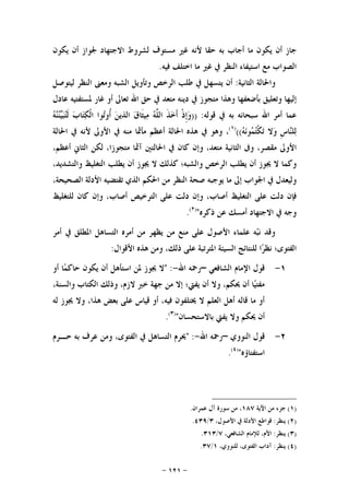 -١٢١-
‫ﺟﺎﺯ‬‫ﺃﻥ‬‫ﻳﻜﻮﻥ‬‫ﻣﺎ‬‫ﺃﺟﺎﺏ‬‫ﺑﻪ‬‫ﺣﻘﺎ‬‫ﻷﻧﻪ‬‫ﻏﲑ‬‫ﻣﺴﺘﻮﻑ‬‫ﻟﺸﺮﻭﻁ‬‫ﺍﻻﺟﺘﻬﺎﺩ‬‫ﳉﻮﺍﺯ‬‫ﺃﻥ‬‫ﻳﻜﻮﻥ‬
‫ﺍﻟﺼﻮﺍﺏ‬‫ﻣﻊ‬‫ﺍﺳﺘﻴﻔﺎﺀ‬‫ﺍﻟﻨﻈﺮ‬‫ﰲ‬‫ﻏﲑ‬‫ﻣﺎ‬‫ﺍﺧﺘﻠﻒ‬‫ﻓﻴﻪ‬.
‫ﻭﺍﳊﺎﻟﺔ‬‫ﺍﻟﺜﺎﻧﻴﺔ‬:‫ﺃﻥ‬‫ﻳﺘﺴﻬﻞ‬‫ﰲ‬‫ﻃﻠﺐ‬‫ﺍﻟﺮﺧﺺ‬‫ﻭﺗﺄﻭﻳﻞ‬‫ﺍﻟﺸﺒﻪ‬‫ﻭﻣﻌﲎ‬‫ﺍﻟﻨﻈﺮ‬‫ﻟﻴﺘﻮﺻﻞ‬
‫ﺇﻟﻴﻬﺎ‬‫ﻭﺗﻌ‬‫ﻠﻴﻖ‬‫ﺑﺄﺿﻌﻔﻬﺎ‬‫ﻭﻫﺬﺍ‬‫ﻣﺘﺠﻮﺯ‬‫ﰲ‬‫ﺩﻳﻨﻪ‬‫ﻣﺘﻌﺪ‬‫ﰲ‬‫ﺣﻖ‬‫ﺍﷲ‬‫ﺗﻌﺎﱃ‬‫ﺃﻭ‬‫ﻏﺎﺭ‬‫ﳌﺴﺘﻔﺘﻴﻪ‬‫ﻋﺎﺩﻝ‬
‫ﻋﻤﺎ‬‫ﺃﻣﺮ‬‫ﺍﷲ‬‫ﺳﺒﺤﺎﻧﻪ‬‫ﺑﻪ‬‫ﰲ‬‫ﻗﻮﻟﻪ‬:))‫ﹾ‬‫ﺫ‬‫ﹺ‬‫ﺇ‬‫ﻭ‬‫ﹶ‬‫ﺬ‬‫ﺧ‬‫ﹶ‬‫ﺃ‬‫ﻪ‬‫ﱠ‬‫ﻠ‬‫ﺍﻟ‬‫ﻕ‬‫ﹶﺎ‬‫ﺜ‬‫ﻴ‬‫ﻣ‬‫ﻦ‬‫ﺍﻟﺬﻳ‬‫ﻮﺍ‬‫ﺗ‬‫ﹸﻭ‬‫ﺃ‬‫ﺏ‬‫ﺎ‬‫ﺘ‬‫ﻜ‬‫ﹾ‬‫ﻟ‬‫ﺍ‬‫ﻪ‬‫ﻨ‬‫ﻨ‬‫ﻴ‬‫ﺒ‬‫ﺘ‬‫ﹶ‬‫ﻟ‬
‫ﹺ‬‫ﺱ‬‫ﺎ‬‫ﻨ‬‫ﻠ‬‫ﻟ‬‫ﻻ‬‫ﻭ‬‫ﻪ‬‫ﻧ‬‫ﻮ‬‫ﻤ‬‫ﺘ‬‫ﹾ‬‫ﻜ‬‫ﺗ‬(()١(
،‫ﻭﻫﻮ‬‫ﰲ‬‫ﻫﺬﻩ‬‫ﺍﳊﺎﻟﺔ‬‫ﺃﻋﻈﻢ‬‫ﻣﺄﲦﺎ‬‫ﻣﻨﻪ‬‫ﰲ‬‫ﺍﻷ‬‫ﻭﱃ‬‫ﻷﻧﻪ‬‫ﰲ‬‫ﺍﳊﺎﻟﺔ‬
‫ﺍﻷﻭﱃ‬‫ﻣﻘﺼﺮ‬،‫ﻭﰱ‬‫ﺍﻟﺜﺎﻧﻴﺔ‬‫ﻣﺘﻌﺪ‬،‫ﻭﺇﻥ‬‫ﻛﺎﻥ‬‫ﰲ‬‫ﺍﳊﺎﻟﺘﲔ‬‫ﺁﲦﺎ‬‫ﻣﺘﺠﻮﺯﺍ‬،‫ﻟﻜﻦ‬‫ﺍﻟﺜﺎﱐ‬‫ﺃﻋﻈﻢ‬،
‫ﻭﻛﻤﺎ‬‫ﻻ‬‫ﳚﻮﺯ‬‫ﺃﻥ‬‫ﻳﻄﻠﺐ‬‫ﺍﻟﺮﺧﺺ‬‫ﻭﺍﻟﺸﺒﻪ‬‫؛‬‫ﻛﺬﻟﻚ‬‫ﻻ‬‫ﳚﻮﺯ‬‫ﺃﻥ‬‫ﻳﻄﻠﺐ‬‫ﺍﻟﺘﻐﻠﻴﻆ‬‫ﻭﺍﻟﺘﺸﺪﻳﺪ‬،
‫ﻭﻟﻴﻌﺪﻝ‬‫ﰲ‬‫ﺍﳉﻮﺍﺏ‬‫ﺇﱃ‬‫ﻣﺎ‬‫ﻳﻮﺟﺒﻪ‬‫ﺻﺤ‬‫ﺔ‬‫ﺍﻟﻨﻈﺮ‬‫ﻣﻦ‬‫ﺍﳊﻜﻢ‬‫ﺍﻟﺬ‬‫ﻱ‬‫ﺗﻘﺘﻀﻴﻪ‬‫ﺍﻷﺩﻟﺔ‬‫ﺍﻟﺼﺤﻴﺤﺔ‬،
‫ﻓﺈﻥ‬‫ﺩ‬‫ﻟﺖ‬‫ﻋﻠﻰ‬‫ﺍﻟﺘﻐﻠﻴﻆ‬‫ﺃﺻﺎﺏ‬،‫ﻭﺇﻥ‬‫ﺩﻟﺖ‬‫ﻋﻠﻰ‬‫ﺍﻟﺘﺮﺧﻴﺺ‬‫ﺃﺻﺎﺏ‬،‫ﻭﺇﻥ‬‫ﻛﺎﻥ‬‫ﻟﻠﺘﻐﻠﻴﻆ‬
‫ﻭﺟﻪ‬‫ﰲ‬‫ﺍﻻﺟﺘﻬﺎﺩ‬‫ﺃﻣﺴﻚ‬‫ﻋﻦ‬‫ﺫﻛﺮﻩ‬")٢(
.
‫ﺃﻣﺮ‬ ‫ﰲ‬ ‫ﺍﳌﻄﻠﻖ‬ ‫ﺍﻟﺘﺴﺎﻫﻞ‬ ‫ﺃﻣﺮﻩ‬ ‫ﻣﻦ‬ ‫ﻳﻈﻬﺮ‬ ‫ﻣﻦ‬ ‫ﻣﻨﻊ‬ ‫ﻋﻠﻰ‬ ‫ﺍﻷﺻﻮﻝ‬ ‫ﻋﻠﻤﺎﺀ‬ ‫ﻪ‬‫ﺒ‬‫ﻧ‬ ‫ﻭﻗﺪ‬
‫ﺍﻷﻗﻮﺍﻝ‬ ‫ﻫﺬﻩ‬ ‫ﻭﻣﻦ‬ ،‫ﺫﻟﻚ‬ ‫ﻋﻠﻰ‬ ‫ﺍﳌﺘﺮﺗﺒﺔ‬ ‫ﺍﻟﺴﻴﺌﺔ‬ ‫ﻟﻠﻨﺘﺎﺋﺞ‬ ‫ﺍ‬‫ﺮ‬‫ﻧﻈ‬ ‫ﺍﻟﻔﺘﻮﻯ؛‬:
١-‫ﺍﻟﺸﺎﻓﻌﻲ‬ ‫ﺍﻹﻣﺎﻡ‬ ‫ﻗﻮﻝ‬–‫ﺍﷲ‬ ‫ﺭﲪﻪ‬-" :‫ﺃﻭ‬ ‫ﺎ‬‫ﻤ‬‫ﺣﺎﻛ‬ ‫ﻳﻜﻮﻥ‬ ‫ﺃﻥ‬ ‫ﺍﺳﺘﺄﻫﻞ‬ ‫ﳌﻦ‬ ‫ﳚﻮﺯ‬ ‫ﻻ‬
،‫ﻭﺍﻟﺴﻨﺔ‬ ‫ﺍﻟﻜﺘﺎﺏ‬ ‫ﻭﺫﻟﻚ‬ ،‫ﻻﺯﻡ‬ ‫ﺧﱪ‬ ‫ﺟﻬﺔ‬ ‫ﻣﻦ‬ ‫ﺇﻻ‬ ‫ﻳﻔﱵ؛‬ ‫ﺃﻥ‬ ‫ﻭﻻ‬ ،‫ﳛﻜﻢ‬ ‫ﺃﻥ‬ ‫ﺎ‬‫ﻴ‬‫ﻣﻔﺘ‬
‫ﻟﻪ‬ ‫ﳚﻮﺯ‬ ‫ﻭﻻ‬ ،‫ﻫﺬﺍ‬ ‫ﺑﻌﺾ‬ ‫ﻋﻠﻰ‬ ‫ﻗﻴﺎﺱ‬ ‫ﺃﻭ‬ ،‫ﻓﻴﻪ‬ ‫ﳜﺘﻠﻔﻮﻥ‬ ‫ﻻ‬ ‫ﺍﻟﻌﻠﻢ‬ ‫ﺃﻫﻞ‬ ‫ﻗﺎﻟﻪ‬ ‫ﻣﺎ‬ ‫ﺃﻭ‬
‫ﺑﺎﻻﺳﺘﺤﺴﺎﻥ‬ ‫ﻳﻔﱵ‬ ‫ﻭﻻ‬ ‫ﳛﻜﻢ‬ ‫ﺃﻥ‬")٣(
.
٢-‫ﺍﻟﻨﻮﻭﻱ‬ ‫ﻗﻮﻝ‬–‫ﺍﷲ‬ ‫ﺭﲪﻪ‬-" :‫ﺣـﺮﻡ‬ ‫ﺑﻪ‬ ‫ﻋﺮﻑ‬ ‫ﻭﻣﻦ‬ ،‫ﺍﻟﻔﺘﻮﻯ‬ ‫ﰲ‬ ‫ﺍﻟﺘﺴﺎﻫﻞ‬ ‫ﳛﺮﻡ‬
‫ﺍﺳﺘﻔﺘﺎﺅﻩ‬")٤(
.
)١(‫ﺍﻵﻳﺔ‬ ‫ﻣﻦ‬ ‫ﺟﺰﺀ‬١٨٧‫ﻋﻤﺮﺍﻥ‬ ‫ﺁﻝ‬ ‫ﺳﻮﺭﺓ‬ ‫ﻣﻦ‬ ،.
)٢(‫ﻳﻨﻈﺮ‬:،‫ﺍﻷﺻﻮﻝ‬ ‫ﰲ‬ ‫ﺍﻷﺩﻟﺔ‬ ‫ﻗﻮﺍﻃﻊ‬٣/٤٣٩.
)٣(‫ﻳﻨﻈﺮ‬:،‫ﺍﻟﺸﺎﻓﻌﻲ‬ ‫ﻟﻺﻣﺎﻡ‬ ،‫ﺍﻷﻡ‬٧/٣١٣.
)٤(‫ﻳ‬‫ﻨﻈﺮ‬:،‫ﻟﻠﻨﻮﻭﻱ‬ ،‫ﺍﻟﻔﺘﻮﻯ‬ ‫ﺁﺩﺍﺏ‬١/٣٧.
 