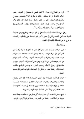 -١٢٢-
٣-‫ﻓﺘﺎﻭﺍﻩ‬ ‫ﰲ‬ ‫ﺍﻟﺼﻼﺡ‬ ‫ﺍﺑﻦ‬ ‫ﻗﻮﻝ‬" :‫ﻭﻣـﻦ‬ ،‫ﺍﻟﻔﺘﻮﻯ‬ ‫ﰲ‬ ‫ﻳﺘﺴﺎﻫﻞ‬ ‫ﺃﻥ‬ ‫ﻟﻠﻤﻔﱵ‬ ‫ﳚﻮﺯ‬ ‫ﻻ‬
‫ﻭﻳـﺴﺮﻉ‬ ‫ـﺖ‬‫ﺒ‬‫ﻳﺘﺜ‬ ‫ﻻ‬ ‫ﺑﺄﻥ‬ ‫ﻳﻜﻮﻥ‬ ‫ﻗﺪ‬ ‫ﻭﺫﻟﻚ‬ ،‫ﻳﺴﺘﻔﱴ‬ ‫ﺃﻥ‬ ‫ﳚﺰ‬ ‫ﱂ‬ ‫ﺑﺬﻟﻚ‬ ‫ﻋﺮﻑ‬
‫ﺗ‬ ‫ﺫﻟﻚ‬ ‫ﻋﻠﻰ‬ ‫ﳛﻤﻠﻪ‬ ‫ﻭﺭﲟﺎ‬ ،‫ﻭﺍﻟﻔﻜﺮ‬ ‫ﺍﻟﻨﻈﺮ‬ ‫ﻣﻦ‬ ‫ﺣﻘﻬﺎ‬ ‫ﺍﺳﺘﻴﻔﺎﺀ‬ ‫ﻗﺒﻞ‬ ‫ﺑﺎﻟﻔﺘﻮﻯ‬‫ﻮﳘﻪ‬
‫ﻭﻻ‬ ‫ﻳﺒﻄـﺊ‬ ‫ﻭﻷﻥ‬ ،‫ﺟﻬﻞ‬ ‫ﻭﺫﻟﻚ‬ ،‫ﻭﻣﻨﻘﺼﺔ‬ ‫ﻋﺠﺰ‬ ‫ﻭﺍﻹﺑﻄﺎﺀ‬ ،‫ﺑﺮﺍﻋﺔ‬ ‫ﺍﻹﺳﺮﺍﻉ‬ ‫ﺃﻥ‬
‫ﻞ‬‫ﻀ‬‫ﻳ‬‫ﻭ‬ ‫ﻞ‬‫ﻀ‬‫ﻴ‬‫ﹶ‬‫ﻓ‬ ‫ﻳﻌﺠﻞ‬ ‫ﺃﻥ‬ ‫ﻣﻦ‬ ‫ﺑﻪ‬ ‫ﺃﲨﻞ‬ ‫ﳜﻄﺊ‬")١(
.
‫ﺿﻮﺍﺑﻄﻪ‬ ‫ﻋﻦ‬ ‫ﻭﺑﺎﳋﺮﻭﺝ‬ ،‫ﻣﻮﺿﻌﻪ‬ ‫ﻏﲑ‬ ‫ﰲ‬ ‫ﺑﺎﻟﺘﺴﺎﻫﻞ‬ ‫ﺍﳌﺴﻠﻚ‬ ‫ﻫﺬﺍ‬ ‫ﻳﺴﻠﻚ‬ ‫ﻣﻦ‬ ‫ﻭﻟﻌﻞ‬
‫ﻭﺍﻟﺘﻤﺴﻚ‬ ،‫ﺇﻃﻼﻗﻬﺎ‬ ‫ﻋﻠﻰ‬ ‫ﺍﳌﺴﻠﻤﺔ‬ ‫ﻏﲑ‬ ‫ﺍﻷﻣﻮﺭ‬ ‫ﺑﻌﺾ‬ ‫ﺇﱃ‬ ‫ﻳﺮﺗﻜﻦ‬ ‫ﺍﻟﻌﻠﻢ؛‬ ‫ﺃﻫﻞ‬ ‫ﻟﺪﻯ‬ ‫ﺍﳌﻘﺮﺭﺓ‬
‫ﺍﻟﻔﺘﻮﻯ‬ ‫ﰲ‬ ‫ﺍﳌﻄﻠﻮﺑﺔ‬ ‫ﺍﻟﻮﺳﻄﻴﺔ‬ ‫ﻋﻦ‬ ‫ﺑﻪ‬ ‫ﳜﺮﺝ‬ ‫ﺎ‬.
‫ﹰ‬‫ﻼ‬‫ﻣﺜ‬ ‫ﻫﺬﺍ‬ ‫ﻭﻣﻦ‬:
-‫ﻋﻠﻰ‬ ‫ﻳﻜﻮﻥ‬ ‫ﻭﺃﻥ‬ ‫ﺑﺪ‬ ‫ﻻ‬ ‫ﺍﳌﻔﱵ‬ ‫ﺃﻥ‬ ‫ﺍﻟﻌﻠﻢ‬ ‫ﺃﻫﻞ‬ ‫ﻟﺪﻯ‬ ‫ﺍﳌﻘﺮﺭ‬ ‫ﺇﻥ‬ ‫ﺣﻴﺚ‬ ،‫ﺍﻟﻮﺍﻗﻊ‬ ‫ﺗﱪﻳﺮ‬
‫ﻓﺎﻟﻮﺍﻗﻊ‬ ،‫ﻣﻌﻪ‬ ‫ﹰ‬‫ﻼ‬‫ﻣﺘﻔﺎﻋ‬ ،‫ﺃﺣﺪﺍﺙ‬ ‫ﻣﻦ‬ ‫ﺑﻪ‬ ‫ﳛﻴﻂ‬ ‫ﻭﻣﺎ‬ ،‫ﺍﻟﻮﺍﻗﻊ‬ ‫ﻣﻌﺮﻓﺔ‬ ‫ﻣﻦ‬ ‫ﻛﺒﲑ‬ ‫ﻗﺪﺭ‬
‫ﺍﻟﻌ‬ ‫ﻛﺎﻥ‬ ‫ﻭﺇﺫﺍ‬ ،‫ﺍﻟﻔﺘﻮﻯ‬ ‫ﺻﺤﺔ‬ ‫ﺗﻜﻮﻥ‬ ‫ﺑﻪ‬ ‫ﺍﳌﻌﺮﻓﺔ‬ ‫ﻭﺑﻘﺪﺭ‬ ،‫ﻋﻤﻠﻪ‬ ‫ﻣﻴﺪﺍﻥ‬‫ﺑﺎﻟﻮﺍﻗﻊ‬ ‫ﻠﻢ‬
‫ﺑﺘﱪﻳـﺮ‬ ‫ﻳﻘﻮﻡ‬ ‫ﺃﻥ‬ ‫ﺍﻹﻓﺘﺎﺀ‬ ‫ﺃﻣﺎﻧﺔ‬ ‫ﳛﻤﻞ‬ ‫ﻭﻫﻮ‬ ‫ﺑﻪ‬ ‫ﺍﻟﻼﺋﻖ‬ ‫ﻣﻦ‬ ‫ﻓﻠﻴﺲ‬ ‫ﻣﻬﺎﻣﻪ‬ ‫ﺃﻫﻢ‬ ‫ﻣﻦ‬
‫ﹰـﺎ‬‫ﻘ‬‫ﻣﻄﻠ‬ ‫ﺍﻟﻮﺍﻗـﻊ‬ ‫ﻳﻮﺍﻓـﻖ‬ ‫ﲟﺎ‬ ‫ﺍﻟﻔﺘﺎﻭﻯ‬ ‫ﻭﺇﺻﺪﺍﺭ‬ ‫ﺍﻷﺣﻜﺎﻡ‬ ‫ﻭﺗﱰﻳﻞ‬ ،‫ﺍﻟﻮﺍﻗﻊ‬ ‫ﻫﺬﺍ‬
‫ﻫـﺬﺍ‬ ‫ﰲ‬ ‫ﺍﳌﻌﺘﱪﺓ‬ ‫ﻭﺍﻟﻘﻮﺍﻋﺪ‬ ‫ﺍﻟﻀﻮﺍﺑﻂ‬ ‫ﺇﱃ‬ ‫ﻧﻈﺮ‬ ‫ﺩﻭﻥ‬ ،‫ﻣﻌﻪ‬ ‫ﺎ‬‫ﻴ‬‫ﻭﲤﺎﺷ‬ ،‫ﻟﻪ‬ ‫ﺍﺳﺘﺠﺎﺑﺔ‬
‫ﺍﻟﺸﺄﻥ‬.
-‫ﻭﻟﻮ‬ ‫ﺑﺎﳌﺼﻠﺤﺔ؛‬ ‫ﺍﻟﻌﻤﻞ‬ ‫ﰲ‬ ‫ﺍﳌﺒﺎﻟﻐﺔ‬‫ﺍﻟﻨﺼﻮﺹ‬ ‫ﺧﺎﻟﻒ‬!‫ﺑﺎﳌﺼﺎﱀ‬ ‫ﺍﻟﻌﻠﻢ‬ ‫ﻛﺎﻥ‬ ‫ﻓﺈﺫﺍ‬ ،
‫ﺍﳌﺴﺘﺠﺪﺓ؛‬ ‫ﺍﻟﻘﻀﺎﻳﺎ‬ ‫ﺩﺭﺍﺳﺔ‬ ‫ﻋﻨﺪ‬ ‫ﻭﺗﻘﺪﻳﺮﳘﺎ‬ ‫ﻭﺍﻋﺘﺒﺎﺭﳘﺎ‬ ،‫ﻭﺍﳌﻔﺎﺳﺪ‬=‫ﺿـﺮﻭﺭﺓ‬
‫ﻣﻘﻮﻟﺔ‬ ‫ﺇﱃ‬ ‫ﺍﻻﺳﺘﻨﺎﺩ‬ ‫ﻳﱪﺭ‬ ‫ﻻ‬ ‫ﻫﺬﺍ‬ ‫ﺃﻥ‬ ‫ﺇﻻ‬ ،‫ﺑﺎﻹﻓﺘﺎﺀ‬ ‫ﻳﻘﻮﻡ‬ ‫ﳌﻦ‬ ‫ﻣﻠﺤﺔ‬" :‫ﻭﺟﺪﺕ‬ ‫ﺇﺫﺍ‬
‫ﺍﷲ‬ ‫ﺷﺮﻉ‬ ‫ﻢ‬‫ﻓﺜ‬ ‫ﺍﳌﺼﻠﺤﺔ‬"‫ﺿﻮﺍﺑﻂ‬ ‫ﻭﻻ‬ ‫ﻗﻴﻮﺩ‬ ‫ﺑﺪﻭﻥ‬ ‫ﺍﻹﻃﻼﻕ‬ ‫ﻋﻠﻰ‬.
-‫ﺍ‬ ‫ﺃﻱ‬ ‫ﺍﳌﺬﺍﻫﺐ؛‬ ‫ﺭﺧﺺ‬ ‫ﺗﺘﺒﻊ‬‫ﻳﻌﺘﱪ‬ ‫ﻭﻫﺬﺍ‬ ،‫ﻣﺬﻫﺐ‬ ‫ﺃﻱ‬ ‫ﻣﻦ‬ ‫ﺳﻬﻞ‬ ‫ﻛﻞ‬ ‫ﻭﺭﺍﺀ‬ ‫ﳉﺮﻱ‬
،‫ﻭﺍﻟﻨﻮﺍﻫﻲ‬ ‫ﺍﻷﻭﺍﻣﺮ‬ ‫ﻟﻌﺰﺍﺋﻢ‬ ‫ﺎ‬‫ﻣ‬‫ﻭﻫﺪ‬ ،‫ﺍﳌﺴﺌﻮﻟﻴﺔ‬ ‫ﻣﻦ‬ ‫ﺎ‬‫ﺼ‬‫ﻭﲣﻠ‬ ،‫ﺍﻟﺘﻜﺎﻟﻴﻒ‬ ‫ﻣﻦ‬ ‫ﺎ‬‫ﺑ‬‫ﻫﺮﻭ‬
)١(‫ﻳﻨﻈﺮ‬:،‫ﺍﻟﺼﻼﺡ‬ ‫ﺍﺑﻦ‬ ‫ﻓﺘﺎﻭﻯ‬١/٤٦.
 