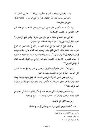 -١٢٣-
‫ﺍﻟﺘﺨﻔﻴـﻒ‬ ‫ﻋﻠـﻰ‬ ‫ﺍﳊـﺚ‬ ‫ﻣـﻦ‬ ‫ﺍﳊﻜﻴﻢ‬ ‫ﺍﻟﺸﺮﻉ‬ ‫ﻣﻘﺼﺪ‬ ‫ﻣﻊ‬ ‫ﻳﺘﻌﺎﺭﺽ‬ ‫ﻭﻫﺬﺍ‬
‫ﺍﻟﻨﻜﲑ‬ ‫ﻭﺷﺪﺩﻭﺍ‬ ،‫ﺍﻟﺮﺧﺺ‬ ‫ﺗﺘﺒﻊ‬ ‫ﻣﻦ‬ ‫ﺍ‬‫ﲑ‬‫ﻛﺜ‬ ‫ﺍﻟﻔﻘﻬﺎﺀ‬ ‫ﺣﺬﺭ‬ ‫ﻓﻘﺪ‬ ‫ﻭﳍﺬﺍ‬ ،‫ﻭﺍﻟﺘﺮﺧﺺ‬
‫ﻫﺬﺍ‬ ‫ﻳﻔﻌﻞ‬ ‫ﻣﻦ‬ ‫ﻋﻠﻰ‬.
‫ﻧ‬ ‫ﻭﻗﺪ‬‫ﻗﻮﻝ‬ ‫ﻫﺬﺍ‬ ‫ﻣﻦ‬ ،‫ﺍﳌﺬﺍﻫﺐ‬ ‫ﺭﺧﺺ‬ ‫ﺗﺘﺒﻊ‬ ‫ﻋﻦ‬ ‫ﺍﻟﻨﻬﻲ‬ ‫ﻋﻠﻰ‬ ‫ﺍﻷﺻﻮﻝ‬ ‫ﻋﻠﻤﺎﺀ‬ ‫ﻪ‬‫ﺒ‬
‫ﺍﻹﺳﻼﻣﻴﺔ‬ ‫ﺍﻟﺸﺮﻳﻌﺔ‬ ‫ﻋﻦ‬ ‫ﺍﻟﺸﺎﻃﱯ‬ ‫ﺍﻹﻣﺎﻡ‬:
"‫ﺇﳕﺎ‬‫ﺃﺗﻰ‬‫ﻓﻴﻬﺎ‬‫ﺍﻟﺴﻤﺎﺡ‬‫ﻣﻘﻴﺪﺍ‬‫ﲟﺎ‬‫ﻫﻮ‬‫ﺟﺎﺭ‬‫ﻋﻠﻰ‬،‫ﺃﺻﻮﳍﺎ‬‫ﻭﻟﻴﺲ‬‫ﺗﺘﺒﻊ‬‫ﺍﻟﺮﺧﺺ‬‫ﻭﻻ‬
‫ﺍﺧﺘﻴﺎﺭ‬‫ﺍﻷﻗﻮﺍﻝ‬‫ﺑﺎﻟﺘﺸﻬﻲ‬‫ﺑﺜﺎﺑﺖ‬‫ﻣﻦ‬‫ﺃﺻﻮﳍﺎ؛‬‫ﻓﻤﺎ‬‫ﻗﺎﻟﻪ‬‫ﻋﲔ‬‫ﺍﻟﺪﻋﻮﻯ‬.
‫ﰒ‬‫ﻧﻘﻮﻝ‬:‫ﺗﺘﺒﻊ‬‫ﺍﻟﺮﺧﺺ‬‫ﻣﻴﻞ‬‫ﻣﻊ‬‫ﺃ‬‫ﻫﻮﺍﺀ‬،‫ﺍﻟﻨﻔﻮﺱ‬‫ﻭﺍﻟﺸﺮﻉ‬‫ﺟﺎﺀ‬‫ﺑﺎﻟﻨﻬﻲ‬‫ﻋﻦ‬‫ﺍﺗﺒﺎﻉ‬
‫ﺍﳍﻮﻯ؛‬‫ﻓﻬﺬﺍ‬‫ﻣﻀﺎﺩ‬‫ﻟﺬﻟﻚ‬‫ﺍﻷﺻﻞ‬‫ﺍﳌﺘﻔﻖ‬،‫ﻋﻠﻴﻪ‬‫ﻭﻣﻀﺎﺩ‬‫ﺃﻳﻀﺎ‬‫ﻟﻘﻮﻟﻪ‬‫ﺗﻌﺎﱃ‬:))‫ﻓﺈﻥ‬‫ﺗﻨﺎﺯﻋﺘﻢ‬
‫ﰲ‬‫ﺷﻲﺀ‬‫ﻓﺮﺩﻭﻩ‬‫ﺇﱃ‬‫ﺍﷲ‬‫ﻭﺍﻟﺮﺳﻮﻝ‬(()١(
،‫ﻭﻣﻮﺿﻊ‬‫ﺍﳋﻼﻑ‬‫ﻣﻮﺿﻊ‬‫ﺗﻨﺎﺯﻉ؛‬‫ﻓﻼ‬‫ﻳﺼﺢ‬‫ﺃﻥ‬‫ﻳﺮﺩ‬
‫ﺇﱃ‬‫ﺃﻫﻮﺍﺀ‬،‫ﺍﻟﻨﻔﻮﺱ‬‫ﻭﺇﳕﺎ‬‫ﻳﺮﺩ‬‫ﺇﱃ‬،‫ﺍﻟﺸﺮﻳﻌﺔ‬‫ﻭﻫﻲ‬‫ﺗﺒﲔ‬‫ﺍﻟﺮﺍﺟﺢ‬‫ﻣﻦ‬‫ﺍ‬‫ﻟﻘﻮﻟﲔ‬‫ﻓﻴﺠﺐ‬‫ﺍﺗﺒﺎﻋﻪ‬
‫ﻻ‬‫ﺍﳌﻮﺍﻓﻖ‬‫ﻟﻠﻐﺮﺽ‬")٢(
.
‫ﺎ‬‫ﻀ‬‫ﺃﻳ‬ ‫ﻭﻗﺎﻝ‬" :‫ﻓﻌﻠﻰ‬‫ﻫﺬﺍ‬‫ﻳﻜﻮﻥ‬‫ﺍﳌﻴﻞ‬‫ﺇﱃ‬‫ﺍﻟﺮﺧﺺ‬‫ﰲ‬‫ﺍﻟﻔﺘﻴﺎ‬‫ﺑﺈﻃﻼﻕ‬‫ﻣﻀﺎﺩ‬‫ﺍ‬‫ﻟﻠﻤﺸﻲ‬
‫ﻋﻠﻰ‬‫ﺍﻟﺘﻮﺳﻂ؛‬‫ﻛﻤﺎ‬‫ﺃﻥ‬‫ﺍﳌﻴﻞ‬‫ﺇﱃ‬‫ﺍﻟﺘﺸﺪﻳﺪ‬‫ﻣﻀﺎﺩ‬‫ﻟﻪ‬‫ﺃﻳﻀﺎ‬.
‫ﻭﺭﲟﺎ‬‫ﻓﻬﻢ‬‫ﺑﻌﺾ‬‫ﺍﻟﻨﺎﺱ‬‫ﺃﻥ‬‫ﺗﺮﻙ‬‫ﺍﻟﺘﺮﺧﺺ‬‫ﺗﺸﺪﻳﺪ؛‬‫ﻓﻼ‬‫ﳚﻌﻞ‬‫ﺑﻴﻨﻬﻤﺎ‬،‫ﻭﺳﻄﺎ‬‫ﻭﻫﺬﺍ‬
،‫ﻏﻠﻂ‬‫ﻭﺍﻟﻮﺳﻂ‬‫ﻫﻮ‬‫ﻣﻌﻈﻢ‬‫ﺍﻟﺸﺮ‬‫ﻳﻌﺔ‬‫ﻭﺃﻡ‬،‫ﺍﻟﻜﺘﺎﺏ‬‫ﻭﻣﻦ‬‫ﺗﺄﻣﻞ‬‫ﻣﻮﺍﺭﺩ‬‫ﺍﻷﺣﻜﺎﻡ‬‫ﺑﺎﻻﺳﺘﻘﺮﺍﺀ‬
‫ﺍﻟﺘﺎﻡ‬‫ﻋﺮﻑ‬‫ﺫﻟﻚ‬")٣(
.
‫ﺍﻟﺸﺎﻃﱯ‬ ‫ﺍﻹﻣﺎﻡ‬ ‫ﺍﺳﺘﻔﺎﺽ‬ ‫ﻭﻗﺪ‬–‫ﺍﷲ‬ ‫ﺭﲪﻪ‬-‫ﻋﻦ‬ ‫ﺗﻨﺠﻢ‬ ‫ﺍﻟﱵ‬ ‫ﺍﻟﺴﻴﺌﺔ‬ ‫ﺍﻵﺛﺎﺭ‬ ‫ﺫﻛﺮ‬ ‫ﰲ‬
‫ﺍﻟﻔﺘﻴﺎ‬ ‫ﰲ‬ ‫ﺍﳌﻨﻬﺞ‬ ‫ﻫﺬﺍ‬ ‫ﻭﺧﻄﺮ‬ ،‫ﺍﳌﺬﺍﻫﺐ‬ ‫ﻣﻦ‬ ‫ﻭﺗﺘﺒﻌﻬﺎ‬ ،‫ﺍﻟﺮﺧﺺ‬ ‫ﺑﺘﻠﻘﻂ‬ ‫ﺍﻟﻌﻤﻞ‬.
‫ﺫﻛﺮﻫﺎ‬ ‫ﺍﻟﱵ‬ ‫ﺍﻵﺛﺎﺭ‬ ‫ﻫﺬﻩ‬ ‫ﻭﻣﻦ‬:
١-‫ﻛﺎﻻﻧﺴﻼﺥ‬‫ﻣﻦ‬‫ﺍﻟﺪﻳﻦ‬‫ﺑﺘﺮ‬‫ﻙ‬‫ﺍﺗﺒﺎﻉ‬‫ﺍﻟﺪﻟﻴﻞ‬‫ﺇﱃ‬‫ﺍﺗﺒﺎﻉ‬‫ﺍﳋﻼﻑ‬.
)١(‫ﺍﻵﻳﺔ‬ ‫ﻣﻦ‬ ‫ﺟﺰﺀ‬٥٩‫ﺍﻟﻨﺴﺎﺀ‬ ‫ﺳﻮﺭﺓ‬ ‫ﻣﻦ‬ ،.
)٢(‫ﻳﻨﻈﺮ‬:‫ﺍﳌﻮﺍﻓﻘﺎﺕ‬٤/١٤٥.
)٣(‫ﺍﻟﺴﺎﺑﻖ‬ ‫ﺍﳌﺮﺟﻊ‬٤/٢٥٩.
 