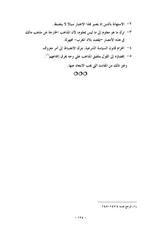-١٢٤-
٢-‫ﺍﻻﺳﺘﻬﺎﻧﺔ‬‫ﺑﺎﻟﺪﻳﻦ‬‫ﺇﺫ‬‫ﻳﺼﲑ‬‫ﺬﺍ‬‫ﺍﻻﻋﺘﺒﺎﺭ‬‫ﺳﻴﺎﻻ‬‫ﻻ‬‫ﻳﻨﻀﺒﻂ‬.
٣-‫ﺗﺮﻙ‬‫ﻣﺎ‬‫ﻫﻮ‬‫ﻣﻌﻠﻮﻡ‬‫ﺇﱃ‬‫ﻣﺎ‬‫ﻟﻴﺲ‬‫ﲟﻌﻠﻮﻡ؛‬‫ﻷﻥ‬‫ﺍﳌﺬﺍﻫﺐ‬‫ﺍﳋﺎﺭﺟﺔ‬‫ﻋﻦ‬‫ﻣﺬﻫﺐ‬‫ﻣﺎﻟﻚ‬
‫ﰲ‬‫ﻫﺬﻩ‬‫ﺍﻷﻣﺼﺎﺭ‬–‫ﺍﳌﻐﺮﺏ‬ ‫ﺑﻼﺩ‬ ‫ﻳﻘﺼﺪ‬-‫ﳎﻬﻮﻟﺔ‬.
٤-‫ﺍﳔﺮﺍﻡ‬‫ﻗﺎﻧﻮﻥ‬‫ﺍﻟﺴﻴﺎﺳﺔ‬،‫ﺍﻟﺸﺮﻋﻴﺔ‬‫ﺑﺘﺮﻙ‬‫ﺍﻻﻧﻀﺒﺎﻁ‬‫ﺇﱃ‬‫ﺃﻣﺮ‬‫ﻣﻌﺮﻭﻑ‬.
٥-‫ﺇﻓﻀﺎ‬‫ﺅﻩ‬‫ﺇﱃ‬‫ﺍﻟﻘﻮﻝ‬‫ﺑﺘﻠﻔﻴﻖ‬‫ﺍﳌﺬﺍﻫﺐ‬‫ﻋﻠﻰ‬‫ﻭﺟﻪ‬‫ﳜﺮﻕ‬‫ﺇﲨﺎﻋﻬﻢ‬)١(
.
‫ﻭﻏﲑ‬‫ﺫﻟﻚ‬‫ﻣﻦ‬‫ﺍﳌﻔﺎﺳﺪ‬‫ﺍﻟﱵ‬‫ﻋﻨﻬﺎ‬ ‫ﺍﻻﺑﺘﻌﺎﺩ‬ ‫ﳚﺐ‬.

)١(‫ﻧﻔﺴﻪ‬ ‫ﺍﳌﺮﺟﻊ‬٤/١٤٧-١٤٨.
 