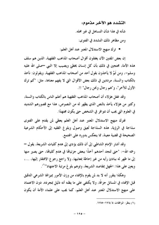 -١٢٥-
‫ﻣﺬﻣﻮﻡ‬ ‫ﺍﻵﺧﺮ‬ ‫ﻫﻮ‬ ‫ﺍﻟﺘﺸﺪﺩ‬:
‫ﳏﻠﻪ‬ ‫ﻏﲑ‬ ‫ﰲ‬ ‫ﺍﻟﺘﺴﺎﻫﻞ‬ ‫ﺷﺄﻥ‬ ‫ﻫﺬﺍ‬ ‫ﰲ‬ ‫ﺷﺄﻧﻪ‬.
‫ﺍﻟﻔﺘﻮﻯ‬ ‫ﰲ‬ ‫ﺍﻟﺘﺸﺪﺩ‬ ‫ﺫﻟﻚ‬ ‫ﻣﻈﺎﻫﺮ‬ ‫ﻭﻣﻦ‬:
‫ﺍﻟﻌﻠﻢ‬ ‫ﺃﻫﻞ‬ ‫ﻋﻨﺪ‬ ‫ﺍﳌﻌﺘﱪ‬ ‫ﺍﻻﺳﺘﺪﻻﻝ‬ ‫ﻣﻨﻬﺞ‬ ‫ﺗﺮﻙ‬:
‫ﺇﻥ‬‫ﺍﳌﻔﺘﲔ‬ ‫ﺑﻌﺾ‬‫ﺳﻠﻒ‬ ‫ﻫﻢ‬ ‫ﺍﻟﺬﻳﻦ‬ ،‫ﺍﻟﻔﻘﻬﻴﺔ‬ ‫ﺍﳌﺬﺍﻫﺐ‬ ‫ﺃﺻﺤﺎﺏ‬ ‫ﺃﻗﻮﺍﻝ‬ ‫ﻳﻐﻔﻠﻮﻥ‬ ‫ﺍﻵﻥ‬
‫ﺍﻟﻨﱯ‬ ‫ﺇﻻ‬ ‫ﻭﻳﺼﻴﺐ‬ ‫ﳜﻄﺊ‬ ‫ﺇﻧﺴﺎﻥ‬ ‫ﻛﻞ‬ ‫ﺑﺄﻥ‬ ‫ﺫﻟﻚ‬ ‫ﰲ‬ ‫ﳏﺘﺠﲔ‬ ،‫ﺍﻷﻣﺔ‬ ‫ﻫﺬﻩ‬–‫ﻋﻠﻴﻪ‬ ‫ﺍﷲ‬ ‫ﺻﻠﻰ‬
‫ﻭﺳﻠﻢ‬-‫ﻭﻳﻘﻮﻟﻮﻥ‬ ،‫ﺍﻟﻔﻘﻬﻴﺔ‬ ‫ﺍﳌﺬﺍﻫﺐ‬ ‫ﺃﺻﺤﺎﺏ‬ ‫ﻣﻦ‬ ‫ﺃﺣﺪ‬ ‫ﺑﻘﻮﻝ‬ ‫ﻳﺄﺧﺬﻭﻥ‬ ‫ﻻ‬ ‫ﻢ‬‫ﹶ‬‫ﺛ‬ ‫ﻭﻣﻦ‬ ،:‫ﻧﺄﺧﺬ‬
‫ﻳﻔ‬ ‫ﻻ‬ ‫ﺍﻟﱵ‬ ‫ﺍﻷﻗﻮﺍﻝ‬ ‫ﺑﻌﺾ‬ ‫ﺫﻟﻚ‬ ‫ﰲ‬ ‫ﻣﺮﺩﺩﻳﻦ‬ ،‫ﻭﺍﻟﺴﻨﺔ‬ ‫ﺑﺎﻟﻜﺘﺎﺏ‬‫ﻣﺜﻞ‬ ،‫ﻣﻌﻨﺎﻫﺎ‬ ‫ﻬﻢ‬" :‫ﺗﺮﻙ‬ ‫ﻛﻢ‬
‫ﻟﻶﺧﺮ‬ ‫ﺍﻷﻭﻝ‬"‫ﻭ‬ ،"‫ﺭﺟﺎﻝ‬ ‫ﻭﳓﻦ‬ ‫ﺭﺟﺎﻝ‬ ‫ﻫﻢ‬.!! "
،‫ﻭﺍﻟﺴﻨﺔ‬ ‫ﺑﺎﻟﻜﺘﺎﺏ‬ ‫ﺍﻟﻨﺎﺱ‬ ‫ﺃﻋﻠﻢ‬ ‫ﻫﻢ‬ ‫ﺍﻟﻔﻘﻬﻴﺔ‬ ‫ﺍﳌﺬﺍﻫﺐ‬ ‫ﺃﺻﺤﺎﺏ‬ ‫ﺃﻥ‬ ‫ﻫﺆﻻﺀ‬ ‫ﻏﻔﻞ‬ ‫ﻭﻗﺪ‬
‫ﺍﻟﺸﺪﻳﺪ‬ ‫ﻗﺼﻮﺭﻫﻢ‬ ‫ﻣﻊ‬ ‫ﻫﺬﺍ‬ ،‫ﺍﻟﻨﺼﻮﺹ‬ ‫ﻣﻦ‬ ‫ﻟﻪ‬ ‫ﻳﻈﻬﺮ‬ ‫ﺍﻟﺬﻱ‬ ‫ﺑﺎﻟﻨﺺ‬ ‫ﻳﺄﺧﺬ‬ ‫ﻫﺆﻻﺀ‬ ‫ﻣﻦ‬ ‫ﻭﻛﺜﲑ‬
‫ﺪ‬‫ﳎﺘﻬ‬ ‫ﻳﻜﻮﻥ‬ ‫ﺣﱴ‬ ‫ﺍﻟﺸﺨﺺ‬ ‫ﰲ‬ ‫ﺗﺘﻮﺍﻓﺮ‬ ‫ﺃﻥ‬ ‫ﳚﺐ‬ ‫ﺍﻟﱵ‬ ‫ﺍﻟﻌﻠﻮﻡ‬ ‫ﰲ‬‫ﺍ‬.
‫ﺍﻟﻔﺘﻮﻯ‬ ‫ﻋﻠﻰ‬ ‫ﻳﻘﺪﻡ‬ ‫ﳌﻦ‬ ‫ﻳﻌﻄﻲ‬ ‫ﺍﻟﻌﻠﻢ‬ ‫ﺃﻫﻞ‬ ‫ﻋﻨﺪ‬ ‫ﺍﳌﻌﺘﱪ‬ ‫ﺍﻻﺳﺘﺪﻻﻝ‬ ‫ﻣﻨﻬﺞ‬ ‫ﻓﺘﺮﻙ‬
‫ﺍﻟﺸﺮﻋﻴﺔ‬ ‫ﺍﻷﺣﻜﺎﻡ‬ ‫ﺇﱃ‬ ‫ﺍﻟﻔﻘﻴﻪ‬ ‫ﻭﺑﻠﻮﻍ‬ ‫ﻭﺻﻮﻝ‬ ‫ﻴﻖ‬‫ﻌ‬‫ﺗ‬ ‫ﺍﻟﺴﺬﺍﺟﺔ‬ ‫ﻫﺬﻩ‬ ،‫ﺍﻟﺮﺅﻳﺔ‬ ‫ﰲ‬ ‫ﺳﺬﺍﺟﺔ‬
‫ﺘﻤﻊ‬‫ﺍ‬ ‫ﻋﻠﻰ‬ ‫ﺑﺪﻭﺭﻩ‬ ‫ﻳﻨﻌﻜﺲ‬ ‫ﳑﺎ‬ ،‫ﻣﻌﻴﻨﺔ‬ ‫ﻗﻀﻴﺔ‬ ‫ﰲ‬ ‫ﺍﻟﺼﺤﻴﺤﺔ‬.
‫ﺍﻟﺸﺮﻳﻌ‬ ‫ﻛﻠﻴﺎﺕ‬ ‫ﻫﺪﻡ‬ ‫ﺇﱃ‬ ‫ﻳﺆﺩﻱ‬ ‫ﺫﻟﻚ‬ ‫ﺃﻥ‬ ‫ﺇﱃ‬ ‫ﺍﻟﺸﺎﻃﱯ‬ ‫ﺍﻹﻣﺎﻡ‬ ‫ﺃﺷﺎﺭ‬ ‫ﻭﻗﺪ‬‫ﻳﻘﻮﻝ‬ ،‫ﺔ‬–
‫ﺍﷲ‬ ‫ﺭﲪﻪ‬-" :‫ﻣﻨﻬﺎ‬ ‫ﻳﺼﲑ‬ ‫ﺣﱴ‬ ،‫ﺎ‬‫ﻛﻠﻴﺎ‬ ‫ﻫﺪﻡ‬ ‫ﰲ‬ ‫ﺎ‬‫ﺟﺰﺋﻴﺎ‬ ‫ﺑﺒﻌﺾ‬ ‫ﹰﺍ‬‫ﺬ‬‫ﺁﺧ‬ ‫ﺃﺣﺪﻫﻢ‬ ‫ﻟﺘﺠﺪ‬ ‫ﺣﱴ‬
،‫ﺇﻟﻴﻬﺎ‬ ‫ﺍﻻﻓﺘﻘﺎﺭ‬ ‫ﺭﺟﻮﻉ‬ ‫ﺭﺍﺟﻊ‬ ‫ﻭﻻ‬ ،‫ﲟﻌﺎﻧﻴﻬﺎ‬ ‫ﺇﺣﺎﻃﺔ‬ ‫ﻏﲑ‬ ‫ﻣﻦ‬ ‫ﺭﺃﻳﻪ‬ ‫ﺑﺒﺎﺩﺉ‬ ‫ﻟﻪ‬ ‫ﻇﻬﺮ‬ ‫ﻣﺎ‬ ‫ﺇﱃ‬...،
‫ﻫﺬﺍ‬ ‫ﻋﻠﻰ‬ ‫ﻭﻳﻌﲔ‬:‫ﺍﻻﺟﺘﻬﺎﺩ‬ ‫ﻣﺮﺗﺒﺔ‬ ‫ﺑﻠﻮﻍ‬ ‫ﻭﺗﻮﻫﻢ‬ ،‫ﺍﻟﺸﺮﻳﻌﺔ‬ ‫ﲟﻘﺎﺻﺪ‬ ‫ﺍﳉﻬﻞ‬")١(
.
‫ﻻ‬ ‫ﺃﻧﻪ‬ ‫ﻳﺘﻘﺮﺭ‬ ‫ﻭﻫﻜﺬﺍ‬‫ﺍﻟﺪﻗﻴﻖ‬ ‫ﺍﻟﺸﺮﻋﻲ‬ ‫ﺎ‬‫ﲟﻴﺰﺍ‬ ‫ﺍﻷﻣﻮﺭ‬ ‫ﻭﺯﻥ‬ ‫ﻣﻦ‬ ‫ﺑﺎﻹﻓﺘﺎﺀ‬ ‫ﻳﻘﻮﻡ‬ ‫ﳌﻦ‬ ‫ﺑﺪ‬
‫ﺍﻻﻋﺘﻤﺎﺩ‬ ‫ﺩﻭﻥ‬ ،‫ﲟﺠﺮﺩﻩ‬ ‫ﺩﻟﻴﻞ‬ ‫ﺃﻧﻪ‬ ‫ﻳﻈﻨﻪ‬ ‫ﻣﺎ‬ ‫ﻋﻠﻰ‬ ‫ﻳﻜﺘﻔﻲ‬ ‫ﻭﻻ‬ ،‫ﹰﺎ‬‫ﻓ‬‫ﺟﺰﺍ‬ ‫ﺍﳌﺴﺎﺋﻞ‬ ‫ﰲ‬ ‫ﺍﻹﻓﺘﺎﺀ‬ ‫ﻗﺒﻞ‬
‫ﻳﻜﻮﻥ‬ ‫ﺃﻥ‬ ‫ﺍﻷﻣﺔ‬ ‫ﻋﻠﻤﺎﺀ‬ ‫ﻋﻠﻰ‬ ‫ﳚﺐ‬ ‫ﻛﻤﺎ‬ ،‫ﺍﻟﻌﻠﻢ‬ ‫ﺃﻫﻞ‬ ‫ﻋﻨﺪ‬ ‫ﺍﳌﻌﺘﱪ‬ ‫ﺍﻻﺳﺘﺪﻻﻝ‬ ‫ﻣﻨﻬﺞ‬ ‫ﻋﻠﻰ‬
)١(‫ﻳﻨﻈﺮ‬:‫ﺍﳌﻮﺍﻓﻘﺎﺕ‬٤/١٧٤-١٧٥.
 