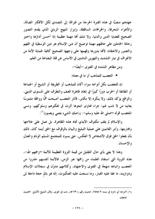 -١٢٦-
‫ﻓﺘ‬ ‫ﻣﻦ‬ ‫ﺍﳊﺮﺟﺔ‬ ‫ﺍﻟﻔﺘﺮﺓ‬ ‫ﻫﺬﻩ‬ ‫ﰲ‬ ‫ﺎ‬‫ﺒ‬‫ﻣﻨﺼ‬ ‫ﺟﻬﺪﻫﻢ‬،‫ﺍﻟﻀﺎﻟﺔ‬ ‫ﺍﻷﻓﻜﺎﺭ‬ ‫ﻟﻜﻞ‬ ‫ﺍﻟﺘﺼﺪﻱ‬ ‫ﺇﱃ‬ ‫ﺎ‬‫ﺮﺍ‬
‫ﺍﻟﺘﺼﻮﺭ‬ ‫ﻳﻘﺪﻡ‬ ‫ﺍﻟﺬﻱ‬ ‫ﺍﻟﺮﺑﺎﱐ‬ ‫ﺍﳌﻨﻬﺞ‬ ‫ﻭﺇﺑﺮﺍﺯ‬ ،‫ﺍﻟﺴﺎﻗﻄﺔ‬ ‫ﻭﺍﳋﺮﺍﻓﺎﺕ‬ ،‫ﺍﳌﻨﺤﺮﻓﺔ‬ ‫ﻭﺍﻷﻫﻮﺍﺀ‬
‫ﻭﺍﺧﺘﲑ‬ ‫ﺃﺩﺍﺅﻫﺎ‬ ‫ﺃﺣﺴﻦ‬ ‫ﺇﺫﺍ‬ ‫ﻋﻈﻴﻤﺔ‬ ‫ﻣﻬﻤﺔ‬ ‫ﺎ‬‫ﺃ‬ ‫ﺷﻚ‬ ‫ﻭﻻ‬ ،‫ﻭﺍﻟﺪﻧﻴﺎ‬ ‫ﺍﻟﺪﻳﻦ‬ ‫ﻟﻘﻀﺎﻳﺎ‬ ‫ﺍﻟﺼﺤﻴﺢ‬
‫ﺍﻟﻮﺳﻄﻴﺔ‬ ‫ﺩﻳﻦ‬ ‫ﻫﻮ‬ ‫ﺍﻹﺳﻼﻡ‬ ‫ﺩﻳﻦ‬ ‫ﺃﻥ‬ ‫ﺗﻮﺿﻴﺢ‬ ‫ﻣﻬﻤﺔ‬ ‫ﻋﺎﺗﻘﻬﻢ‬ ‫ﻋﻠﻰ‬ ‫ﺍﳊﺎﻣﻠﲔ‬ ‫ﺭﺟﺎﳍﺎ‬‫ﺍﻟﻔﻬﻢ‬ ‫ﰲ‬
‫ﻣﻦ‬ ‫ﺍﻷﻣﺔ‬ ‫ﳊﻤﺎﻳﺔ‬ ‫ﻛﺎﻓﻴﺔ‬ ‫ﺍﻟﺼﺤﻴﺢ‬ ‫ﻭﺟﻬﻬﺎ‬ ‫ﻋﻠﻰ‬ ‫ﻭﻓﻬﻤﻬﺎ‬ ‫ﺑﺪﻭﺭﻫﺎ‬ ‫ﺎ‬‫ﻷ‬ ‫ﻭﺍﻻﻋﺘﻘﺎﺩ؛‬ ‫ﻭﺍﻟﺘﺼﻮﺭ‬
‫ﺍﻟﻌﻠﻢ‬ ‫ﻣﻦ‬ ‫ﺍﻟﺒﻀﺎﻋﺔ‬ ‫ﻗﻠﺔ‬ ‫ﻋﻦ‬ ‫ﺍﻷﺳﺎﺱ‬ ‫ﰲ‬ ‫ﺍﻟﻨﺎﺷﺌﲔ‬ ‫ﻭﺍﻟﺘﻬﻮﻳﻦ‬ ‫ﺍﻟﺘﺸﺪﻳﺪ‬ ‫ﺗﻴﺎﺭ‬ ‫ﰲ‬ ‫ﺍﻻﳒﺮﺍﻑ‬.
‫ﺍﻟﻔﺘﻮﻯ‬ ‫ﰲ‬ ‫ﺍﻟﺘﺸﺪﺩ‬ ‫ﻣﻈﺎﻫﺮ‬ ‫ﻭﻣﻦ‬-‫ﺎ‬‫ﻀ‬‫ﺃﻳ‬-:
‫ﻣﻌﻨﺎﻩ‬ ‫ﰲ‬ ‫ﻣﺎ‬ ‫ﺃﻭ‬ ‫ﻟﻠﻤﺬﻫﺐ‬ ‫ﺍﻟﺘﻌﺼﺐ‬:
‫ﺳﻮﺍ‬ ‫ﺃﻧﻮﺍﻋﻪ‬ ‫ﺑﻜﻞ‬ ‫ﻟﻠﺘﻌﺼﺐ‬ ‫ﺇﻥ‬‫ﺍﳉﻤﺎﻋﺔ‬ ‫ﺃﻭ‬ ‫ﺍﻟﺸﻴﺦ‬ ‫ﺃﻭ‬ ‫ﺍﻟﻄﺮﻳﻘﺔ‬ ‫ﺃﻭ‬ ‫ﻟﻠﻤﺬﻫﺐ‬ ‫ﺃﻛﺎﻥ‬ ‫ﺀ‬
،‫ﺍﻟﺪﻳﲏ‬ ‫ﺍﳌﺴﺘﻮﻯ‬ ‫ﻋﻠﻰ‬ ‫ﻭﺍﻟﺘﻄﺮﻑ‬ ‫ﺍﻟﻌﻨﻒ‬ ‫ﻇﺎﻫﺮﺓ‬ ‫ﺇﳚﺎﺩ‬ ‫ﰲ‬ ‫ﺍ‬‫ﲑ‬‫ﻛﺒ‬ ‫ﺍ‬‫ﺭ‬‫ﺩﻭ‬ ‫ﺍﳊﺰﺏ‬ ‫ﺃﻭ‬ ‫ﺍﻟﻄﺎﺋﻔﺔ‬ ‫ﺃﻭ‬
‫ﺎ‬‫ﺳ‬‫ﻣﻠﻤﻮ‬ ‫ﺎ‬‫ﻌ‬‫ﻭﻭﺍﻗ‬ ‫ﺎ‬‫ﳘ‬ ‫ﺃﺻﺒﺤﺖ‬ ‫ﺍﻟﺘﻌﺼﺐ‬ ‫ﻓﺂﺛﺎﺭ‬ ،‫ﻣﻜﺎﺑﺮ‬ ‫ﺇﻻ‬ ‫ﻳﻨﻜﺮﻩ‬ ‫ﻭﻻ‬ ،‫ﺫﻟﻚ‬ ‫ﻳﺆﻛﺪ‬ ‫ﻭﺍﻟﻮﺍﻗﻊ‬
‫ﰲ‬ ‫ﺃﺛﺮﺕ‬ ‫ﺍﺗﺒﻌﻮﻫﺎ‬ ‫ﻓﺘﺎﻭﻯ‬ ‫ﺟﺮﺍﺀ‬ ‫ﳍﻢ؛‬ ‫ﺫﻧﺐ‬ ‫ﻻ‬ ‫ﻣﻦ‬ ‫ﻳﻌﺎﻧﻴﻪ‬‫ﻭﻧﺴﻲ‬ ،‫ﻭﺳﻠﻮﻛﻬﻢ‬ ‫ﺗﻔﻜﲑﻫﻢ‬
‫ﻗﻮﻟﻪ‬ ‫ﺍﳌﺘﻌﺼﺐ‬–‫ﻭﺳﻠﻢ‬ ‫ﻋﻠﻴﻪ‬ ‫ﺍﷲ‬ ‫ﺻﻠﻰ‬-)) :‫ﻭﻳﺼﻢ‬ ‫ﻳﻌﻤﻲ‬ ‫ﺍﻟﺸﻲﺀ‬ ‫ﺣﺒﻚ‬(()١(
.
‫ﻋﻼﺟﻬﺎ‬ ‫ﻋﻠﻰ‬ ‫ﻋﻤﻞ‬ ‫ﺑﻞ‬ ،‫ﺍﻟﻈﺎﻫﺮﺓ‬ ‫ﻫﺬﻩ‬ ‫ﲡﺎﻩ‬ ‫ﺍﻷﻳﺪﻱ‬ ‫ﻣﻜﺘﻮﻑ‬ ‫ﻳﻘﻒ‬ ‫ﱂ‬ ‫ﻭﺍﻹﺳﻼﻡ‬
‫ﺫﻟﻚ‬ ،‫ﻛﺎﻥ‬ ‫ﺃﻳﻨﻤﺎ‬ ‫ﺍﳊﻖ‬ ‫ﻣﻊ‬ ‫ﺑﺎﻟﻮﻗﻮﻑ‬ ‫ﻭﺍﻟﺒﻴﺎﻥ‬ ‫ﺍﻟﺘﺒﻠﻴﻎ‬ ‫ﻋﻤﻠﻴﺔ‬ ‫ﻋﻠﻰ‬ ‫ﺍﻟﻘﺎﺋﻤﲔ‬ ‫ﻭﺃﻣﺮ‬ ،‫ﻭﳏﺎﺭﺑﺘﻬﺎ‬
‫ﺍﻷﺷ‬ ‫ﻓﻮﻕ‬ ‫ﺍﳊﻖ‬ ‫ﳚﻌﻠﻮﺍ‬ ‫ﺑﺄﻥ‬‫ﻭﺍﻟﻌﺪﻝ‬ ‫ﺍﻟﻮﺋﺎﻡ‬ ‫ﺍﳌﺴﻠﻢ‬ ‫ﻟﻠﻤﺠﺘﻤﻊ‬ ‫ﻳﺴﻮﺩ‬ ‫ﺣﱴ‬ ،‫ﺍﻟﻌﻜﺲ‬ ‫ﻻ‬ ‫ﺨﺎﺹ‬
‫ﻭﺍﻹﺣﺴﺎﻥ‬.
‫ﻟﻸﺋﻤﺔ‬ ‫ﺍﻟﻌﻈﻴﻤﺔ‬ ‫ﺍﻟﺜﺮﻭﺓ‬ ‫ﻗﻴﻤﺔ‬ ‫ﻣﻦ‬ ‫ﺍﻟﺘﻘﻠﻴﻞ‬ ‫ﺣﺎﻝ‬ ‫ﺑﺄﻱ‬ ‫ﻳﻌﲏ‬ ‫ﻻ‬ ‫ﻭﻫﺬﺍ‬–‫ﺍﷲ‬ ‫ﺭﲪﻬﻢ‬-،
‫ﻣﻦ‬ ‫ﺣﺬﺭﻭﺍ‬ ‫ﺃﻧﻔﺴﻬﻢ‬ ‫ﻓﺎﻷﺋﻤﺔ‬ ،‫ﺍﻟﺰﻣﻦ‬ ‫ﻋﱪ‬ ‫ﺯﲬﻬﺎ‬ ‫ﻣﻦ‬ ‫ﺍﻟﻌﻠﻤﺎﺀ‬ ‫ﺍﺳﺘﻔﺎﺩ‬ ‫ﺍﻟﱵ‬ ‫ﺍﻟﺜﺮﻭﺓ‬ ‫ﻫﺬﻩ‬
‫ﻭﻛﻼ‬ ،‫ﻭﺍﻻﺟﺘﻬﺎﺩ‬ ‫ﺍﻟﻔﺘﻮﻯ‬ ‫ﰲ‬ ‫ﺎ‬‫ﺠ‬‫ﻣﻨﻬ‬ ‫ﻭﺍﺗﺒﺎﻋﻪ‬ ‫ﺍﻟﺘﻌﺼﺐ‬‫ﺍﻹﺳﻼﻡ‬ ‫ﺳﺠﻼﺕ‬ ‫ﰲ‬ ‫ﻥ‬‫ﻭ‬‫ﻣﺪ‬ ‫ﻣﻬﻢ‬
‫ﺍﻟﻌﻨﻜﺒﻮﺕ‬ ‫ﻋﻠﻴﻪ‬ ‫ﻧﺴﺠﺖ‬ ‫ﻭﻣﺎ‬ ،‫ﺍﻟﻐﺒﺎﺭ‬ ‫ﻋﻠﻴﻪ‬ ‫ﻋﻔﺎ‬ ‫ﻣﺎ‬ ،‫ﻭﺩﻭﺍﻭﻳﻨﻪ‬‫ﳌﻦ‬ ‫ﺩﺍﻣﻐﺔ‬ ‫ﺣﺠﺔ‬ ‫ﹴ‬‫ﻕ‬‫ﺑﺎ‬ ‫ﻫﻮ‬ ‫ﺇﳕﺎ‬ ،
)١(‫ﺳﻨﻨﻪ‬ ‫ﰲ‬ ‫ﺩﺍﻭﺩ‬ ‫ﺃﺑﻮ‬ ‫ﺃﺧﺮﺟﻪ‬٢/٧٥٥‫ﺭﻗﻢ‬ ‫ﺣﺪﻳﺚ‬ ،)٥١٣٠(‫ﺍﻷﻟﺒﺎﱐ‬ ‫ﺍﻟﺸﻴﺦ‬ ‫ﻭﻗﺎﻝ‬ ،‫ﺍﳍﻮﻯ‬ ‫ﰲ‬ ‫ﺑﺎﺏ‬ ،:‫ﺍﳊﺪﻳﺚ‬
‫ﺿﻌﻴﻒ‬.
 