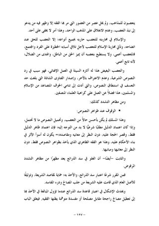 -١٢٧-
‫ﻳﺪﻋﻮ‬ ‫ﻣﻦ‬ ‫ﻓﻴﻪ‬ ‫ﻭﻇﻬﺮ‬ ‫ﺇﻻ‬ ‫ﺍﻟﻔﻘﻪ‬ ‫ﺎ‬ ‫ﻣﺮ‬ ‫ﺍﻟﱵ‬ ‫ﺍﻟﻌﺼﻮﺭ‬ ‫ﻣﻦ‬ ‫ﻋﺼﺮ‬ ‫ﳜﻞ‬ ‫ﻭﱂ‬ ،‫ﻟﻠﻤﺬﺍﻫﺐ‬ ‫ﻳﺘﻌﺼﺒﻮﻥ‬
‫ﻋﻠﻰ‬ ‫ﳜﻔﻰ‬ ‫ﻻ‬ ‫ﺃﻣﺮ‬ ‫ﻭﻫﺬﺍ‬ ،‫ﺍﻟﻮﺍﺣﺪ‬ ‫ﺍﳌﺬﻫﺐ‬ ‫ﻋﻠﻰ‬ ‫ﺍﻻﻧﻐﻼﻕ‬ ‫ﻭﻋﺪﻡ‬ ،‫ﺍﻟﺘﻌﺼﺐ‬ ‫ﻧﺒﺬ‬ ‫ﺇﱃ‬‫ﺃﺣﺪ‬.
‫ﻋﻨﺪ‬ ‫ﻟﻠﺤﻖ‬ ‫ﺍﻟﺘﻌﺼﺐ‬ ‫ﺇﻻ‬ ‫ﺃﻧﻮﺍﻋﻪ؛‬ ‫ﲜﻤﻴﻊ‬ ‫ﺣﺎﺭﺑﻪ‬ ‫ﻟﻠﺘﻌﺼﺐ‬ ‫ﳏﺎﺭﺑﺘﻪ‬ ‫ﰲ‬ ‫ﻭﺍﻹﺳﻼﻡ‬
‫ﺍﻹﺳﻼﻡ‬ ‫ﳏﺎﺭﺑﺔ‬ ‫ﻭﺗﺄﰐ‬ ،‫ﺍﺗﻀﺎﺣﻪ‬،‫ﺘﻤﻊ‬‫ﻭﺍ‬ ‫ﺍﻟﻔﺮﺩ‬ ‫ﻋﻠﻰ‬ ‫ﺍﳋﻄﲑﺓ‬ ‫ﺃﺳﺒﺎﺑﻪ‬ ‫ﺗﻼﰲ‬ ‫ﻷﺟﻞ‬ ‫ﻟﻠﺘﻌﺼﺐ‬
‫ﺍﻟﻀﻼﻝ؛‬ ‫ﻣﻦ‬ ‫ﻭﺍﳍﺪﻯ‬ ،‫ﺍﻟﺒﺎﻃﻞ‬ ‫ﻣﻦ‬ ‫ﺍﳊﻖ‬ ‫ﳝﻴﺰ‬ ‫ﺃﻥ‬ ‫ﺑﺘﻌﺼﺒﻪ‬ ‫ﻳﺴﺘﻄﻴﻊ‬ ‫ﻭﻻ‬ ،‫ﺃﻋﻤﻰ‬ ‫ﻓﺎﳌﺘﻌﺼﺐ‬
‫ﺃﻋﻤﻰ‬ ‫ﺗﺎﺑﻊ‬ ‫ﻷﻧﻪ‬.
‫ﺍ‬ ‫ﻭﺍﻟﺘﻌﺼﺐ‬‫ﺭﺩ‬ ‫ﰲ‬ ‫ﺳﺒﺐ‬ ‫ﻓﻬﻮ‬ ،‫ﺍﻹﻓﺘﺎﺋﻲ‬ ‫ﺍﻟﻌﻤﻞ‬ ‫ﰲ‬ ‫ﺍﻟﺴﻴﺌﺔ‬ ‫ﺁﺛﺎﺭﻩ‬ ‫ﻟﻪ‬ ‫ﻫﺬﺍ‬ ‫ﻟﺒﻐﻴﺾ‬
‫ﺣﺪ‬ ‫ﺑﻠﻐﺖ‬ ‫ﺍﻟﱵ‬ ‫ﺍﻟﺸﺎﺫﺓ‬ ‫ﺍﻟﻔﺘﺎﻭﻯ‬ ‫ﻭﺇﺻﺪﺍﺭ‬ ،‫ﺑﺎﻵﺧﺮ‬ ‫ﺍﻻﻋﺘﺮﺍﻑ‬ ‫ﻭﻋﺪﻡ‬ ،‫ﺍﻟﺸﺮﻋﻴﺔ‬ ‫ﺍﻟﻨﺼﻮﺹ‬
‫ﺍﻹﺳﻼﻡ‬ ‫ﻣﻦ‬ ‫ﺍﳌﺘﺼﺎﻋﺪ‬ ‫ﺍﳋﻮﻑ‬ ‫ﺗﻨﺎﻣﻲ‬ ‫ﺇﱃ‬ ‫ﺃﺩﺕ‬ ‫ﻭﺍﻟﱵ‬ ،‫ﺍﻟﻨﺼﻮﺹ‬ ‫ﺍﺳﺘﻨﻄﺎﻕ‬ ‫ﰲ‬ ‫ﺍﻟﺘﻌﺴﻒ‬
‫ﺍﳌ‬ ‫ﺍﻟﻌﻠﻤﺎﺀ‬ ‫ﻛﺮﺍﻫﻴﺔ‬ ‫ﻋﻠﻰ‬ ‫ﺍﻟﻌﻤﻞ‬ ‫ﻋﻦ‬ ‫ﹰ‬‫ﻼ‬‫ﻓﻀ‬ ‫ﻫﺬﺍ‬ ،‫ﻭﺍﳌﺴﻠﻤﲔ‬‫ﻨﺼﻔﲔ‬.
‫ﻛﺬﻟﻚ‬ ‫ﺍﻟﺘﺸﺪﺩ‬ ‫ﻣﻈﺎﻫﺮ‬ ‫ﻭﻣﻦ‬:
‫ﺍﻟﻨﺼﻮﺹ‬ ‫ﻇﻮﺍﻫﺮ‬ ‫ﻋﻨﺪ‬ ‫ﺍﻟﻮﻗﻮﻑ‬:
،‫ﲢﺘﻤﻞ‬ ‫ﻻ‬ ‫ﻣﺎ‬ ‫ﺍﻟﻨﺼﻮﺹ‬ ‫ﻭﲢﻤﻴﻞ‬ ،‫ﺍﻟﺘﻌﺼﺐ‬ ‫ﻣﻦ‬ ‫ﹰ‬‫ﻻ‬‫ﺣﺎ‬ ‫ﺑﺄﺣﺴﻦ‬ ‫ﻳﻜﻦ‬ ‫ﱂ‬ ‫ﺍﳌﺴﻠﻚ‬ ‫ﻭﻫﺬﺍ‬
‫ﺍﻟﺪﻟﻴﻞ‬ ‫ﻇﺎﻫﺮ‬ ‫ﺍﻋﺘﻤﺎﺩ‬ ‫ﻓﺈﻥ‬ ‫ﺇﻟﻴﻪ؛‬ ‫ﺍﻟﺘﻮﺟﻪ‬ ‫ﻣﻦ‬ ‫ﺑﺪ‬ ‫ﻻ‬ ‫ﺎ‬‫ﻴ‬‫ﺷﺮﻋ‬ ‫ﺎ‬‫ﺒ‬‫ﻣﻄﻠ‬ ‫ﺍﻟﺪﻟﻴﻞ‬ ‫ﺍﻋﺘﻤﺎﺩ‬ ‫ﻛﺎﻥ‬ ‫ﻭﺇﺫﺍ‬
‫ﻭﻣﻘﺎﺻﺪ‬ ‫ﻣﻌﺎﻧﻴﻪ‬ ‫ﺇﱃ‬ ‫ﺍﻟﻨﻈﺮ‬ ‫ﺩﻭﻥ‬ ،‫ﻋﻠﻴﻪ‬ ‫ﺍﳊﺠﺔ‬ ‫ﻭﻗﺼﺮ‬ ،‫ﻓﻘﻂ‬‫ﻩ؛‬=‫ﰲ‬ ‫ﺍﻷﺛﺮ‬ ‫ﺃﺳﻮﺃ‬ ‫ﻟﻪ‬ ‫ﻳﻜﻮﻥ‬
‫ﺩﻭﻥ‬ ،‫ﻓﻘﻂ‬ ‫ﺍﻟﻨﺼﻮﺹ‬ ‫ﺑﻈﻮﺍﻫﺮ‬ ‫ﻳﺄﺧﺬ‬ ‫ﺍﻟﺬﻱ‬ ‫ﺍﻟﻈﺎﻫﺮﻱ‬ ‫ﺍﻟﻔﻘﻪ‬ ‫ﻫﻮ‬ ‫ﻭﻫﺬﺍ‬ ،‫ﻋﻠﻴﻪ‬ ‫ﺍﻷﺣﻜﺎﻡ‬ ‫ﺑﻨﺎﺀ‬
‫ﻭﻣﺒﺎﻧﻴﻬﺎ‬ ‫ﻣﻌﺎﻧﻴﻬﺎ‬ ‫ﺇﱃ‬ ‫ﺍﻟﻨﻈﺮ‬.
‫ﻭﺍﻟﺜﺎﺑﺖ‬-‫ﺎ‬‫ﻀ‬‫ﺃﻳ‬-‫ﺍﻟﺘﺸﺪﺩ‬ ‫ﻣﻈﺎﻫﺮ‬ ‫ﻣﻦ‬ ‫ﺍ‬‫ﺮ‬‫ﻣﻈﻬ‬ ‫ﻳﻌﺪ‬ ‫ﺍﻟﺬﺭﺍﺋﻊ‬ ‫ﺳﺪ‬ ‫ﰲ‬ ‫ﺍﻟﻐﻠﻮ‬ ‫ﺃﻥ‬
‫ﺍﳌﺮﻓﻮﺽ‬.
‫ﲪﺎﻳﺔ‬ ‫ﺑﻪ؛‬ ‫ﻭﺍﻷﺧﺬ‬ ،‫ﺍﻟﺬﺭﺍﺋﻊ‬ ‫ﺳﺪ‬ ‫ﺍﻋﺘﺒﺎﺭ‬ ‫ﺎ‬‫ﻋ‬‫ﺷﺮ‬ ‫ﺍﳌﻘﺮﺭ‬ ‫ﻓﻤﻦ‬‫ﹰﺎ‬‫ﻘ‬‫ﻭﺗﻮﺛﻴ‬ ،‫ﺍﻟﺸﺮﻳﻌﺔ‬ ‫ﳌﻘﺎﺻﺪ‬
‫ﺍﳌﻔﺎﺳﺪ‬ ‫ﻭﺩﺭﺀ‬ ‫ﺍﳌﺼﺎﱀ‬ ‫ﺟﻠﺐ‬ ‫ﻣﻦ‬ ‫ﺍﻟﺸﺮﻳﻌﺔ‬ ‫ﻋﻠﻴﻪ‬ ‫ﻗﺎﻣﺖ‬ ‫ﺍﻟﺬﻱ‬ ‫ﺍﻟﻌﺎﻡ‬ ‫ﻟﻸﺻﻞ‬.
‫ﺎ‬ ‫ﺍﻷﺧﺬ‬ ‫ﰲ‬ ‫ﺍﳌﺒﺎﻟﻐﺔ‬ ‫ﺗﺆﻭﻝ‬ ‫ﻋﻨﺪﻣﺎ‬ ‫ﺍﻟﺬﺭﺍﺋﻊ‬ ‫ﺳﺪ‬ ‫ﻗﺎﻋﺪﺓ‬ ‫ﺍﻋﺘﺒﺎﺭ‬ ‫ﰲ‬ ‫ﺍﻹﺷﻜﺎﻝ‬ ‫ﻭﳛﺪﺙ‬
‫ﺍﻟﻔﻘﻴﻪ‬ ‫ﻳﻈﻨﻬﺎ‬ ‫ﻣﺘﻮﳘﺔ‬ ‫ﻣﻔﺴﺪﺓ‬ ‫ﺃﻭ‬ ‫ﻣﺼﻠﺤﺔ‬ ‫ﻣﻘﺎﺑﻞ‬ ‫ﺭﺍﺟﺤﺔ‬ ‫ﻣﺼﺎﱀ‬ ‫ﺗﻌﻄﻴﻞ‬ ‫ﺇﱃ‬,‫ﺍﻟﺒﺎﺏ‬ ‫ﻓﻴﻐﻠﻖ‬
 